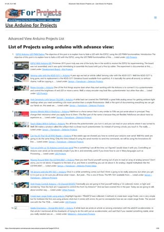 4/1/24, 9:21 AM Advanced View Arduino Projects List - Use Arduino for Projects
https://duino4projects.com/advanced-view-arduino-projects-list/?page31074=4 1/59
Advanced View Arduino Projects List
List of Projects using arduino with advance view:
1. ESP32 Arduino: LED PWM fading The objective of this post is to explain how to fade a LED with the ESP32, using the LED PWM functionalities. Introduction The
objective of this post is to explain how to fade a LED with the ESP32, using the LED PWM functionalities of the…... Listed under: LED Projects
2. ESP32 With Arduino IDE Christmas 2015 yours truly was one of the lucky few in the world to receive the ESP32 for experimenting. The board
was not assembled, and it was quite intimidating to assemble the board with just a fine tip solder. The experiment is documented at this…...
Listed under: Development Board – Kits Projects
3. Sensing color with the ADJD-S311 + Arduino A year ago we had an article called Sensing color with the ADJD-S371. Well the ADJD-S371 is
long gone, and its replacement is the ADJD-S311 (breakout board available from sparkfun). It is basically the same all around, so without
shame, I will be copying a…... Listed under: Sensor – Transducer – Detector Projects
4. Rotary Encoder + Arduino One of the first things anyone does when they start working with the Arduino is to connect it to a potentiometer
and control the brightness of and LED or move a servo. Well, a rotary encoder may look like a potentiometer, but other than also…... Listed
under: LED Projects
5. High Sensitivity Light Sensor TSL230R + Arduino A while back we covered the TEMT6000, a great little analog sensor for getting ambient light
readings when you need something a bit more sensitive than a simple Photoresistor. Well in the spirit of documenting everything we can get
our hands on, this week we…... Listed under: Sensor – Transducer – Detector Projects
6. Sensing Weight With A Flexiforce + Arduino Felxiforce is a force sensor that is very similar to FSRs we just wrote about in principal. They
change their resistance when you apply force to them. (The flexi part of the name is because they are flexible) Felxiforces are about twice as
expensive as…... Listed under: Sensor – Transducer – Detector Projects
7. Touch Sliders With A Softpot + Arduino You all know the potentiometer, you turn it, and you can read on your arduino where it was turned to.
Well 3M makes a product called the softpot that is a linear touch potentiometer. So instead of turning a knob, you touch it. The really…...
Listed under: Sensor – Transducer – Detector Projects
8. Can You ID This? ID-20 RFID Reader + Arduino A few weeks ago we showed you how to control your arduino over serial. Well this week are
going to do the same thing. Only this time instead of using the serial monitor to send the commands, we will be using the Innovations ID
line…... Listed under: Sensor – Transducer – Detector Projects
9. Turn on a light, or 10. Arduino control over serial This is something I use all the time, so I figured I would share it with you. Controlling an
Arduino over serial can be extremely simple if you let it, and extremely useful if you know how to use it. Many languages such as
Processing…... Listed under: LED Projects
10. Muxing Around With The CD74HC4067 + Arduino Have you ever found yourself running out of pins to read an array of analog sensors? Don’t
worry, you’re not alone, it happens to the best of us, and there is something you can do about it. An analog / digital multiplexer like the
CD74HC4067…... Listed under: Sensor – Transducer – Detector Project Ideas
11. Tilt Sensing with the RPI-1031 + Arduino Once in a while something comes out that I think is going to be really awesome, but when you get
it, it is just so so. Im sure you all know what I mean… But yeah… This is one of those. The RPI-1031 available from…... Listed under: Sensor –
Transducer – Detector Projects
12. High-Power Control: Arduino + N-Channel MOSFET Eventually you are going to find yourself holding a 12v solenoid, motor, or light and
wondering “How the heck am I supposed to control this from my Arduino?” And we have covered this in the past. Today we are going to talk
about another way…... Listed under: Other Projects
13. Create laser range finder using arduino [highlight bgcolor="ffbb00"]I have collected 2 methods to create laser range finder, one is very simple
but for hobbiest the first one using arduino clock but it comes with errors. Its just to conceptulize how we can create range finder. The second
one with the The 7558…... Listed under: LED Projects
14. Stable Orientation – Digital IMU 6DOF + Arduino A while back we wrote an article on sensing orientation with the adxl335 accelerometer. In
that article I mentioned all the drawbacks of trying to do this with just an accelerometer, and said that if you needed something stable, what
you really needed was an…... Listed under: Metering – Instrument Projects
Use Arduino for Projects
 
