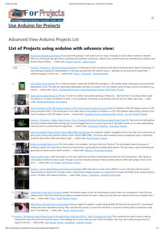 2/18/23, 9:07 AM Advanced View Arduino Projects List - Use Arduino for Projects
https://duino4projects.com/advanced-view-arduino-projects-list/?page31074=5 1/51
Advanced View Arduino Projects List
List of Projects using arduino with advance view:
1. Box Scurity Package using Arduino If you touch the package, it will scream and run away--changing its course when it strikes an obstacle.
When you lift the gift tag, light strikes a photocell and operation commences. Motors and a sound module are controlled by an Arduino (and
Arduino Motor Shield).…... Listed under: Projects, Security – Safety Projects
2. Arduino + Processing – 3D Sensor Data Visualisation So following on from my previous posts about visualising sensor data in Processing, I’m
now looking at drawing 3D representations of the data recorded from the Sharp IR sensor – although can be any kind of range finder. I
started by rigging 2 servos, one…... Listed under: Sensor – Transducer – Detector Projects
3. LED Cylinder using Arduino This is a little art project I made with 95 RGB LEDs arranged in a 3D cylinder shape, sitting atop a microcontroller-
based driver circuit. The LEDs are individually addressable, and when you power it on, the software cycles through a series of animations, e.g.
various…... Listed under: Game – Entertainment Projects, Home Automation Projects, LED Projects, Projects
4. Electrically Insulated Altoids Tin Ah yes, it's time for another Instructable involving an Altoids tin... But this time it's not about what's inside
the Altoids tin, it's about the Altoids tin itself. In all its greatness, the Altoids tin we all know and love has one rather major flaw…... Listed
under: Development Board – Kits Projects
5. How To Interface a CDV 700 Geiger Counter to a PC Using an Arduino Video instrucitons How To Interface a CDV 700 Geiger Counter to a PC
Using an Arduino (Part 1) The second part of our video series of our project to interface to a CDV-700 radiation meter using an Arduino Uno!
How To Interface a CDV 700 Geiger Counter…... Listed under: Calculator Projects, Interfacing(USB – RS232 – I2c -ISP) Projects, Projects
6. Arduino + Processing – Make a Radar Screen – Part 3: Visualising the Data from Sharp Infrared Range Finder So I had some luck with getting
the Sharp Infrared range finder working and I’ve now plugged this on to my servo rig to see if I get better results on my radar styled display.
Check out how to use the Sharp IR range finder…... Listed under: LCD Projects, Metering – Instrument Projects
7. Using the Sparkfun Motor Driver 1A Dual TB6612FNG using Arduino As a beginner myself, I struggled to find a one-stop set of instructions to
get up and running with Sparkfun's Motor Driver 1A Dual TB6612FNG. This motor driver breakout board is exceptional value, is beautifully
small, but does need a little more effort to get…... Listed under: Motor Projects, Projects
8. Motion Controlled Robotic Arm This instructable is not complete, I will post code soon The Arm: This instructable shows the process of
building a robotic arm using servos, Arduino microprocessor, a gyroscope and multiple bend sensors. The user wears a glove containing the
gyroscope and bend sensors which translate…... Listed under: Robotics – Automation Projects
9. Arduino traffic lights I made this project on the same night that my Arduino Duemilanove arrived from Cool Components. After being an
Instructables member for about a year I though it was time I should contribute. There is another Arduino traffic light project similar to this,
but it…... Listed under: Car Projects, LED Projects, Projects
10. Arduino – Using a Sharp IR Sensor for Distance Calculation Well, looks like my sonar sensor (SRF05) is a just a tad inaccurate for precise
measurement as I found from my radar screen I made (Arduino Radar Sscreen). So I’ve got hold of a Sharp GP2Y0A02 series infrared distance
sensor. It’ll detect and measure anything…... Listed under: Sensor – Transducer – Detector Project Ideas
11. Controlling a clock with an Arduino Update: The Arduino system is fine; the only thing you have to take into consideration is the 9.54 hour
rollover event, which Rob Faludi has provided an excellent solution for here. I made up a nice little over-analysis of the issue, available here. I
have…... Listed under: Clock – Timer Projects, Projects
12. RGB flashing iPod dock from an old speaker Using an Apple Pro speaker, I made a flashing RGB LED iPod dock for about $35. I recommend
reading the entire 'ible before starting. Also, note that the volume is control from the iPod. It consumes minimal power in shutdown mode,
and is controlled by…... Listed under: Sound – Audio Projects
13. Arduino + Processing: Make a Radar Screen to Visualise Sensor Data from SRF-05 – Part 2: Visualising the Data This is where all the work is done to read an
interpret the values from the servo and the sensor. If the readings are to erratic then you won’t have nice shapes. Also if you don’t allow enough time to the
signals to be sent…... Listed under: LCD Projects, Sensor – Transducer – Detector Projects
Use Arduino for Projects
 