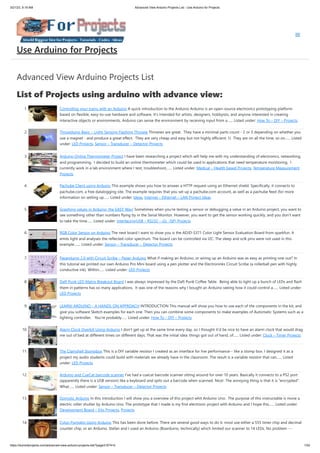 3/21/23, 9:19 AM Advanced View Arduino Projects List - Use Arduino for Projects
https://duino4projects.com/advanced-view-arduino-projects-list/?page31074=5 1/53
Advanced View Arduino Projects List
List of Projects using arduino with advance view:
1. Controlling your trains with an Arduino A quick introduction to the Arduino Arduino is an open-source electronics prototyping platform
based on flexible, easy-to-use hardware and software. It's intended for artists, designers, hobbyists, and anyone interested in creating
interactive objects or environments. Arduino can sense the environment by receiving input from a…... Listed under: How To – DIY – Projects
2. Throwduino Basic – Light-Sensing Flashing Throwie Throwies are great. They have a minimal parts count - 2 or 3 depending on whether you
use a magnet - and produce a great effect. They are very cheap and easy but not highly efficient: 1) They are on all the time, so on…... Listed
under: LED Projects, Sensor – Transducer – Detector Projects
3. Arduino Online Thermometer Project I have been researching a project which will help me with my understanding of electronics, networking,
and programming. I decided to build an online thermometer which could be used in applications that need temperature monitoring. I
currently work in a lab environment where I test, troubleshoot,…... Listed under: Medical – Health based Projects, Temperature Measurement
Projects
4. Pachube Client using Arduino This example shows you how to answer a HTTP request using an Ethernet shield. Specifically, it connects to
pachube.com, a free datalogging site. The example requires that you set up a pachube.com account, as well as a pachube feed (for more
information on setting up…... Listed under: Ideas, Internet – Ethernet – LAN Project Ideas
5. Graphing values in Arduino, the EASY Way! Sometimes when you're testing a sensor or debugging a value in an Arduino project, you want to
see something other than numbers flying by in the Serial Monitor. However, you want to get the sensor working quickly, and you don't want
to take the time…... Listed under: Interfacing(USB – RS232 – I2c -ISP) Projects
6. RGB Color Sensor on Arduino The next board I want to show you is the ADJD-S371 Color Light Sensor Evaluation Board from sparkfun. It
emits light and analyses the reflected color spectrum. The board can be controlled via I2C. The sleep and xclk pins were not used in this
example.…... Listed under: Sensor – Transducer – Detector Projects
7. Paperduino 2.0 with Circuit Scribe – Paper Arduino What if making an Arduino, or wiring up an Arduino was as easy as printing one out? In
this tutorial we printed our own Arduino Pro Mini board using a pen plotter and the Electroninks Circuit Scribe (a rollerball pen with highly
conductive ink). Within…... Listed under: LED Projects
8. Daft Punk LED Matrix Breakout Board I was always impressed by the Daft Punk Coffee Table. Being able to light up a bunch of LEDs and flash
them in patterns has so many applications. It was one of the reasons why I bought an Arduino seeing how it could control a…... Listed under:
LED Projects
9. LEARN! ARDUINO – A HANDS-ON APPROACH INTRODUCTION This manual will show you how to use each of the components in the kit, and
give you software Sketch examples for each one. Then you can combine some components to make examples of Automatic Systems such as a
lighting controller. You're probably…... Listed under: How To – DIY – Projects
10. Alarm Clock Overkill Using Arduino I don't get up at the same time every day, so I thought it'd be nice to have an alarm clock that would drag
me out of bed at different times on different days. That was the initial idea: things got out of hand, of…... Listed under: Clock – Timer Projects
11. The Clamshell Stompbox This is a DIY variable resistor I created as an interface for live performance-- like a stomp box. I designed it as a
project my audio students could build with materials we already have in the classroom. The result is a variable resistor that can…... Listed
under: LED Projects
12. Arduino and CueCat barcode scanner I've had a cuecat barcode scanner sitting around for over 10 years. Basically it connects to a PS2 port
(apparently there is a USB version) like a keyboard and spits out a barcode when scanned. Nice!. The annoying thing is that it is "encrypted".
What…... Listed under: Sensor – Transducer – Detector Projects
13. Domotic Arduino In this introduction I will show you a overview of this project whit Arduino Uno. The purpose of this instructable is move a
electric roller shutter by Arduino Uno. The prototype that I made is my first electronic project with Arduino and I hope this…... Listed under:
Development Board – Kits Projects, Projects
14. Cylon Pumpkin Using Arduino This has been done before. There are several good ways to do it: most use either a 555 timer chip and decimal
counter chip, or an Arduino. Stefan and I used an Arduino (Boarduino, technically) which limited our scanner to 14 LEDs. No problem ---…...
Use Arduino for Projects
 