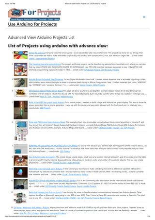 5/2/23, 9:57 AM Advanced View Arduino Projects List - Use Arduino for Projects
https://duino4projects.com/advanced-view-arduino-projects-list/?page31074=5 1/53
Advanced View Arduino Projects List
List of Projects using arduino with advance view:
1. Simon the Octopus Everyone loves the Simon game ! So we decided to take it to another level. This project was done for our Things That
Think class where we had to make a PlushBot (a plush toy that thinks! "with computation") thus, kids were our target. We…... Listed under:
Game – Entertainment Projects
2. The Traveling Geocache using Arduino This project and future projects can be found at my website http://revoltlab.com/ where you can also
find my blog. UPDATE LOG: NOW SUPER SIMPLE TO REPROGRAM! Easy FTDI USB interface hardware explained in step 10 Easy FTDI USB
interface programming explained in step 13 NEW…... Listed under: GPS Based Projects, LCD Projects, Projects
3. Arduino Button Activated Treat Dispenser For my Digital Multimedia class final, I created a treat dispenser that is activated by pulling a chain,
which starts a servo motor that spins a wheel to dispense treats to my to African Grey parrots. Step 1: Gather Materials [box color="#985D00"
bg="#FFF8CB" font="verdana" fontsize="14…... Listed under: Motor Projects, Other Projects
4. DIY Arduino Stepper Motor Driver Board This page will show you how to put together a simple stepper motor driver board that can be
controlled with an Arduino. I built mine to use with my heliostat projects, but it could be used for other things too. Update: I no longer use…...
Listed under: How To – DIY – Projects, Motor Projects
5. Build A Giant LED bar graph Using Arduino For a recent project I needed to build a large and obvious bar graph display. This was to show the
power generated from a bicycle generator. I came up with this design and was pretty pleased with the final results as it is relatively low…...
Listed under: LED Projects
6. Drive with PID Control Using Arduino Board This example shows how to simulate a simple closed-loop control algorithm in Simulink® and
how to run it on an Arduino® board. Supported Hardware: Arduino Leonardo Arduino Mega 2560 Arduino Mega ADK Arduino Pro Arduino
Uno Available versions of this example: Arduino Mega 2560 board:…... Listed under: Interfacing(USB – RS232 – I2c -ISP) Projects
7. BLINKING AN LED USING AN ARDUINO UNO (EXPLAINED) So you’re here because you want to start learning some of the Arduino Basics… So
let’s start with THE most basics… no this "tutorial" is actually a little more basic than what you have in mind. It only requires that you: Have
ANY Arduino Board.…... Listed under: LED Projects
8. Easy Arduino Audio Annoyatron This simple device simple plays a small tune at a random interval, between 5 and 30 seconds when the lights
in a room go off. It can be cleverly disguised inside a tissue box, or inside or under any number of household objects. This is a vary simple
project (my…... Listed under: Projects, Sound – Audio Projects
9. Blinky the one-eyed clock using Arduino In this tutorial you learn how to make a blinking clock with a difference! Updated 18/03/2013
Followers of my website would realise that I tend to make too many clocks in those tutorials. Well, I like making clocks… so here is another
one. However this time…... Listed under: Clock – Timer Projects, Projects
10. Arduino SOS signal with 8ohms speaker and LED blinking SOS is the commonly used description for the international Morse code distress
signal (· · · — — — · · ·). [read more on wiki] Requirements: 1) Arduino 2*) 8 Ω speaker 3*) 150 Ω or similar resistor 4) 5mm RED LED 5) Hook-
up…... Listed under: LED Projects, Projects, Radio Projects, Sound – Audio Projects
11. Radio link between two Arduino boards I was looking for a way to handle wireless communications between two Arduino boards. Other
options like Xbee or Bluetooth were going to cost $50 to over $100. Then I found a cheap RF transmitter and receiver at Sparkfun. The total
cost is only $9!…... Listed under: Interfacing(USB – RS232 – I2c -ISP) Projects, Projects, Radio Projects
12. DIY Amp / Watt Hour Volt Meter – Arduino Major corrections and additions made 9/9/2014 For my off-grid Ham Radio and Solar projects, I needed a way to
measure volts, amps, watts, amp hours and watt hours. There's a couple of commercial products that can do this, but not with the flexibility I wanted.…... Listed
under: How To – DIY – Projects, Metering – Instrument Projects
Use Arduino for Projects
 