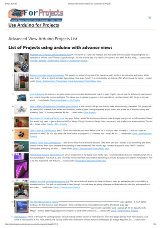 6/19/23, 9:07 AM Advanced View Arduino Projects List - Use Arduino for Projects
https://duino4projects.com/advanced-view-arduino-projects-list/?page31074=5 1/53
Advanced View Arduino Projects List
List of Projects using arduino with advance view:
1. Bluetooth plus Infrared Controlled Robotic Arm Hi. I’m Darren a 17 year old hobbyist, and this is the first Instructable I’m posting here, so I
apologize if it kinda sucks! I hope it's good enough... So how did the idea of a robotic arm come to me? Well, the first thing…... Listed under:
Internet – Ethernet – LAN Projects, Robotics – Automation Projects
2. Arduino controlled Interactive wallpiece This project is a subset of my idea of an interactive wall.. so this is an interactive wall-piece.. What
does it do ? Mine is a touch activated light display. How does it work? It is controlled by an Arduino UNO which senses the inputs…... Listed
under: Game – Entertainment Project Ideas, Home Automation Project Ideas, Ideas
3. Intro to Arduino An Arduino is an open-source microcontroller development board. In plain English, you can use the Arduino to read sensors
and control things like motors and lights. This allows you to upload programs to this board which can then interact with things in the real
world.…... Listed under: Development Board – Kits Projects
4. How To Make A Transforming Chandelier Using Arduino In this tutorial I will go over how to make a transforming chandelier. This project will
be heavily CAD oriented (Solid works and Illustrator), made by laser cutting/engraving acrylic sheets, and a little bit of Arduino coding and
soldering. Step 1: Choosing materials. All the…... Listed under: Other Projects
5. Sentriduino! Its the all new Sentry turret Hey guys, Today I would like to show you how to make a simple sentry turret out of household Items!
You would only need to get an Arduino UNO or Mega, a Ping))) Ultrasonic Range finder, two servos, and an electronic water squinter! The rest
of…... Listed under: How To – DIY – Projects
6. How to make a Ghost Knocker Step 1: Check the materials you need. Below is the list of stuff you need to make it: 1. Arduino I used an
Arduino Pro Mini 3.3V. You also need USB-Serial tether to program it. 2. A battery box I used a AA x 4…... Listed under: Game – Entertainment
Projects
7. Wireless Finger Drum using Arduino I came across these Force Sensitive Resistors. I like them a lot and I wanted to do something with them,
may be making them more usesable than standing on the breadboard. Few months ago, I created the pocket-sized RevIO - Arduino
Compatible and having fun with…... Listed under: Game – Entertainment Project Ideas, Ideas
8. Temperature-Sensitive Infinity Mirror As per an assignment in my digital multi-media class, I’ve combined two Arduino-related tutorials into a
functional object! The result is a pair of infinity mirrors that flash red and blue depending on minute fluctuations in ambient temperature. This
is my first experience with Arduino,…... Listed under: Temperature Measurement Projects
9. Wireless nunchuk controlled animatronic doll This instructable will attempt to show you how to make an animatronic doll controlled by a
wireless nunchuk. This doll can only move its head though. I'm sure there are plenty of people out there who can take this and expand on it
and make…... Listed under: Game – Entertainment Projects
10. The Word Clock Arduino version ************************************************************************** Major updates - A much better
enclosure for this clock has been designed - check out http://www.instructables.com/id/The-Wordclock-Grew-Up/
************************************************************************** Last month I wanted to build a special gift for my beautiful wife,
Megan. She has a teaching background in English, so what better present to…... Listed under: Clock – Timer Projects, Projects
11. Palm Arduino II I have a "through the Looking Glasses" idea of making another version of Palm Arduino. Since this design derived from Palm Arduino, I will
called it Palm Arduino II. This Palm Arduino, the Second, will be the combination of Palm Arduino and Portable 5V Voltage Regulator. So…... Listed under:
Use Arduino for Projects
 