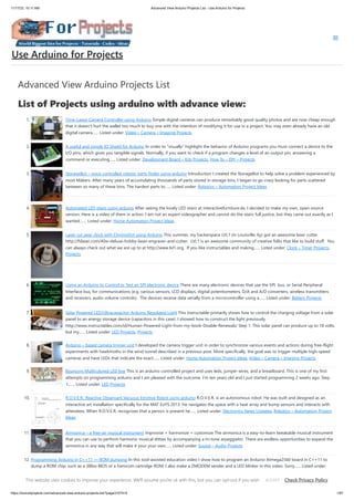 11/17/23, 10:11 AM Advanced View Arduino Projects List - Use Arduino for Projects
https://duino4projects.com/advanced-view-arduino-projects-list/?page31074=5 1/67
Advanced View Arduino Projects List
List of Projects using arduino with advance view:
1. Time-Lapse Camera Controller using Arduino Simple digital cameras can produce remarkably good quality photos and are now cheap enough
that it doesn't hurt the wallet too much to buy one with the intention of modifying it for use in a project. You may even already have an old
digital camera…... Listed under: Video – Camera – Imaging Projects
2. A useful and simple IO Shield for Arduino In order to “visually” highlight the behavior of Arduino programs you must connect a device to the
I/O pins, which gives you tangible signals. Normally, if you want to check if a program changes a level of an output pin, answering a
command or executing…... Listed under: Development Board – Kits Projects, How To – DIY – Projects
3. StorageBot – voice controlled robotic parts finder using arduino Introduction I created the StorageBot to help solve a problem experienced by
most Makers. After many years of accumulating thousands of parts stored in storage bins, I began to go crazy looking for parts scattered
between so many of these bins. The hardest parts to…... Listed under: Robotics – Automation Project Ideas
4. Automated LED stairs using arduino After seeing the lovely LED stairs at interactivefurniture.de, I decided to make my own, open-source
version. Here is a video of them in action. I am not an expert videographer and cannot do the stairs full justice, but they came out exactly as I
wanted.…... Listed under: Home Automation Project Ideas
5. Laser cut gear clock with ChronoDot using Arduino This summer, my hackerspace LVL1 (in Louisville, Ky) got an awesome laser cutter
http://fslaser.com/40w-deluxe-hobby-laser-engraver-and-cutter. LVL1 is an awesome community of creative folks that like to build stuff. You
can always check out what we are up to at http://www.lvl1.org. If you like instructables and making…... Listed under: Clock – Timer Projects,
Projects
6. Using an Arduino to Control or Test an SPI electronic device There are many electronic devices that use the SPI bus, or Serial Peripheral
Interface bus, for communications (e.g. various sensors, LCD displays, digital potentiometers, D/A and A/D converters, wireless transmitters
and receivers, audio volume controls). The devices receive data serially from a microcontroller using a…... Listed under: Battery Projects
7. Solar Powered LED/Ultracapacitor Arduino Regulated Light This instructable primarily shows how to control the charging voltage from a solar
panel to an energy storage device (capacitors in this case). I showed how to construct the light previously
http://www.instructables.com/id/Human-Powered-Light-from-my-book-Doable-Renewab/ Step 1: This solar panel can produce up to 18 volts,
but my…... Listed under: LED Projects, Projects
8. Arduino – based camera trigger unit I developed the camera trigger unit in order to synchronize various events and actions during free-flight
experiments with hawkmoths in the wind tunnel described in a previous post. More specifically, the goal was to trigger multiple high-speed
cameras and have LEDs that indicate the exact…... Listed under: Home Automation Project Ideas, Video – Camera – Imaging Projects
9. Bouncing Multicolored LED line This is an arduino controlled project and uses leds, jumper wires, and a breadboard. This is one of my first
attempts on programming arduino and I am pleased with the outcome. I'm ten years old and I just started programming 2 weeks ago. Step
1:…... Listed under: LED Projects
10. R.O.V.E.R.: Reactive Observant Vacuous Emotive Robot using arduino R.O.V.E.R. is an autonomous robot. He was built and designed as an
interactive art installation specifically for the MAT EoYS 2013. He navigates the space with a heat array and bump sensors and interacts with
attendees. When R.O.V.E.R. recognizes that a person is present he…... Listed under: Electronics News Updates, Robotics – Automation Project
Ideas
11. Airmonica – a free-air musical instrument improvise + harmonize + customize The airmonica is a easy-to-learn tweakable musical instrument
that you can use to perform harmonic musical ditties by accompanying a tri-tone arpeggiator. There are endless opportunities to expand the
airmonica in any way that will make it your your own…... Listed under: Sound – Audio Projects
12. Programming Arduino in C++11 — ROM dumping In this tool-assisted education video I show how to program an Arduino Atmega2560 board in C++11 to
dump a ROM chip, such as a 386sx BIOS or a Famicom cartridge ROM. I also make a ZMODEM sender and a LED blinker in this video. Sorry…... Listed under:
Arduino Programmer Projects, Projects
Use Arduino for Projects
This website uses cookies to improve your experience. We'll assume you're ok with this, but you can opt-out if you wish. Check Privacy Policy
ACCEPT
 