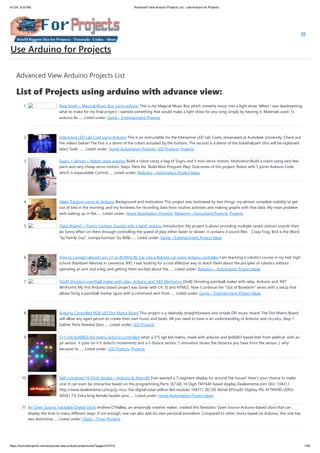 4/1/24, 9:25 AM Advanced View Arduino Projects List - Use Arduino for Projects
https://duino4projects.com/advanced-view-arduino-projects-list/?page31074=5 1/60
Advanced View Arduino Projects List
List of Projects using arduino with advance view:
1. Nick Smith – Magical Music Box using arduino This is my Magical Music Box which converts music into a light show. When i was daydreaming
what to make for my final project, i wanted something that would make a light show for any song simply by hearing it. Materials used: 1x
arduino 8x…... Listed under: Game – Entertainment Projects
2. Interactive LED Lab Coat using Arduino This is an instructable for the Interactive LED Lab Coats, showcased at Autodesk University. Check out
the videos below! The first is a demo of the colors actuated by the buttons. The second is a demo of the breathalyzer! (this will be explained
later) Tools …... Listed under: Home Automation Projects, LED Projects, Projects
3. Sugru + Servos = Robot using arduino Build a robot using a bag of Sugru and 5 mini-servo motors. Motivation:Build a robot using very few
parts and very cheap servo motors. Steps: Parts list Build Wire Program Play! Outcomes of this project: Robot with 5 joints Arduino Code
which is expandable Control…... Listed under: Robotics – Automation Project Ideas
4. Sleep Tracking using an Arduino Background and motivation This project was motivated by two things: my almost complete inability to get
out of bed in the morning, and my fondness for recording data from routine activities and making graphs with that data. My main problem
with waking up in the…... Listed under: Home Automation Projects, Metering – Instrument Projects, Projects
5. [Said Alyami] – [Funny Cartoon Sounds with a twist] arduino Introduction My project is about providing multiple saved cartoon sounds then
do funny effect on them through controlling the speed of play either faster or slower. it contains 4 sound files: Crazy Frog, Bird is the Word
“by Family Guy”, oompa loompa “by Willy…... Listed under: Game – Entertainment Project Ideas
6. How to convert (almost) any 27 or 49 MHz RC Car into a Robotic car using arduino controller I am teaching a robotics course in my kids high
school (Rambam Mesivta in Lawrence, NY). I was looking for a cost effective way to teach them about the priciples of robotics without
spending an arm and a leg, and getting them excited about the…... Listed under: Robotics – Automation Project Ideas
7. [OoB] Shooting paintball maker with relay, Arduino and .NET WinForms [OoB] Shooting paintball maker with relay, Arduino and .NET
WinForms My first Arduino based project was Sonar with C#, JS and HTML5. Now I continue the "Out of Boredom" series with a setup that
allows firing a paintball marker (gun) with a command sent from…... Listed under: Game – Entertainment Project Ideas
8. Arduino Controlled RGB LED Dot Matrix Board This project is a relatively straightforward and simple DIY music board. The Dot Matrix Board
will allow any aged person to create their own music and beats. All you need to have is an understanding of Arduino and circuitry. Step 1:
Gather Parts Needed [box…... Listed under: LED Projects
9. 5×5 rgb lpd6803-led matrix arduino controlled what: a 5*5 rgb led matrix, made with arduino and lpd6803 based leds from adafruit. with an
pir sensor, it goes on if it detects movements and a ir distace sensor, 1 animation shows the distance you have from the sensor :). why:
because its…... Listed under: LED Projects, Projects
10. Self-contained 16-Digit display – Arduino & Attiny85 Ever wanted a 7-segment display for around the house? Here's your chance to make
one! It can even be interactive based on the programming.Parts: ($7.60) 16 Digit TM1640 based display Dealextreme.com SKU: 104311
http://www.dealextreme.com/p/jy-mcu-16x-digital-tube-yellow-led-module-104311 ($2.50) Atmel ATtiny85 Digikey PN: ATTINY85-20PU-
ND($1.73) Extra long female header pins…... Listed under: Home Automation Project Ideas
11. An Open Source, hackable Digital Clock Andrew O’Malley, an amazingly creative maker, created this fanstastic Open Source Arduino-based clock that can
display the time in many different ways: if not enough, one can also add his own personal animation. Compared to other clocks based on Arduino, this one has
two distinctive…... Listed under: Clock – Timer Projects
Use Arduino for Projects
 