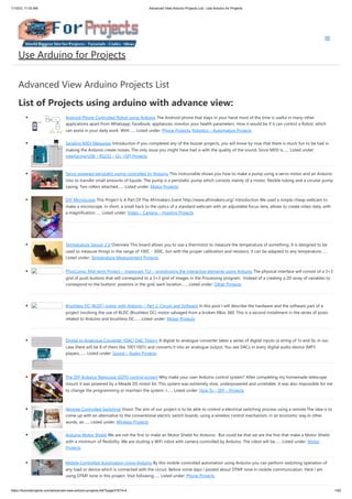 1/10/23, 11:03 AM Advanced View Arduino Projects List - Use Arduino for Projects
https://duino4projects.com/advanced-view-arduino-projects-list/?page31074=4 1/62
Advanced View Arduino Projects List
List of Projects using arduino with advance view:
Android Phone Controlled Robot using Arduino The Android phone that stays in your hand most of the time is useful in many other
applications apart from Whatsapp, Facebook; appliances; monitor your health parameters. How it would be if it can control a Robot, which
can assist in your daily work. With…... Listed under: Phone Projects, Robotics – Automation Projects
Sending MIDI Messages Introduction If you completed any of the buzzer projects, you will know by now that there is much fun to be had in
making the Arduino create noises. The only issue you might have had is with the quality of the sound. Since MIDI is…... Listed under:
Interfacing(USB – RS232 – I2c -ISP) Projects
Servo powered peristaltic pump controlled by Arduino This instructable shows you how to make a pump using a servo motor and an Arduino
Uno to transfer small amounts of liquids. The pump is a peristaltic pump which consists mainly of a motor, flexible tubing and a circular pump
casing. Two rollers attached…... Listed under: Motor Projects
DIY Microscope This Project Is A Part Of The Afrimakers Event http://www.afrimakers.org/ Introduction We used a simple cheap webcam to
make a microscope. In short, a small hack to the optics of a standard webcam with an adjustable focus-lens, allows to create video data, with
a magnification…... Listed under: Video – Camera – Imaging Projects
Temperature Sensor 2 0 Overview This board allows you to use a thermistor to measure the temperature of something. It is designed to be
used to measure things in the range of 100C - 300C, but with the proper calibration and resistors, it can be adapted to any temperature…...
Listed under: Temperature Measurement Projects
PhysComp: Mid-term Project – Instagram TUI – prototyping the interactive elements using Arduino The physical interface will consist of a 3×3
grid of push buttons that will correspond to a 3×3 grid of images in the Processing program. Instead of a creating a 2D array of variables to
correspond to the buttons’ postions in the grid, each location…... Listed under: Other Projects
Brushless DC (BLDC) motor with Arduino – Part 2. Circuit and Software In this post I will describe the hardware and the software part of a
project involving the use of BLDC (Brushless DC) motor salvaged from a broken XBox 360. This is a second installment in the series of posts
related to Arduino and brushless DC…... Listed under: Motor Projects
Digital to Analogue Converter (DAC) DAC Theory A digital to analogue converter takes a series of digital inputs (a string of 1s and 0s, in our
case there will be 8 of them like 10011001) and converts it into an analogue output. You see DACs in every digital audio device (MP3
players,…... Listed under: Sound – Audio Projects
The DIY Arduino Telescope GOTO control project Why make your own Arduino control system? After completing my homemade telescope
mount it was powered by a Meade DS motor kit. This system was extremely slow, underpowered and unreliable. It was also impossible for me
to change the programming or maintain the system. I…... Listed under: How To – DIY – Projects
Remote Controlled Switching Vision The aim of our project is to be able to control a electrical switching process using a remote.The idea is to
come up with an alternative to the conventional electric switch boards, using a wireless control mechanism, in an economic way.In other
words, an…... Listed under: Wireless Projects
Arduino Motor Shield We are not the first to make an Motor Shield for Arduino. But could be that we are the first that make a Motor Shield
with a minimum of flexibility. We are studing a WiFi robot with camera controlled by Arduino. The robot will be…... Listed under: Motor
Projects
Mobile Controlled Automation Using Arduino By this mobile controlled automation using Arduino you can perform switching operation of
any load or device which is connected with the circuit. Before some days i posted about DTMF tone in mobile communication. Here i am
using DTMF tone in this project. Visit following…... Listed under: Phone Projects
Use Arduino for Projects
 