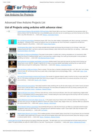1/10/23, 11:08 AM Advanced View Arduino Projects List - Use Arduino for Projects
https://duino4projects.com/advanced-view-arduino-projects-list/?page31074=5 1/48
Advanced View Arduino Projects List
List of Projects using arduino with advance view:
Control Access of Arduino YÚN with MySQL, PHP5 and Python Hello Friends! Well, as you know, in September the new premiere shield of
Arduino, Arduino YUN. This little friend has a Linux embedded system with which we can run anything you can think of (at least so far). While
there is very little information on…... Listed under: Robotics – Automation Projects
All in one Remote using Arduino Introduction August, 2007 One of my other hobbies is photography, and, about a year ago, I purchased a
new digicam - a Panasonic FZ30. I joined the Panasonic forum on the dpreview site. One of the posters, a programmer and electronic
hobbyist, designed a nifty wireless…... Listed under: Projects, Radio Projects
Simple Arduino Wing Shield I buy a lot of these stackable Arduino header sets because they are handy for a lot of things. I make some
breakout boards with them, I use them to add some clearance between a taller shield and the next shield that I am stacking…... Listed under:
Development Board – Kits Projects
Polar Plotter on Arduino and MakerBeams The project A polar plotter is a plotter with a rotating, extendable arm. Its characteristics differ
greatly from those of a traditional plotter, which in most areas have a superior design. You could say the polar plotter is more portable or
something, but mainly I…... Listed under: CNC Machines Projects, Projects
Build the Remote Control Bobble-head Bobbler! using arduino Bobble-heads!!! Every sports fan loves em, but they're kind of boring, just
sitting frozen on your shelf I thought it might be fun to create an Automatic Bobble-head Bobbler something that can wake that old
bobble-head up and get him nodding away. I finally found…... Listed under: Robotics – Automation Projects
Clock with Meggy Jr RGB using Arduino There is a saying: "If all you have is a hammer, everything looks like a nail". Well, when I see a display,
I think of clocks I will show you here how to easily make a simple digital clock by hacking Meggy Jr RGB.…... Listed under: Clock – Timer
Projects, Projects
Let’s cook: 3D scanner based on Arduino and Processing Ever wonder of copypaste method, usable in real life, not only in virtual reality? Me
too. It is 21th century, and those are nearer than most of all can imagine! This is possible thank to 3d scanners and printers. So let's try to
scan something!…... Listed under: How To – DIY – Projects
Motion Sensing Eye using arduino I have always wanted to make something with my LED dot matrix display, and so when I found a old alarm
motion sensor I knew just what to make, a Motion Sensing Eye! This instructable will hopefully finish with you having a working dmd, that…...
Listed under: LED Projects, Sensor – Transducer – Detector Projects
Make An LED Clock Using Arduino A 24-hour clock with hour, minute, and second indicators. Here's the catch, despite being a digital media
(LED's) it is still displaying using an analog method (circles!). I finished making this clock months ago but did not bring it with me to school so
I…... Listed under: Clock – Timer Projects, LED Projects
Arduino Webserver Control Lights, Relays, Servos, etc… In this project using only an Arduino with an Ethernet shield. I’ll be controlling one
LED and a servo, but you can apply this method to control a DC motors, buzzers, relays, stepper motors, etc.. Overview: When you upload the
the code provided in this…... Listed under: Internet – Ethernet – LAN Projects
Vehicle Telemetry Platform using Arduino Ever wondered what goes on under the hood of your car? Wish you could peek inside the engine
management system and read values from it? Annoyed that your dashboard displays a cryptic "Check Engine" light (yep, the engine is still
there) but gives absolutely no…... Listed under: Car Projects
Weather Station Receiver using Arduino The incredible popularity of home weather stations shows that it's not just farmers who are interested
in the weather. Many people want to be able to track and record weather events within their local environment rather than relying on a state
or national weather service…... Listed under: Sensor – Transducer – Detector Projects
Arduino Beer Pong Arcade We are going to be making a flashy beer pong table. The table lights up as cups are eliminated and old style arcade sounds are
played. This games elevates the subtle art of BEER PONG to a new level. A sporting level. A competitive,…... Listed under: Game – Entertainment Projects
Use Arduino for Projects
 