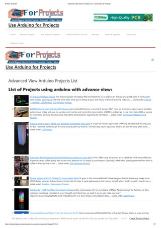 9/19/23, 9:52 AM Advanced View Arduino Projects List - Use Arduino for Projects
https://duino4projects.com/advanced-view-arduino-projects-list/?page31074=2 1/71
Advanced View Arduino Projects List
List of Projects using arduino with advance view:
1. An Arduino RSS Feed Display This Arduino project will display RSS feed headlines on an LCD via an Arduino and a USB cable. It works quite
well, and lets you keep up with the world news while you're sitting at your desk. Many of the values in the code can…... Listed under: Internet
– Ethernet – LAN Projects, LCD Projects, Projects
2. CO2 Monitoring As an Anti-Covid19 Measure pierre.carles@sorbonne-universite.fr, January 2021 Here, we propose an open-source, portable,
autonomous, cheap and easy-to-use device to monitor and record the concentration of CO2 in ambiant air in real-time. Using CO2 as a proxy
for respiratory aerosols, the device can help define best practices regarding the ventilation…... Listed under: Temperature Measurement
Projects
3. Arduino Powerd, RGB + White LED, Bluetooth controllable, Floor lamp A couple of mounts ago i order a 1M long WS2801 RGB led strip, just
for fun. I took me a while to get the strip working with my Arduino. The next step was to figure out what to do with the strip. after some…...
Listed under: LED Projects
4. Automatic Weight Scale and Timer for Machine La Marzocco Linea Mini in the Coffee's era, the current era is called the third wave coffee era.
In previous eras, coffee quality was not as much attention as it is today by connoisseurs. Specialty coffee offers quality preserved from farm to
coffee in the cup. One of the…... Listed under: CNC Machines Projects
5. Display Images on OLED Display | Ft. Instructables Robot Hi guys, in this instructable I will be teaching you how to display any image on an
OLED display using an Arduino board. I know that this topic is quite addressed on the internet but still when I tried it myself, I found it very…...
Listed under: Robotics – Automation Projects
6. Rainbow Jar – RGB Pixel Strip Controlled via Arduino Our most popular item on our display at Maker Faires is always the Rainbow Jar. One
customer has already replicated it so we thought we'd share how we made it so you can make your own!
https://vine.co/v/hqxpVgdFQ9z (tried embedding this vine but it breaks instructables!) Step…... Listed under: LED Projects
7. Customizable Keypad Matrix (Use It As Shortcuts for PC) https://youtu.be/oyFXOmdzXOM The of the shelf Keypad Matrix is great but they
only come in numeric or alphanumeric types. If you want to make a Keypad Matrix whose keys are designed for your needs then this is the
Home Arduino Projects PDF Arduino Projects Arduino Online Courses Tutorials News & Updates Contact Us
Advance Search
Use Arduino for Projects
Use Arduino for Projects
This website uses cookies to improve your experience. We'll assume you're ok with this, but you can opt-out if you wish. Check Privacy Policy
ACCEPT
 