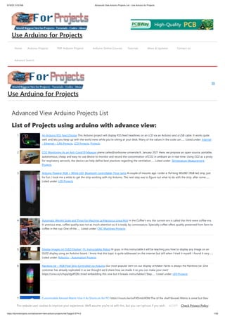 9/19/23, 9:52 AM Advanced View Arduino Projects List - Use Arduino for Projects
https://duino4projects.com/advanced-view-arduino-projects-list/?page31074=2 1/59
Advanced View Arduino Projects List
List of Projects using arduino with advance view:
1. An Arduino RSS Feed Display This Arduino project will display RSS feed headlines on an LCD via an Arduino and a USB cable. It works quite
well, and lets you keep up with the world news while you're sitting at your desk. Many of the values in the code can…... Listed under: Internet
– Ethernet – LAN Projects, LCD Projects, Projects
2. CO2 Monitoring As an Anti-Covid19 Measure pierre.carles@sorbonne-universite.fr, January 2021 Here, we propose an open-source, portable,
autonomous, cheap and easy-to-use device to monitor and record the concentration of CO2 in ambiant air in real-time. Using CO2 as a proxy
for respiratory aerosols, the device can help define best practices regarding the ventilation…... Listed under: Temperature Measurement
Projects
3. Arduino Powerd, RGB + White LED, Bluetooth controllable, Floor lamp A couple of mounts ago i order a 1M long WS2801 RGB led strip, just
for fun. I took me a while to get the strip working with my Arduino. The next step was to figure out what to do with the strip. after some…...
Listed under: LED Projects
4. Automatic Weight Scale and Timer for Machine La Marzocco Linea Mini in the Coffee's era, the current era is called the third wave coffee era.
In previous eras, coffee quality was not as much attention as it is today by connoisseurs. Specialty coffee offers quality preserved from farm to
coffee in the cup. One of the…... Listed under: CNC Machines Projects
5. Display Images on OLED Display | Ft. Instructables Robot Hi guys, in this instructable I will be teaching you how to display any image on an
OLED display using an Arduino board. I know that this topic is quite addressed on the internet but still when I tried it myself, I found it very…...
Listed under: Robotics – Automation Projects
6. Rainbow Jar – RGB Pixel Strip Controlled via Arduino Our most popular item on our display at Maker Faires is always the Rainbow Jar. One
customer has already replicated it so we thought we'd share how we made it so you can make your own!
https://vine.co/v/hqxpVgdFQ9z (tried embedding this vine but it breaks instructables!) Step…... Listed under: LED Projects
7. Customizable Keypad Matrix (Use It As Shortcuts for PC) https://youtu.be/oyFXOmdzXOM The of the shelf Keypad Matrix is great but they
only come in numeric or alphanumeric types. If you want to make a Keypad Matrix whose keys are designed for your needs then this is the
Home Arduino Projects PDF Arduino Projects Arduino Online Courses Tutorials News & Updates Contact Us
Advance Search
Use Arduino for Projects
Use Arduino for Projects
This website uses cookies to improve your experience. We'll assume you're ok with this, but you can opt-out if you wish. Check Privacy Policy
ACCEPT
 