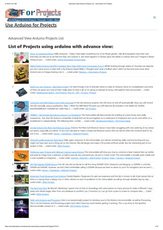 2/19/24, 9:41 AM Advanced View Arduino Projects List - Use Arduino for Projects
https://duino4projects.com/advanced-view-arduino-projects-list/?page31074=2 1/70
Advanced View Arduino Projects List
List of Projects using arduino with advance view:
1. Flora- an interactive flower Hello everyone.....Today I have taken something out of my flower garden....We all know,plants have their own
lives,they can feel just as we feel..but they can't express it...But what happens if a flower gains the ability to interact with you? Imagine a flower
sitting at your…... Listed under: Home Automation Project Ideas
2. Wall-E Robot Arduino EasyVR3 (Updated) New Video With Voice Commands..Funny!) Whilst looking through videos on Youtube one day(Like
you do) I came across a video with a Diy Arduino based Wall e, I thought wow! what a brilliant idea, I didn't at that time even know what
Arduino was so I began looking into it.…... Listed under: Robotics – Automation Projects
3. Build your own Arduino – Bare Bone System I’ve read through a lot of tutorials online to make an Arduino Clone on a breadboard, and some
of them are great, but none of them really seem to have it all, so I’m going to attempt to bring it all together here and provide…... Listed
under: Development Board – Kits Projects, How To – DIY – Projects, Projects
4. Control an LED With Button Using Swift Language In the two previous projects, the LED turns on and off automatically. Now, you will control
the LED manually using a pushbutton. Step 1: What You Will Need The parts you will need are all included in this Maker kit. SwiftIO
boardShieldButton module4-pin cable Step 2:…... Listed under: LED Projects
5. YABBAS – Yet Another Bare Bones Arduino (on Stripboard) This Instructable will demonstrate the building of a bare bones (and really
inexpensive... less than $5) Arduino compatible module that can be put together on a small piece of stripboard and can be used either on a
breadboard or independently. The following links / similar…... Listed under: Development Board – Kits Project Ideas
6. Simple Arduino Pot Plant Soil Moisture Sensor Arduino Pot Plant Soil Moisture Sensor I have been struggling with over watering of my indoor
pot plants, especially succulents. To this end I decided to make a simple Soil Moisture sensor that can tell me when the moisture level of my
pot is too…... Listed under: Sensor – Transducer – Detector Projects
7. Artificial Candle Ignited by Real Flame Hello again, everyone. In this Instructable, you will see something really cool and exciting and you
might not have seen such a thing yet on the internet. We will design and make a 3D printed artificial candle. But the interesting part of our
project is that…... Listed under: Other Projects
8. Twittering Laser Tripwire with Webcam Capture using Arduino This instructable will show you how to construct a laser tripwire that can twitter
and grab an image from a webcam, as well as execute any command you can put in a bash script. This instructable is actually quite simple and
is even suitable as a beginner…... Listed under: Internet – Ethernet – LAN Projects, Projects, Video – Camera – Imaging Projects
9. DIY 360 Degree SODAR Device First off, why did we decide to call this thing SODAR? SOnic Detection and Ranging, or SODAR, is a lot like
SONAR and RADAR. However, we don't feel comfortable calling it SONAR because we have no desire to use it for navigation and we aren't…...
Listed under: Sensor – Transducer – Detector Projects
10. Automatic Food Dispenser From Arduino Howdy Readers, Dispensers for pets are expensive and this fact is known to all of pet owners But as
there is a saying there is always one or other solution to each of problems! In this instructables we will go through detailed step by step…...
Listed under: Other Projects
11. The Next-Gen Deck By Marcel’s Workshop I spend a lot of time on Genealogy with subscriptions to many services.To make it efficient I copy,
paste and refresh pages often from one database to another.I use 3 monitors so I can go from screen to screen to compare data,…... Listed
under: Other Projects
12. RGB’s with Arduino and Processing Here is an easy(enough) project to introduce you to the Arduino microcontroller, as well as Processing.
This is my first Arduino and Processing project and I didn't have too much bother getting it working. This is my entry to the Sparkfun
Microcontroller contest so if…... Listed under: LED Projects, Projects
Use Arduino for Projects
 