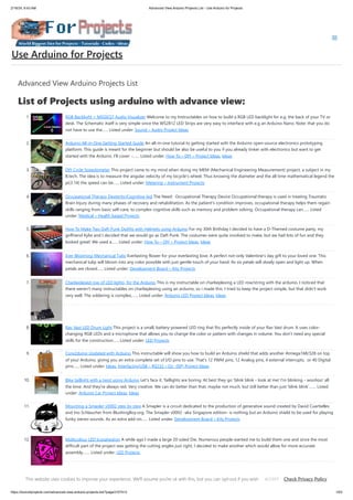 2/19/24, 9:43 AM Advanced View Arduino Projects List - Use Arduino for Projects
https://duino4projects.com/advanced-view-arduino-projects-list/?page31074=3 1/63
Advanced View Arduino Projects List
List of Projects using arduino with advance view:
1. RGB Backlight + MSGEQ7 Audio Visualizer Welcome to my Instructables on how to build a RGB LED backlight for e.g. the back of your TV or
desk. The Schematic itself is very simple since the WS2812 LED Strips are very easy to interface with e.g an Arduino Nano. Note: that you do
not have to use the…... Listed under: Sound – Audio Project Ideas
2. Arduino All-in-One Getting Started Guide An all-in-one tutorial to getting started with the Arduino open-source electronics prototyping
platform. This guide is meant for the beginner but should be also be useful to you if you already tinker with electronics but want to get
started with the Arduino. I'll cover: -…... Listed under: How To – DIY – Project Ideas, Ideas
3. DIY Cycle Speedometer This project came to my mind when doing my MEM (Mechanical Engineering Measurement) project, a subject in my
B.tech. The idea is to measure the angular velocity of my bicycle's wheel. Thus knowing the diameter and the all time mathematical legend the
pi(3.14) the speed can be…... Listed under: Metering – Instrument Projects
4. Occupational Therapy Dexterity/Cognitive Aid The Need: Occupational Therapy Device Occupational therapy is used in treating Traumatic
Brain Injury during many phases of recovery and rehabilitation. As the patient's condition improves, occupational therapy helps them regain
skills ranging from basic self-care, to complex cognitive skills such as memory and problem solving. Occupational therapy can…... Listed
under: Medical – Health based Projects
5. How To Make Two Daft Punk Outfits with Helmets using Arduino For my 30th Birthday I decided to have a D-Themed costume party, my
girlfriend Kylie and I decided that we would go as Daft Punk. The costumes were quite involved to make, but we had lots of fun and they
looked great! We used a…... Listed under: How To – DIY – Project Ideas, Ideas
6. Ever Blooming Mechanical Tulip Everlasting flower for your everlasting love. A perfect not-only Valentine's day gift to your loved one. This
mechanical tulip will bloom into any color possible with just gentle touch of your hand. Its six petals will slowly open and light up. When
petals are closed…... Listed under: Development Board – Kits Projects
7. Charlieplexed row of LED lights, for the Arduino This is my instructable on charlieplexing a LED row/string with the arduino. I noticed that
there weren't many instructables on charlieplexing using an arduino, so i made this. I tried to keep the project simple, but that didn't work
very well. The soldering is complex,…... Listed under: Arduino LED Project Ideas, Ideas
8. Rav Vast LED Drum Light This project is a small, battery-powered LED ring that fits perfectly inside of your Rav Vast drum. It uses color-
changing RGB LEDs and a microphone that allows you to change the color or pattern with changes in volume. You don't need any special
skills for the construction…... Listed under: LED Projects
9. Core2duino Updated with Arduino This instructable will show you how to build an Arduino shield that adds another Atmega168/328 on top
of your Arduino, giving you an extra complete set of I/O pins to use. That's 12 PWM pins, 12 Analog pins, 4 external interrupts, or 40 Digital
pins…... Listed under: Ideas, Interfacing(USB – RS232 – I2c -ISP) Project Ideas
10. Bike taillight with a twist using Arduino Let's face it. Taillights are boring. At best they go 'blink blink - look at me! I'm blinking - woohoo' all
the time. And they're always red. Very creative. We can do better than that, maybe not much, but still better than just 'blink blink'.…... Listed
under: Arduino Car Project Ideas, Ideas
11. Mounting a Smapler v0002 step by step A Smapler is a circuit dedicated to the production of generative sound created by David Cuartielles
and Ino Schlaucher from BlushingBoy.org. The Smapler v0002 -aka Singapore edition- is nothing but an Arduino shield to be used for playing
funky stereo sounds. As an extra add-on…... Listed under: Development Board – Kits Projects
12. Multicolour LED Icosahedron A while ago I made a large 20 sided Die. Numerous people wanted me to build them one and since the most
difficult part of the project was getting the cutting angles just right, I decided to make another which would allow for more accurate
assembly.…... Listed under: LED Projects
13. How-to build MACKRA a serb variant using Arduino Project MACKRA was started after I saw the many problems with pre-built robotic platforms e.g. size,
programability, mobility, need for batteries,PRICE, and most being dedicated to a single microcontroller. the goals of the MACKRA project were to do the
Use Arduino for Projects
This website uses cookies to improve your experience. We'll assume you're ok with this, but you can opt-out if you wish. Check Privacy Policy
ACCEPT
 
