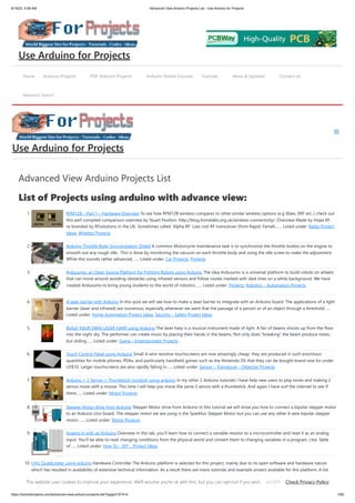 9/19/23, 9:56 AM Advanced View Arduino Projects List - Use Arduino for Projects
https://duino4projects.com/advanced-view-arduino-projects-list/?page31074=5 1/65
Advanced View Arduino Projects List
List of Projects using arduino with advance view:
1. RFM12B – Part 1 – Hardware Overview To see how RFM12B wireless compares to other similar wireless options (e.g Xbee, XRF etc..) check out
this well compiled comparison overview by Stuart Poulton: http://blog.homelabs.org.uk/wireless-connectivity/. Overview Made by Hope RF,
re-branded by RFsolutions in the UK. Sometimes called 'Alpha RF' Low cost RF transceiver (from Rapid, Farnell,…... Listed under: Radio Project
Ideas, Wireless Projects
2. Arduino Throttle Body Syncronization Shield A common Motorcycle maintenance task is to synchronize the throttle bodies on the engine to
smooth out any rough idle. This is done by monitoring the vacuum on each throttle body and using the idle screw to make the adjustment.
While this sounds rather advanced,…... Listed under: Car Projects, Projects
3. Ardusumo: an Open Source Platform for Fighting Robots using Arduino The idea Ardusumo is a universal platform to build robots on wheels
that can move around avoiding obstacles using infrared sensors and follow routes marked with dark lines on a white background. We have
created Ardusumo to bring young students to the world of robotics:…... Listed under: Projects, Robotics – Automation Projects
4. A laser barrier with Arduino In this post we will see how to make a laser barrier to integrate with an Arduino board. The applications of a light
barrier (laser and infrared) are numerous, especially whenever we want that the passage of a person or of an object through a threshold…...
Listed under: Home Automation Project Ideas, Security – Safety Project Ideas
5. BUILD YOUR OWN LASER HARP using Arduino The laser harp is a musical instrument made of light. A fan of beams shoots up from the floor
into the night sky. The performer can create music by placing their hands in the beams. Not only does “breaking” the beam produce notes,
but sliding…... Listed under: Game – Entertainment Projects
6. Touch Control Panel using Arduino Small 4-wire resistive touchscreens are now amazingly cheap: they are produced in such enormous
quantities for mobile phones, PDAs, and particularly handheld games such as the Nintendo DS that they can be bought brand new for under
US$10. Larger touchscreens are also rapidly falling in…... Listed under: Sensor – Transducer – Detector Projects
7. Arduino + 2 Servos + Thumbstick (joystick) using arduino In my other 2 Arduino tutorials I have help new users to play tones and making 2
servos move with a mouse. This time I will help you move the same 2 servos with a thumbstick. And again I have surf the internet to see If
there…... Listed under: Motor Projects
8. Stepper Motor drive from Arduino Stepper Motor drive from Arduino In this tutorial we will show you how to connect a bipolar stepper motor
to an Arduino Uno board. The stepper motor we are using is the Sparkfun Stepper Motor but you can use any other 4-wire bipolar stepper
motor.…... Listed under: Motor Projects
9. Analog In with an Arduino Overview In this lab, you'll learn how to connect a variable resistor to a microcontroller and read it as an analog
input. You'll be able to read changing conditions from the physical world and convert them to changing variables in a program. (:toc Table
of…... Listed under: How To – DIY – Project Ideas
10. UVic Quadcopter using arduino Hardware Controller The Arduino platform is selected for this project, mainly due to its open software and hardware nature
which has resulted in availability of extensive technical information. As a result there are many tutorials and example project available for this platform. A list
of…... Listed under: Car Projects, Robotics – Automation Project Ideas
Home Arduino Projects PDF Arduino Projects Arduino Online Courses Tutorials News & Updates Contact Us
Advance Search
Use Arduino for Projects
Use Arduino for Projects
This website uses cookies to improve your experience. We'll assume you're ok with this, but you can opt-out if you wish. Check Privacy Policy
ACCEPT
 