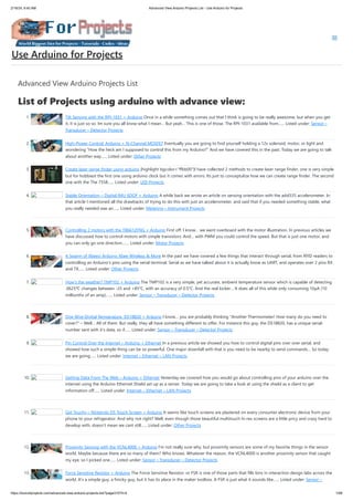 2/19/24, 9:45 AM Advanced View Arduino Projects List - Use Arduino for Projects
https://duino4projects.com/advanced-view-arduino-projects-list/?page31074=4 1/68
Advanced View Arduino Projects List
List of Projects using arduino with advance view:
1. Tilt Sensing with the RPI-1031 + Arduino Once in a while something comes out that I think is going to be really awesome, but when you get
it, it is just so so. Im sure you all know what I mean… But yeah… This is one of those. The RPI-1031 available from…... Listed under: Sensor –
Transducer – Detector Projects
2. High-Power Control: Arduino + N-Channel MOSFET Eventually you are going to find yourself holding a 12v solenoid, motor, or light and
wondering “How the heck am I supposed to control this from my Arduino?” And we have covered this in the past. Today we are going to talk
about another way…... Listed under: Other Projects
3. Create laser range finder using arduino [highlight bgcolor="ffbb00"]I have collected 2 methods to create laser range finder, one is very simple
but for hobbiest the first one using arduino clock but it comes with errors. Its just to conceptulize how we can create range finder. The second
one with the The 7558…... Listed under: LED Projects
4. Stable Orientation – Digital IMU 6DOF + Arduino A while back we wrote an article on sensing orientation with the adxl335 accelerometer. In
that article I mentioned all the drawbacks of trying to do this with just an accelerometer, and said that if you needed something stable, what
you really needed was an…... Listed under: Metering – Instrument Projects
5. Controlling 2 motors with the TB6612FNG + Arduino First off: I know… we went overboard with the motor illustration. In previous articles we
have discussed how to control motors with simple transistors. And… with PWM you could control the speed. But that is just one motor, and
you can only go one direction.…... Listed under: Motor Projects
6. A Swarm of Xbees! Arduino Xbee Wireless & More In the past we have covered a few things that interact through serial, from RFID readers to
controlling an Arduino’s pins using the serial terminal. Serial as we have talked about it is actually know as UART, and operates over 2 pins RX
and TX…... Listed under: Other Projects
7. How’s the weather? TMP102 + Arduino The TMP102 is a very simple, yet accurate, ambient temperature sensor which is capable of detecting
.0625ºC changes between -25 and +85°C, with an accuracy of 0.5°C. And the real kicker… It does all of this while only consuming 10µA (10
millionths of an amp).…... Listed under: Sensor – Transducer – Detector Projects
8. One Wire Digital Temperature. DS18B20 + Arduino I know… you are probably thinking “Another Thermometer! How many do you need to
cover?” – Well… All of them. But really, they all have something different to offer. For instance this guy, the DS18B20, has a unique serial-
number sent with it’s data, so if…... Listed under: Sensor – Transducer – Detector Projects
9. Pin Control Over the Internet – Arduino + Ethernet In a previous article we showed you how to control digital pins over over serial, and
showed how such a simple thing can be so powerful. One major downfall with that is you need to be nearby to send commands… So today
we are going…... Listed under: Internet – Ethernet – LAN Projects
10. Getting Data From The Web – Arduino + Ethernet Yesterday we covered how you would go about controlling pins of your arduino over the
internet using the Arduino Ethernet Shield set up as a server. Today we are going to take a look at using the shield as a client to get
information off…... Listed under: Internet – Ethernet – LAN Projects
11. Get Touchy – Nintendo DS Touch Screen + Arduino It seems like touch screens are plastered on every consumer electronic device from your
phone to your refrigerator. And why not right? Well, even though those beautiful multitouch hi-res screens are a little pricy and crazy hard to
develop with, doesn’t mean we cant still…... Listed under: Other Projects
12. Proximity Sensing with the VCNL4000 + Arduino I’m not really sure why, but proximity sensors are some of my favorite things in the sensor
world. Maybe because there are so many of them? Who knows. Whatever the reason, the VCNL4000 is another proximity sensor that caught
my eye, so I picked one…... Listed under: Sensor – Transducer – Detector Projects
13. Force Sensitive Resistor + Arduino The Force Sensitive Resistor, or FSR is one of those parts that fills bins in interaction design labs across the
world. It’s a simple guy, a finicky guy, but it has its place in the maker toolbox. A FSR is just what it sounds like…... Listed under: Sensor –
Use Arduino for Projects
 