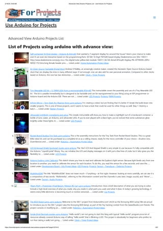 2/19/24, 9:46 AM Advanced View Arduino Projects List - Use Arduino for Projects
https://duino4projects.com/advanced-view-arduino-projects-list/?page31074=5 1/67
Advanced View Arduino Projects List
List of Projects using arduino with advance view:
1. Self-contained 16-Digit display – Arduino & Attiny85 Ever wanted a 7-segment display for around the house? Here's your chance to make
one! It can even be interactive based on the programming.Parts: ($7.60) 16 Digit TM1640 based display Dealextreme.com SKU: 104311
http://www.dealextreme.com/p/jy-mcu-16x-digital-tube-yellow-led-module-104311 ($2.50) Atmel ATtiny85 Digikey PN: ATTINY85-20PU-
ND($1.73) Extra long female header pins…... Listed under: Home Automation Project Ideas
2. An Open Source, hackable Digital Clock Andrew O’Malley, an amazingly creative maker, created this fanstastic Open Source Arduino-based
clock that can display the time in many different ways: if not enough, one can also add his own personal animation. Compared to other clocks
based on Arduino, this one has two distinctive…... Listed under: Clock – Timer Projects
3. Tiny Wearable LED kit – 12 PWM LEDs from a reprogramable ATtiny85 This instructable covers the assembly and use of a Tiny Wearable LED
kit. The kit is useable immediately but is desigend to be hackable and can be reprogrammed to your liking using an ISP programmer or
Arduino board and the Arduino IDE. There are not…... Listed under: LED Projects, Projects, PWM Projects
4. Infinity Mirror – Tony Stark Arc-Reactor thing using arduino I'm creating a robot, but am finding that it's better if I break the build down into
smaller projects. This is one of those projects, and it seems to have a look that could be used for other things as well. Step 1: Destroy a
lady's…... Listed under: Battery Projects
5. Ultraviolet nightlight, ingredients and setup This simple instructable will show you how to make a nightlight out of a translucent container, a
bottle of tonic water, an Arduino, and ultraviolet LEDs. If you've ever played with a black light, you've noticed that some substances glow
brightly under these lights. In…... Listed under: LED Projects
6. Rocket Brand Studios Tiny Tank using arduino This is the assembly instructions for the Tiny Tank from Rocket Brand Studios. This is a great
little robot kit, and can be purchased as a complete kit or as a rolling chassis, ready for the micro controller of your choice --Arudino Uno,
Duemilanove and…... Listed under: Robotics – Automation Project Ideas
7. LCD & Keypad Shield Quickstart Guide using arduino The 16x2 LCD And Keypad Shield is very simple to use because it's fully compatible with
the Arduino "LiquidCrystal" library. You can initialise the LCD and display messages on it with just a few lines of code, but it also gives you the
flexibility to…... Listed under: LCD Projects
8. Arduino Esplora Light Calibrator This sketch shows you how to read and calibrate the Esplora's light sensor. Because light levels vary from one
location to another, you need to calibrate the sensor for each location. To do this, you read the sensor for a few seconds, and save the…...
Listed under: Development Board – Kits Project Ideas, LED Projects, Projects, Sensor – Transducer – Detector Projects
9. MultiMovEDIA The title “MultiMovEDIA” does not mean much – if anything – at first sight. However, looking at more carefully, we can see it is
a composition of two words: “Multimedia”, referring to the information content and the channels it uses (text, image, sound), and “Move”,…...
Listed under: Sound – Audio Projects
10. [Team PGH] – Prototype I Final Report: [Motion RC Car] using arduino Introduction: Give a brief description of what you are trying to solve.
Include a high-level overview of what you made, why you made it, what parts you used, and what it does. In today’s growing technology, it
seems every little electronic is becoming touch or motion sensored.…... Listed under: Car Projects
11. The IKEA Robot Lamp using arduino Welcome to the SM-1 project from ArduinoArts.com! (A.K.A as the Annoying IKEA Lamp) We are proud
to introduce you to the SM-1 project (aka the Annoying IKEA lamp), as part of the Toy hacking contest from the SeeedStudio.com friends. The
project consists in modifying an…... Listed under: Robotics – Automation Project Ideas
12. Single Digit Decimal counter using Arduino “Hello world”,I am not going to start this blog with typical “Hello world” program,since lot of
resources already covered Arduino way of telling “hello world”,that is Blinking a LED. This project is absolutely for beginners who prefers to
run than taking a walk,I am going…... Listed under: Clock – Timer Project Ideas
Use Arduino for Projects
 