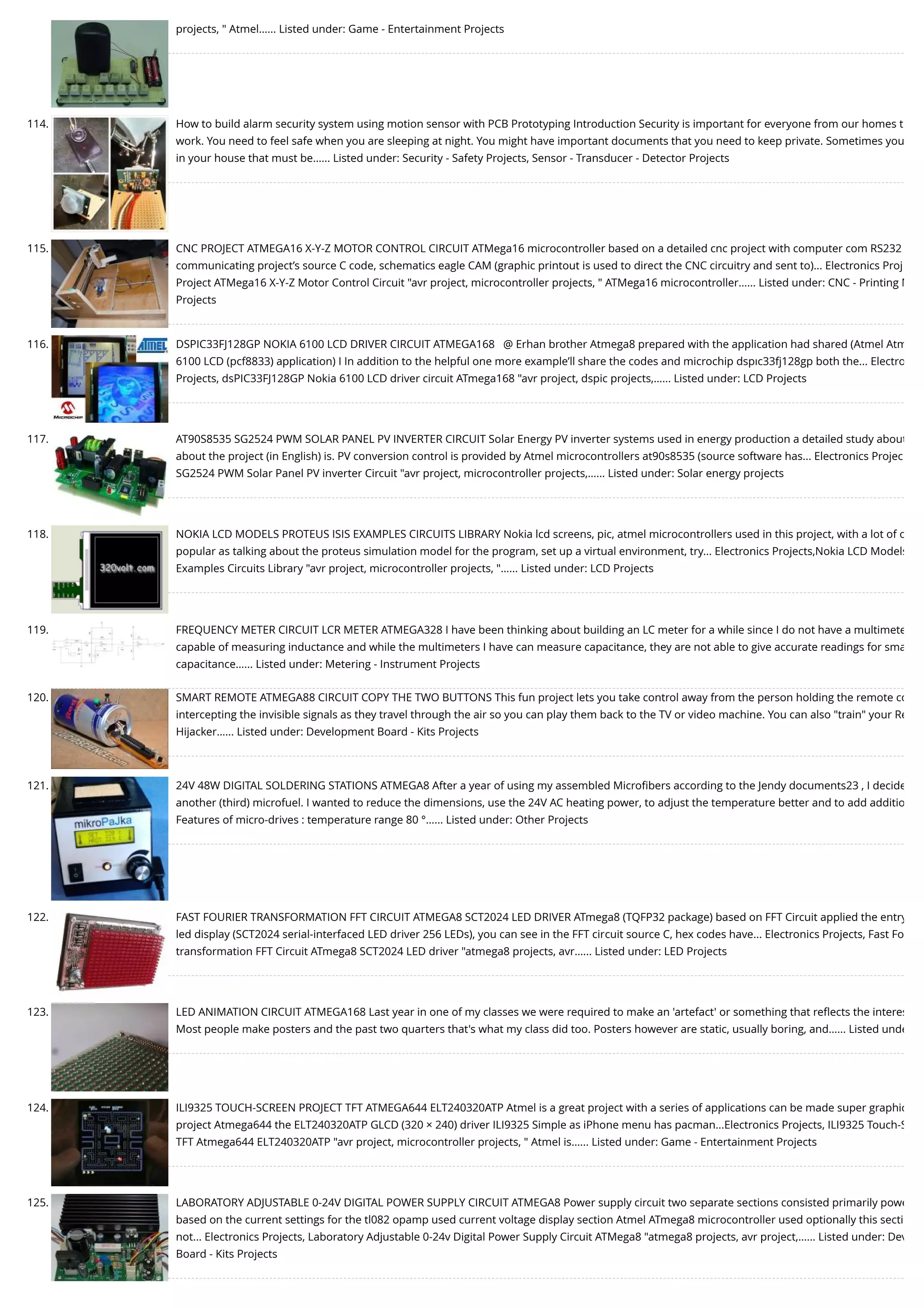 projects, " Atmel…... Listed under: Game - Entertainment Projects 114. How to build alarm security system using motion sensor with PCB Prototyping Introduction Security is important for everyone from our homes t work. You need to feel safe when you are sleeping at night. You might have important documents that you need to keep private. Sometimes you in your house that must be…... Listed under: Security - Safety Projects, Sensor - Transducer - Detector Projects 115. CNC PROJECT ATMEGA16 X-Y-Z MOTOR CONTROL CIRCUIT ATMega16 microcontroller based on a detailed cnc project with computer com RS232 communicating project’s source C code, schematics eagle CAM (graphic printout is used to direct the CNC circuitry and sent to)... Electronics Proj Project ATMega16 X-Y-Z Motor Control Circuit "avr project, microcontroller projects, " ATMega16 microcontroller…... Listed under: CNC - Printing M Projects 116. DSPIC33FJ128GP NOKIA 6100 LCD DRIVER CIRCUIT ATMEGA168   @ Erhan brother Atmega8 prepared with the application had shared (Atmel Atm 6100 LCD (pcf8833) application) I In addition to the helpful one more example’ll share the codes and microchip dspıc33fj128gp both the... Electro Projects, dsPIC33FJ128GP Nokia 6100 LCD driver circuit ATmega168 "avr project, dspic projects,…... Listed under: LCD Projects 117. AT90S8535 SG2524 PWM SOLAR PANEL PV INVERTER CIRCUIT Solar Energy PV inverter systems used in energy production a detailed study about about the project (in English) is. PV conversion control is provided by Atmel microcontrollers at90s8535 (source software has... Electronics Projec SG2524 PWM Solar Panel PV inverter Circuit "avr project, microcontroller projects,…... Listed under: Solar energy projects 118. NOKIA LCD MODELS PROTEUS ISIS EXAMPLES CIRCUITS LIBRARY Nokia lcd screens, pic, atmel microcontrollers used in this project, with a lot of o popular as talking about the proteus simulation model for the program, set up a virtual environment, try... Electronics Projects,Nokia LCD Models Examples Circuits Library "avr project, microcontroller projects, "…... Listed under: LCD Projects 119. FREQUENCY METER CIRCUIT LCR METER ATMEGA328 I have been thinking about building an LC meter for a while since I do not have a multimete capable of measuring inductance and while the multimeters I have can measure capacitance, they are not able to give accurate readings for sma capacitance…... Listed under: Metering - Instrument Projects 120. SMART REMOTE ATMEGA88 CIRCUIT COPY THE TWO BUTTONS This fun project lets you take control away from the person holding the remote co intercepting the invisible signals as they travel through the air so you can play them back to the TV or video machine. You can also "train" your Re Hijacker…... Listed under: Development Board - Kits Projects 121. 24V 48W DIGITAL SOLDERING STATIONS ATMEGA8 After a year of using my assembled Microﬁbers according to the Jendy documents23 , I decide another (third) microfuel. I wanted to reduce the dimensions, use the 24V AC heating power, to adjust the temperature better and to add additio Features of micro-drives : temperature range 80 °…... Listed under: Other Projects 122. FAST FOURIER TRANSFORMATION FFT CIRCUIT ATMEGA8 SCT2024 LED DRIVER ATmega8 (TQFP32 package) based on FFT Circuit applied the entry led display (SCT2024 serial-interfaced LED driver 256 LEDs), you can see in the FFT circuit source C, hex codes have... Electronics Projects, Fast Fo transformation FFT Circuit ATmega8 SCT2024 LED driver "atmega8 projects, avr…... Listed under: LED Projects 123. LED ANIMATION CIRCUIT ATMEGA168 Last year in one of my classes we were required to make an 'artefact' or something that reﬂects the interes Most people make posters and the past two quarters that's what my class did too. Posters however are static, usually boring, and…... Listed unde 124. ILI9325 TOUCH-SCREEN PROJECT TFT ATMEGA644 ELT240320ATP Atmel is a great project with a series of applications can be made super graphic project Atmega644 the ELT240320ATP GLCD (320 × 240) driver ILI9325 Simple as iPhone menu has pacman...Electronics Projects, ILI9325 Touch-S TFT Atmega644 ELT240320ATP "avr project, microcontroller projects, " Atmel is…... Listed under: Game - Entertainment Projects 125. LABORATORY ADJUSTABLE 0-24V DIGITAL POWER SUPPLY CIRCUIT ATMEGA8 Power supply circuit two separate sections consisted primarily powe based on the current settings for the tl082 opamp used current voltage display section Atmel ATmega8 microcontroller used optionally this secti not... Electronics Projects, Laboratory Adjustable 0-24v Digital Power Supply Circuit ATMega8 "atmega8 projects, avr project,…... Listed under: Dev Board - Kits Projects 