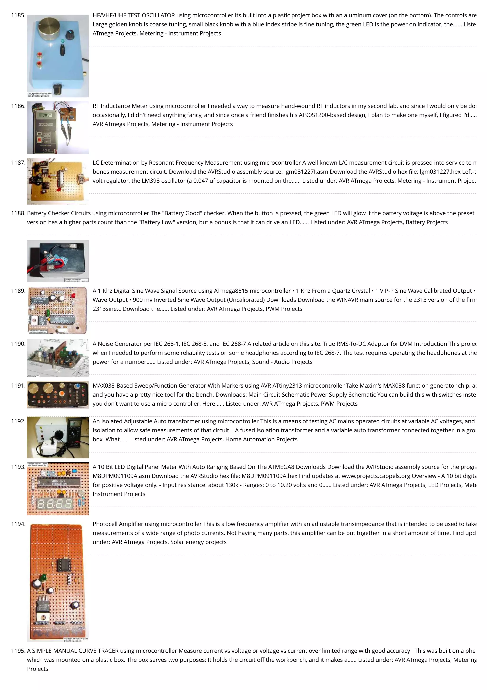 1185. HF/VHF/UHF TEST OSCILLATOR using microcontroller Its built into a plastic project box with an aluminum cover (on the bottom). The controls are Large golden knob is coarse tuning, small black knob with a blue index stripe is ﬁne tuning, the green LED is the power on indicator, the…... Liste ATmega Projects, Metering - Instrument Projects 1186. RF Inductance Meter using microcontroller I needed a way to measure hand-wound RF inductors in my second lab, and since I would only be doi occasionally, I didn't need anything fancy, and since once a friend ﬁnishes his AT90S1200-based design, I plan to make one myself, I ﬁgured I'd….. AVR ATmega Projects, Metering - Instrument Projects 1187. LC Determination by Resonant Frequency Measurement using microcontroller A well known L/C measurement circuit is pressed into service to m bones measurement circuit. Download the AVRStudio assembly source: lgm031227I.asm Download the AVRStudio hex ﬁle: lgm031227.hex Left-t volt regulator, the LM393 oscillator (a 0.047 uf capacitor is mounted on the…... Listed under: AVR ATmega Projects, Metering - Instrument Project 1188. Battery Checker Circuits using microcontroller The "Battery Good" checker. When the button is pressed, the green LED will glow if the battery voltage is above the preset version has a higher parts count than the "Battery Low" version, but a bonus is that it can drive an LED…... Listed under: AVR ATmega Projects, Battery Projects 1189. A 1 Khz Digital Sine Wave Signal Source using ATmega8515 microcontroller • 1 Khz From a Quartz Crystal • 1 V P-P Sine Wave Calibrated Output • Wave Output • 900 mv Inverted Sine Wave Output (Uncalibrated) Downloads Download the WINAVR main source for the 2313 version of the ﬁrm 2313sine.c Download the…... Listed under: AVR ATmega Projects, PWM Projects 1190. A Noise Generator per IEC 268-1, IEC 268-5, and IEC 268-7 A related article on this site: True RMS-To-DC Adaptor for DVM Introduction This projec when I needed to perform some reliability tests on some headphones according to IEC 268-7. The test requires operating the headphones at the power for a number…... Listed under: AVR ATmega Projects, Sound - Audio Projects 1191. MAX038-Based Sweep/Function Generator With Markers using AVR ATtiny2313 microcontroller Take Maxim's MAX038 function generator chip, ad and you have a pretty nice tool for the bench. Downloads: Main Circuit Schematic Power Supply Schematic You can build this with switches inste you don't want to use a micro controller. Here…... Listed under: AVR ATmega Projects, PWM Projects 1192. An Isolated Adjustable Auto transformer using microcontroller This is a means of testing AC mains operated circuits at variable AC voltages, and isolation to allow safe measurements of that circuit.   A fused isolation transformer and a variable auto transformer connected together in a grou box. What…... Listed under: AVR ATmega Projects, Home Automation Projects 1193. A 10 Bit LED Digital Panel Meter With Auto Ranging Based On The ATMEGA8 Downloads Download the AVRStudio assembly source for the progra M8DPM091109A.asm Download the AVRStudio hex ﬁle: M8DPM091109A.hex Find updates at www.projects.cappels.org Overview - A 10 bit digita for positive voltage only. - Input resistance: about 130k - Ranges: 0 to 10.20 volts and 0…... Listed under: AVR ATmega Projects, LED Projects, Mete Instrument Projects 1194. Photocell Ampliﬁer using microcontroller This is a low frequency ampliﬁer with an adjustable transimpedance that is intended to be used to take measurements of a wide range of photo currents. Not having many parts, this ampliﬁer can be put together in a short amount of time. Find upd under: AVR ATmega Projects, Solar energy projects 1195. A SIMPLE MANUAL CURVE TRACER using microcontroller Measure current vs voltage or voltage vs current over limited range with good accuracy   This was built on a phe which was mounted on a plastic box. The box serves two purposes: It holds the circuit off the workbench, and it makes a…... Listed under: AVR ATmega Projects, Metering Projects 