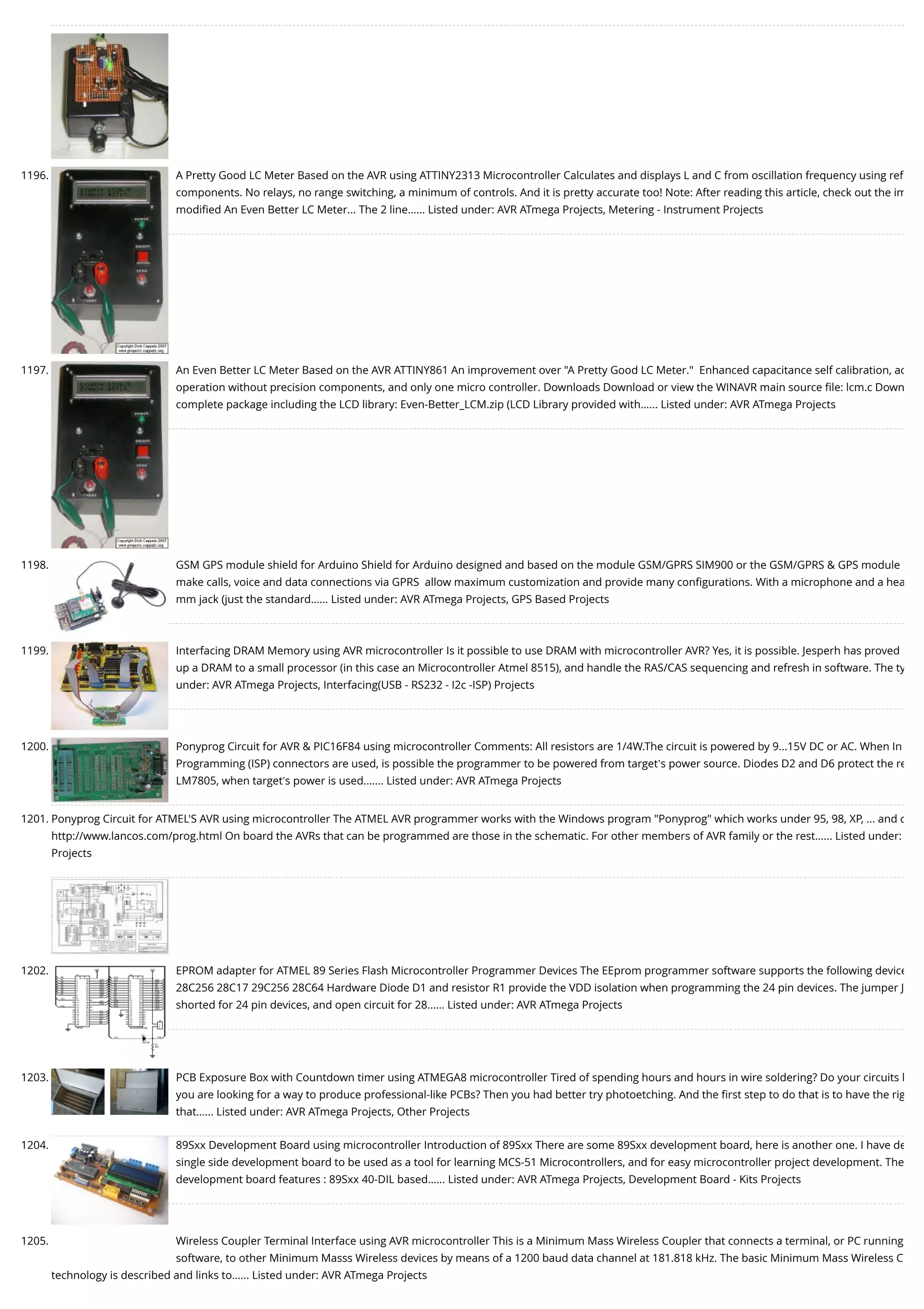1196. A Pretty Good LC Meter Based on the AVR using ATTINY2313 Microcontroller Calculates and displays L and C from oscillation frequency using ref components. No relays, no range switching, a minimum of controls. And it is pretty accurate too! Note: After reading this article, check out the im modiﬁed An Even Better LC Meter... The 2 line…... Listed under: AVR ATmega Projects, Metering - Instrument Projects 1197. An Even Better LC Meter Based on the AVR ATTINY861 An improvement over "A Pretty Good LC Meter."  Enhanced capacitance self calibration, ac operation without precision components, and only one micro controller. Downloads Download or view the WINAVR main source ﬁle: lcm.c Down complete package including the LCD library: Even-Better_LCM.zip (LCD Library provided with…... Listed under: AVR ATmega Projects 1198. GSM GPS module shield for Arduino Shield for Arduino designed and based on the module GSM/GPRS SIM900 or the GSM/GPRS & GPS module  make calls, voice and data connections via GPRS  allow maximum customization and provide many conﬁgurations. With a microphone and a hea mm jack (just the standard…... Listed under: AVR ATmega Projects, GPS Based Projects 1199. Interfacing DRAM Memory using AVR microcontroller Is it possible to use DRAM with microcontroller AVR? Yes, it is possible. Jesperh has proved up a DRAM to a small processor (in this case an Microcontroller Atmel 8515), and handle the RAS/CAS sequencing and refresh in software. The ty under: AVR ATmega Projects, Interfacing(USB - RS232 - I2c -ISP) Projects 1200. Ponyprog Circuit for AVR & PIC16F84 using microcontroller Comments: All resistors are 1/4W.The circuit is powered by 9...15V DC or AC. When In Programming (ISP) connectors are used, is possible the programmer to be powered from target’s power source. Diodes D2 and D6 protect the re LM7805, when target’s power is used.…... Listed under: AVR ATmega Projects 1201. Ponyprog Circuit for ATMEL'S AVR using microcontroller The ATMEL AVR programmer works with the Windows program "Ponyprog" which works under 95, 98, XP, ... and c http://www.lancos.com/prog.html On board the AVRs that can be programmed are those in the schematic. For other members of AVR family or the rest…... Listed under: Projects 1202. EPROM adapter for ATMEL 89 Series Flash Microcontroller Programmer Devices The EEprom programmer software supports the following device 28C256 28C17 29C256 28C64 Hardware Diode D1 and resistor R1 provide the VDD isolation when programming the 24 pin devices. The jumper J shorted for 24 pin devices, and open circuit for 28…... Listed under: AVR ATmega Projects 1203. PCB Exposure Box with Countdown timer using ATMEGA8 microcontroller Tired of spending hours and hours in wire soldering? Do your circuits l you are looking for a way to produce professional-like PCBs? Then you had better try photoetching. And the ﬁrst step to do that is to have the rig that…... Listed under: AVR ATmega Projects, Other Projects 1204. 89Sxx Development Board using microcontroller Introduction of 89Sxx There are some 89Sxx development board, here is another one. I have de single side development board to be used as a tool for learning MCS-51 Microcontrollers, and for easy microcontroller project development. The development board features : 89Sxx 40-DIL based…... Listed under: AVR ATmega Projects, Development Board - Kits Projects 1205. Wireless Coupler Terminal Interface using AVR microcontroller This is a Minimum Mass Wireless Coupler that connects a terminal, or PC running software, to other Minimum Masss Wireless devices by means of a 1200 baud data channel at 181.818 kHz. The basic Minimum Mass Wireless C technology is described and links to…... Listed under: AVR ATmega Projects 