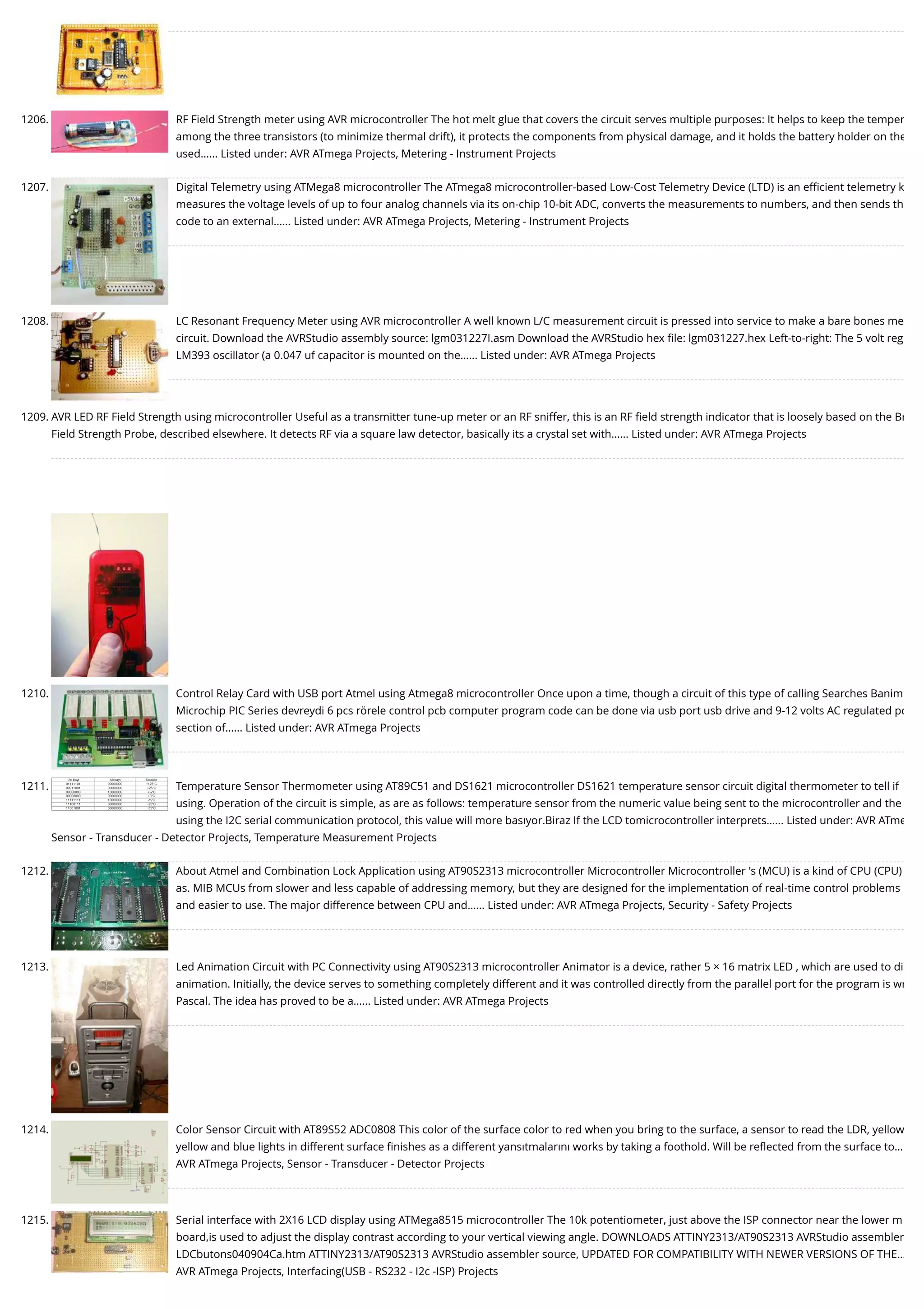 1206. RF Field Strength meter using AVR microcontroller The hot melt glue that covers the circuit serves multiple purposes: It helps to keep the temper among the three transistors (to minimize thermal drift), it protects the components from physical damage, and it holds the battery holder on the used…... Listed under: AVR ATmega Projects, Metering - Instrument Projects 1207. Digital Telemetry using ATMega8 microcontroller The ATmega8 microcontroller-based Low-Cost Telemetry Device (LTD) is an eﬃcient telemetry k measures the voltage levels of up to four analog channels via its on-chip 10-bit ADC, converts the measurements to numbers, and then sends th code to an external…... Listed under: AVR ATmega Projects, Metering - Instrument Projects 1208. LC Resonant Frequency Meter using AVR microcontroller A well known L/C measurement circuit is pressed into service to make a bare bones me circuit. Download the AVRStudio assembly source: lgm031227I.asm Download the AVRStudio hex ﬁle: lgm031227.hex Left-to-right: The 5 volt reg LM393 oscillator (a 0.047 uf capacitor is mounted on the…... Listed under: AVR ATmega Projects 1209. AVR LED RF Field Strength using microcontroller Useful as a transmitter tune-up meter or an RF sniffer, this is an RF ﬁeld strength indicator that is loosely based on the Br Field Strength Probe, described elsewhere. It detects RF via a square law detector, basically its a crystal set with…... Listed under: AVR ATmega Projects 1210. Control Relay Card with USB port Atmel using Atmega8 microcontroller Once upon a time, though a circuit of this type of calling Searches Banim Microchip PIC Series devreydi 6 pcs rörele control pcb computer program code can be done via usb port usb drive and 9-12 volts AC regulated po section of…... Listed under: AVR ATmega Projects 1211. Temperature Sensor Thermometer using AT89C51 and DS1621 microcontroller DS1621 temperature sensor circuit digital thermometer to tell if using. Operation of the circuit is simple, as are as follows: temperature sensor from the numeric value being sent to the microcontroller and the using the I2C serial communication protocol, this value will more basıyor.Biraz If the LCD tomicrocontroller interprets…... Listed under: AVR ATme Sensor - Transducer - Detector Projects, Temperature Measurement Projects 1212. About Atmel and Combination Lock Application using AT90S2313 microcontroller Microcontroller Microcontroller 's (MCU) is a kind of CPU (CPU) as. MIB MCUs from slower and less capable of addressing memory, but they are designed for the implementation of real-time control problems and easier to use. The major difference between CPU and…... Listed under: AVR ATmega Projects, Security - Safety Projects 1213. Led Animation Circuit with PC Connectivity using AT90S2313 microcontroller Animator is a device, rather 5 × 16 matrix LED , which are used to di animation. Initially, the device serves to something completely different and it was controlled directly from the parallel port for the program is wr Pascal. The idea has proved to be a…... Listed under: AVR ATmega Projects 1214. Color Sensor Circuit with AT89S52 ADC0808 This color of the surface color to red when you bring to the surface, a sensor to read the LDR, yellow yellow and blue lights in different surface ﬁnishes as a different yansıtmalarını works by taking a foothold. Will be reﬂected from the surface to… AVR ATmega Projects, Sensor - Transducer - Detector Projects 1215. Serial interface with 2X16 LCD display using ATMega8515 microcontroller The 10k potentiometer, just above the ISP connector near the lower m board,is used to adjust the display contrast according to your vertical viewing angle. DOWNLOADS ATTINY2313/AT90S2313 AVRStudio assembler LDCbutons040904Ca.htm ATTINY2313/AT90S2313 AVRStudio assembler source, UPDATED FOR COMPATIBILITY WITH NEWER VERSIONS OF THE… AVR ATmega Projects, Interfacing(USB - RS232 - I2c -ISP) Projects 