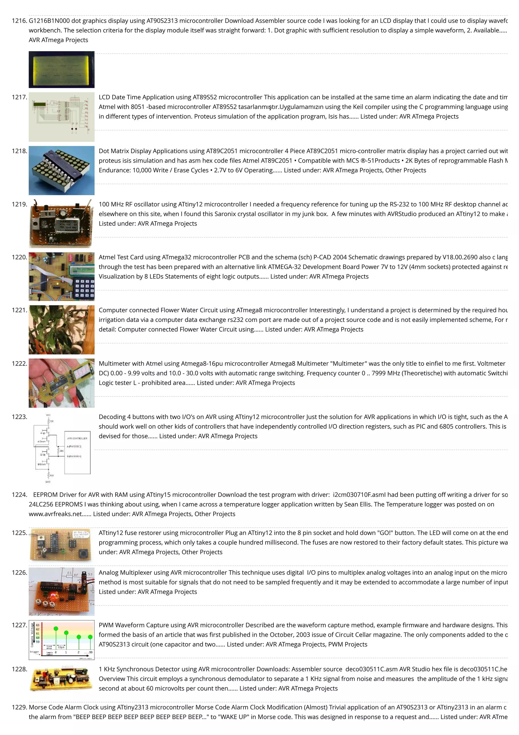 1216. G1216B1N000 dot graphics display using AT90S2313 microcontroller Download Assembler source code I was looking for an LCD display that I could use to display wavefo workbench. The selection criteria for the display module itself was straight forward: 1. Dot graphic with suﬃcient resolution to display a simple waveform, 2. Available….. AVR ATmega Projects 1217. LCD Date Time Application using AT89S52 microcontroller This application can be installed at the same time an alarm indicating the date and tim Atmel with 8051 -based microcontroller AT89S52 tasarlanmıştır.Uygulamamızın using the Keil compiler using the C programming language using in different types of intervention. Proteus simulation of the application program, Isis has…... Listed under: AVR ATmega Projects 1218. Dot Matrix Display Applications using AT89C2051 microcontroller 4 Piece AT89C2051 micro-controller matrix display has a project carried out wit proteus isis simulation and has asm hex code ﬁles Atmel AT89C2051 • Compatible with MCS ®-51Products • 2K Bytes of reprogrammable Flash M Endurance: 10,000 Write / Erase Cycles • 2.7V to 6V Operating…... Listed under: AVR ATmega Projects, Other Projects 1219. 100 MHz RF oscillator using ATtiny12 microcontroller I needed a frequency reference for tuning up the RS-232 to 100 MHz RF desktop channel ad elsewhere on this site, when I found this Saronix crystal oscillator in my junk box.  A few minutes with AVRStudio produced an ATtiny12 to make a Listed under: AVR ATmega Projects 1220. Atmel Test Card using ATmega32 microcontroller PCB and the schema (sch) P-CAD 2004 Schematic drawings prepared by V18.00.2690 also c lang through the test has been prepared with an alternative link ATMEGA-32 Development Board Power 7V to 12V (4mm sockets) protected against re Visualization by 8 LEDs Statements of eight logic outputs…... Listed under: AVR ATmega Projects 1221. Computer connected Flower Water Circuit using ATmega8 microcontroller Interestingly, I understand a project is determined by the required hou irrigation data via a computer data exchange rs232 com port are made out of a project source code and is not easily implemented scheme, For m detail: Computer connected Flower Water Circuit using…... Listed under: AVR ATmega Projects 1222. Multimeter with Atmel using Atmega8-16pu microcontroller Atmega8 Multimeter "Multimeter" was the only title to einﬁel to me ﬁrst. Voltmeter DC) 0.00 - 9.99 volts and 10.0 - 30.0 volts with automatic range switching. Frequency counter 0 .. 7999 MHz (Theoretische) with automatic Switchi Logic tester L - prohibited area…... Listed under: AVR ATmega Projects 1223. Decoding 4 buttons with two I/O's on AVR using ATtiny12 microcontroller Just the solution for AVR applications in which I/O is tight, such as the A should work well on other kids of controllers that have independently controlled I/O direction registers, such as PIC and 6805 controllers. This is devised for those…... Listed under: AVR ATmega Projects 1224. EEPROM Driver for AVR with RAM using ATtiny15 microcontroller Download the test program with driver:  i2cm030710F.asmI had been putting off writing a driver for so 24LC256 EEPROMS I was thinking about using, when I came across a temperature logger application written by Sean Ellis. The Temperature logger was posted on on www.avrfreaks.net…... Listed under: AVR ATmega Projects, Other Projects 1225. ATtiny12 fuse restorer using microcontroller Plug an ATtiny12 into the 8 pin socket and hold down "GO!" button. The LED will come on at the end programming process, which only takes a couple hundred millisecond. The fuses are now restored to their factory default states. This picture wa under: AVR ATmega Projects, Other Projects 1226. Analog Multiplexer using AVR microcontroller This technique uses digital  I/O pins to multiplex analog voltages into an analog input on the micro method is most suitable for signals that do not need to be sampled frequently and it may be extended to accommodate a large number of input Listed under: AVR ATmega Projects 1227. PWM Waveform Capture using AVR microcontroller Described are the waveform capture method, example ﬁrmware and hardware designs. This formed the basis of an article that was ﬁrst published in the October, 2003 issue of Circuit Cellar magazine. The only components added to the o AT90S2313 circuit (one capacitor and two…... Listed under: AVR ATmega Projects, PWM Projects 1228. 1 KHz Synchronous Detector using AVR microcontroller Downloads: Assembler source  deco030511C.asm AVR Studio hex ﬁle is deco030511C.he Overview This circuit employs a synchronous demodulator to separate a 1 KHz signal from noise and measures  the amplitude of the 1 kHz signa second at about 60 microvolts per count then…... Listed under: AVR ATmega Projects 1229. Morse Code Alarm Clock using ATtiny2313 microcontroller Morse Code Alarm Clock Modiﬁcation (Almost) Trivial application of an AT90S2313 or ATtiny2313 in an alarm c the alarm from "BEEP BEEP BEEP BEEP BEEP BEEP BEEP BEEP..." to "WAKE UP" in Morse code. This was designed in response to a request and…... Listed under: AVR ATme 
