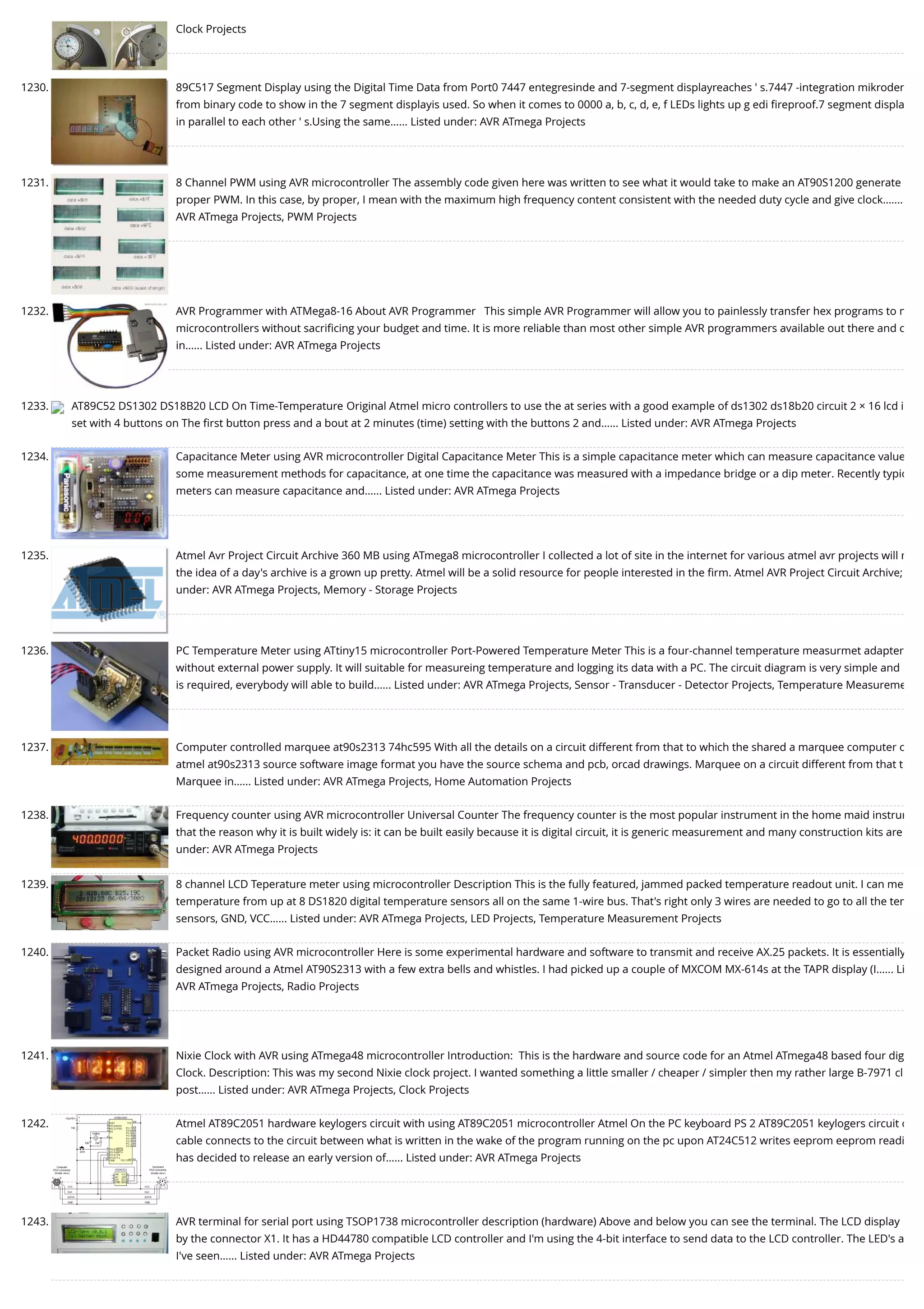 Clock Projects 1230. 89C517 Segment Display using the Digital Time Data from Port0 7447 entegresinde and 7-segment displayreaches ' s.7447 -integration mikroden from binary code to show in the 7 segment displayis used. So when it comes to 0000 a, b, c, d, e, f LEDs lights up g edi ﬁreproof.7 segment displa in parallel to each other ' s.Using the same…... Listed under: AVR ATmega Projects 1231. 8 Channel PWM using AVR microcontroller The assembly code given here was written to see what it would take to make an AT90S1200 generate proper PWM. In this case, by proper, I mean with the maximum high frequency content consistent with the needed duty cycle and give clock.…... AVR ATmega Projects, PWM Projects 1232. AVR Programmer with ATMega8-16 About AVR Programmer   This simple AVR Programmer will allow you to painlessly transfer hex programs to m microcontrollers without sacriﬁcing your budget and time. It is more reliable than most other simple AVR programmers available out there and c in…... Listed under: AVR ATmega Projects 1233. AT89C52 DS1302 DS18B20 LCD On Time-Temperature Original Atmel micro controllers to use the at series with a good example of ds1302 ds18b20 circuit 2 × 16 lcd i set with 4 buttons on The ﬁrst button press and a bout at 2 minutes (time) setting with the buttons 2 and…... Listed under: AVR ATmega Projects 1234. Capacitance Meter using AVR microcontroller Digital Capacitance Meter This is a simple capacitance meter which can measure capacitance value some measurement methods for capacitance, at one time the capacitance was measured with a impedance bridge or a dip meter. Recently typic meters can measure capacitance and…... Listed under: AVR ATmega Projects 1235. Atmel Avr Project Circuit Archive 360 MB using ATmega8 microcontroller I collected a lot of site in the internet for various atmel avr projects will n the idea of a day's archive is a grown up pretty. Atmel will be a solid resource for people interested in the ﬁrm. Atmel AVR Project Circuit Archive;  under: AVR ATmega Projects, Memory - Storage Projects 1236. PC Temperature Meter using ATtiny15 microcontroller Port-Powered Temperature Meter This is a four-channel temperature measurmet adapter without external power supply. It will suitable for measureing temperature and logging its data with a PC. The circuit diagram is very simple and is required, everybody will able to build…... Listed under: AVR ATmega Projects, Sensor - Transducer - Detector Projects, Temperature Measureme 1237. Computer controlled marquee at90s2313 74hc595 With all the details on a circuit different from that to which the shared a marquee computer c atmel at90s2313 source software image format you have the source schema and pcb, orcad drawings. Marquee on a circuit different from that t Marquee in…... Listed under: AVR ATmega Projects, Home Automation Projects 1238. Frequency counter using AVR microcontroller Universal Counter The frequency counter is the most popular instrument in the home maid instrum that the reason why it is built widely is: it can be built easily because it is digital circuit, it is generic measurement and many construction kits are under: AVR ATmega Projects 1239. 8 channel LCD Teperature meter using microcontroller Description This is the fully featured, jammed packed temperature readout unit. I can me temperature from up at 8 DS1820 digital temperature sensors all on the same 1-wire bus. That's right only 3 wires are needed to go to all the tem sensors, GND, VCC…... Listed under: AVR ATmega Projects, LED Projects, Temperature Measurement Projects 1240. Packet Radio using AVR microcontroller Here is some experimental hardware and software to transmit and receive AX.25 packets. It is essentially designed around a Atmel AT90S2313 with a few extra bells and whistles. I had picked up a couple of MXCOM MX-614s at the TAPR display (I…... Li AVR ATmega Projects, Radio Projects 1241. Nixie Clock with AVR using ATmega48 microcontroller Introduction:  This is the hardware and source code for an Atmel ATmega48 based four dig Clock. Description: This was my second Nixie clock project. I wanted something a little smaller / cheaper / simpler then my rather large B-7971 cl post…... Listed under: AVR ATmega Projects, Clock Projects 1242. Atmel AT89C2051 hardware keylogers circuit with using AT89C2051 microcontroller Atmel On the PC keyboard PS 2 AT89C2051 keylogers circuit c cable connects to the circuit between what is written in the wake of the program running on the pc upon AT24C512 writes eeprom eeprom readi has decided to release an early version of…... Listed under: AVR ATmega Projects 1243. AVR terminal for serial port using TSOP1738 microcontroller description (hardware) Above and below you can see the terminal. The LCD display by the connector X1. It has a HD44780 compatible LCD controller and I'm using the 4-bit interface to send data to the LCD controller. The LED's a I've seen…... Listed under: AVR ATmega Projects 