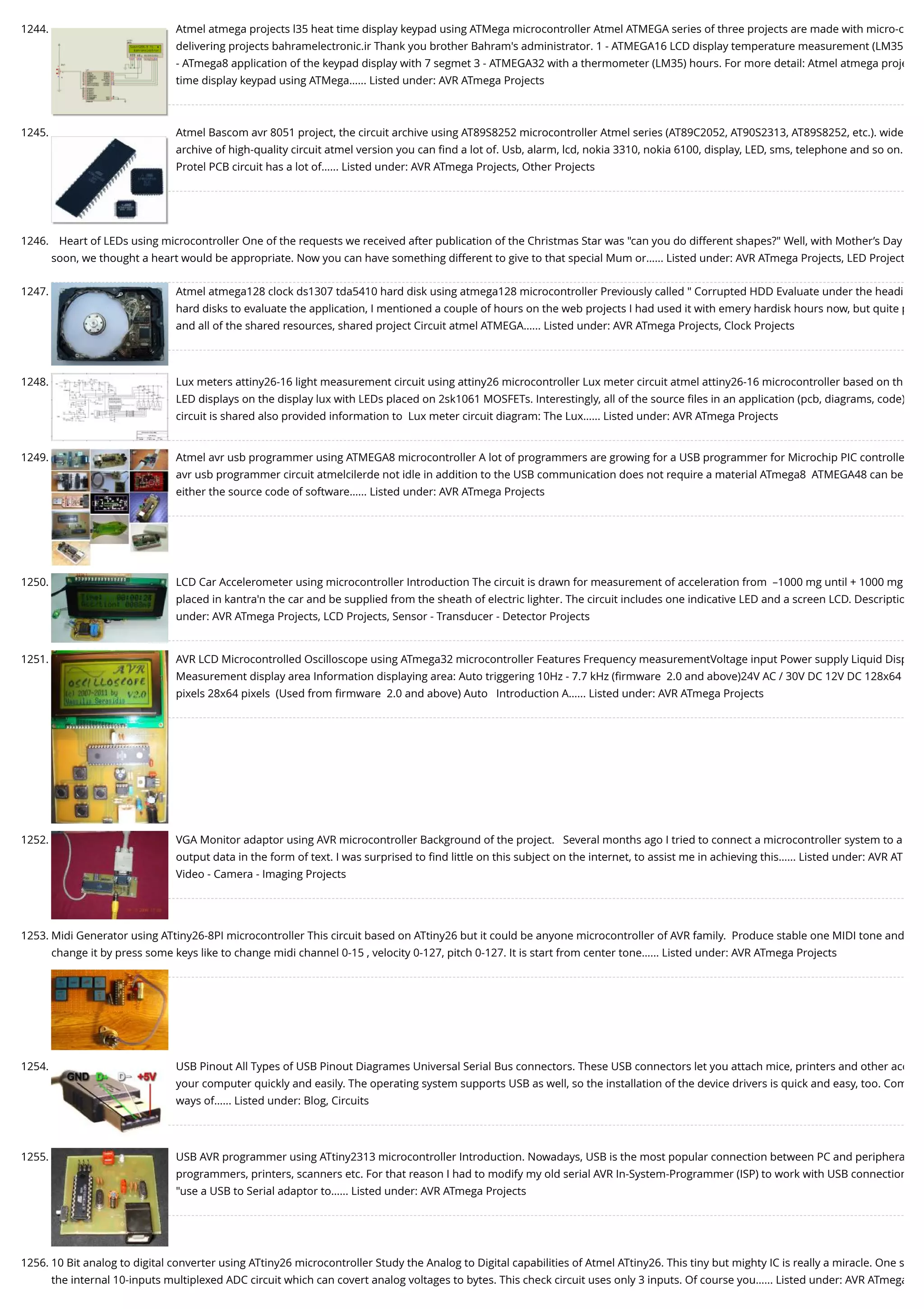 1244. Atmel atmega projects l35 heat time display keypad using ATMega microcontroller Atmel ATMEGA series of three projects are made with micro-c delivering projects bahramelectronic.ir Thank you brother Bahram's administrator. 1 - ATMEGA16 LCD display temperature measurement (LM35 - ATmega8 application of the keypad display with 7 segmet 3 - ATMEGA32 with a thermometer (LM35) hours. For more detail: Atmel atmega proje time display keypad using ATMega…... Listed under: AVR ATmega Projects 1245. Atmel Bascom avr 8051 project, the circuit archive using AT89S8252 microcontroller Atmel series (AT89C2052, AT90S2313, AT89S8252, etc.). wide archive of high-quality circuit atmel version you can ﬁnd a lot of. Usb, alarm, lcd, nokia 3310, nokia 6100, display, LED, sms, telephone and so on. Protel PCB circuit has a lot of…... Listed under: AVR ATmega Projects, Other Projects 1246. Heart of LEDs using microcontroller One of the requests we received after publication of the Christmas Star was "can you do different shapes?" Well, with Mother’s Day soon, we thought a heart would be appropriate. Now you can have something different to give to that special Mum or…... Listed under: AVR ATmega Projects, LED Project 1247. Atmel atmega128 clock ds1307 tda5410 hard disk using atmega128 microcontroller Previously called " Corrupted HDD Evaluate under the headi hard disks to evaluate the application, I mentioned a couple of hours on the web projects I had used it with emery hardisk hours now, but quite p and all of the shared resources, shared project Circuit atmel ATMEGA…... Listed under: AVR ATmega Projects, Clock Projects 1248. Lux meters attiny26-16 light measurement circuit using attiny26 microcontroller Lux meter circuit atmel attiny26-16 microcontroller based on th LED displays on the display lux with LEDs placed on 2sk1061 MOSFETs. Interestingly, all of the source ﬁles in an application (pcb, diagrams, code) circuit is shared also provided information to  Lux meter circuit diagram: The Lux…... Listed under: AVR ATmega Projects 1249. Atmel avr usb programmer using ATMEGA8 microcontroller A lot of programmers are growing for a USB programmer for Microchip PIC controlle avr usb programmer circuit atmelcilerde not idle in addition to the USB communication does not require a material ATmega8  ATMEGA48 can be either the source code of software…... Listed under: AVR ATmega Projects 1250. LCD Car Accelerometer using microcontroller Introduction The circuit is drawn for measurement of acceleration from  –1000 mg until + 1000 mg placed in kantra'n the car and be supplied from the sheath of electric lighter. The circuit includes one indicative LED and a screen LCD. Descriptio under: AVR ATmega Projects, LCD Projects, Sensor - Transducer - Detector Projects 1251. AVR LCD Microcontrolled Oscilloscope using ATmega32 microcontroller Features Frequency measurementVoltage input Power supply Liquid Disp Measurement display area Information displaying area: Auto triggering 10Hz - 7.7 kHz (ﬁrmware  2.0 and above)24V AC / 30V DC 12V DC 128x64 pixels 28x64 pixels  (Used from ﬁrmware  2.0 and above) Auto   Introduction A…... Listed under: AVR ATmega Projects 1252. VGA Monitor adaptor using AVR microcontroller Background of the project.   Several months ago I tried to connect a microcontroller system to a output data in the form of text. I was surprised to ﬁnd little on this subject on the internet, to assist me in achieving this…... Listed under: AVR AT Video - Camera - Imaging Projects 1253. Midi Generator using ATtiny26-8PI microcontroller This circuit based on ATtiny26 but it could be anyone microcontroller of AVR family.  Produce stable one MIDI tone and change it by press some keys like to change midi channel 0-15 , velocity 0-127, pitch 0-127. It is start from center tone…... Listed under: AVR ATmega Projects 1254. USB Pinout All Types of USB Pinout Diagrames Universal Serial Bus connectors. These USB connectors let you attach mice, printers and other acc your computer quickly and easily. The operating system supports USB as well, so the installation of the device drivers is quick and easy, too. Com ways of…... Listed under: Blog, Circuits 1255. USB AVR programmer using ATtiny2313 microcontroller Introduction. Nowadays, USB is the most popular connection between PC and periphera programmers, printers, scanners etc. For that reason I had to modify my old serial AVR In-System-Programmer (ISP) to work with USB connection "use a USB to Serial adaptor to…... Listed under: AVR ATmega Projects 1256. 10 Bit analog to digital converter using ATtiny26 microcontroller Study the Analog to Digital capabilities of Atmel ATtiny26. This tiny but mighty IC is really a miracle. One s the internal 10-inputs multiplexed ADC circuit which can covert analog voltages to bytes. This check circuit uses only 3 inputs. Of course you…... Listed under: AVR ATmega 