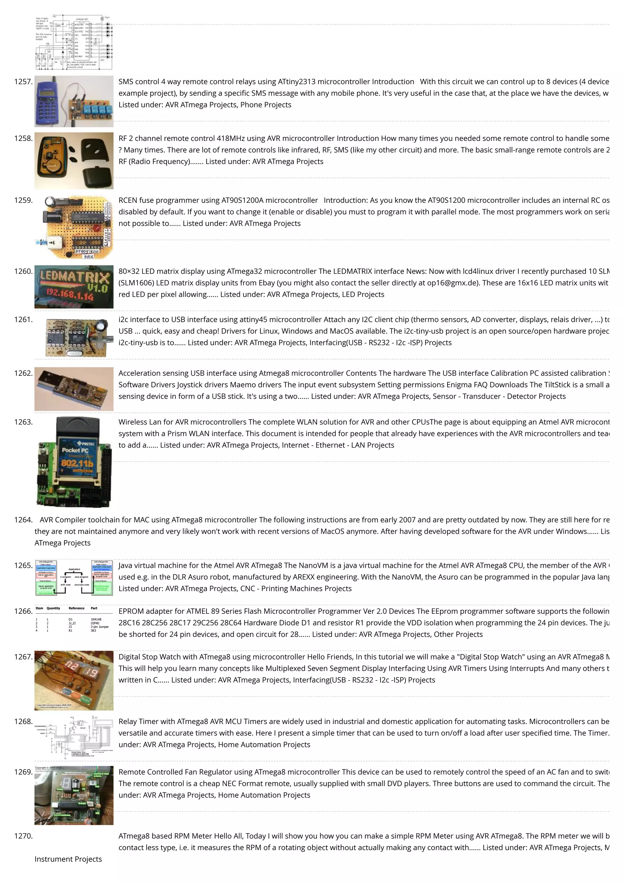 1257. SMS control 4 way remote control relays using ATtiny2313 microcontroller Introduction   With this circuit we can control up to 8 devices (4 device example project), by sending a speciﬁc SMS message with any mobile phone. It's very useful in the case that, at the place we have the devices, w Listed under: AVR ATmega Projects, Phone Projects 1258. RF 2 channel remote control 418MHz using AVR microcontroller Introduction How many times you needed some remote control to handle some ? Many times. There are lot of remote controls like infrared, RF, SMS (like my other circuit) and more. The basic small-range remote controls are 2 RF (Radio Frequency).…... Listed under: AVR ATmega Projects 1259. RCEN fuse programmer using AT90S1200A microcontroller   Introduction: As you know the AT90S1200 microcontroller includes an internal RC os disabled by default. If you want to change it (enable or disable) you must to program it with parallel mode. The most programmers work on seria not possible to…... Listed under: AVR ATmega Projects 1260. 80×32 LED matrix display using ATmega32 microcontroller The LEDMATRIX interface News: Now with lcd4linux driver I recently purchased 10 SLM (SLM1606) LED matrix display units from Ebay (you might also contact the seller directly at op16@gmx.de). These are 16x16 LED matrix units wit red LED per pixel allowing…... Listed under: AVR ATmega Projects, LED Projects 1261. i2c interface to USB interface using attiny45 microcontroller Attach any I2C client chip (thermo sensors, AD converter, displays, relais driver, ...) to USB ... quick, easy and cheap! Drivers for Linux, Windows and MacOS available. The i2c-tiny-usb project is an open source/open hardware projec i2c-tiny-usb is to…... Listed under: AVR ATmega Projects, Interfacing(USB - RS232 - I2c -ISP) Projects 1262. Acceleration sensing USB interface using Atmega8 microcontroller Contents The hardware The USB interface Calibration PC assisted calibration S Software Drivers Joystick drivers Maemo drivers The input event subsystem Setting permissions Enigma FAQ Downloads The TiltStick is a small a sensing device in form of a USB stick. It's using a two…... Listed under: AVR ATmega Projects, Sensor - Transducer - Detector Projects 1263. Wireless Lan for AVR microcontrollers The complete WLAN solution for AVR and other CPUsThe page is about equipping an Atmel AVR microcont system with a Prism WLAN interface. This document is intended for people that already have experiences with the AVR microcontrollers and teac to add a…... Listed under: AVR ATmega Projects, Internet - Ethernet - LAN Projects 1264. AVR Compiler toolchain for MAC using ATmega8 microcontroller The following instructions are from early 2007 and are pretty outdated by now. They are still here for re they are not maintained anymore and very likely won't work with recent versions of MacOS anymore. After having developed software for the AVR under Windows…... Lis ATmega Projects 1265. Java virtual machine for the Atmel AVR ATmega8 The NanoVM is a java virtual machine for the Atmel AVR ATmega8 CPU, the member of the AVR C used e.g. in the DLR Asuro robot, manufactured by AREXX engineering. With the NanoVM, the Asuro can be programmed in the popular Java lang Listed under: AVR ATmega Projects, CNC - Printing Machines Projects 1266. EPROM adapter for ATMEL 89 Series Flash Microcontroller Programmer Ver 2.0 Devices The EEprom programmer software supports the followin 28C16 28C256 28C17 29C256 28C64 Hardware Diode D1 and resistor R1 provide the VDD isolation when programming the 24 pin devices. The ju be shorted for 24 pin devices, and open circuit for 28…... Listed under: AVR ATmega Projects, Other Projects 1267. Digital Stop Watch with ATmega8 using microcontroller Hello Friends, In this tutorial we will make a "Digital Stop Watch" using an AVR ATmega8 M This will help you learn many concepts like Multiplexed Seven Segment Display Interfacing Using AVR Timers Using Interrupts And many others t written in C…... Listed under: AVR ATmega Projects, Interfacing(USB - RS232 - I2c -ISP) Projects 1268. Relay Timer with ATmega8 AVR MCU Timers are widely used in industrial and domestic application for automating tasks. Microcontrollers can be versatile and accurate timers with ease. Here I present a simple timer that can be used to turn on/off a load after user speciﬁed time. The Timer… under: AVR ATmega Projects, Home Automation Projects 1269. Remote Controlled Fan Regulator using ATmega8 microcontroller This device can be used to remotely control the speed of an AC fan and to switc The remote control is a cheap NEC Format remote, usually supplied with small DVD players. Three buttons are used to command the circuit. The under: AVR ATmega Projects, Home Automation Projects 1270. ATmega8 based RPM Meter Hello All, Today I will show you how you can make a simple RPM Meter using AVR ATmega8. The RPM meter we will b contact less type, i.e. it measures the RPM of a rotating object without actually making any contact with…... Listed under: AVR ATmega Projects, M Instrument Projects 