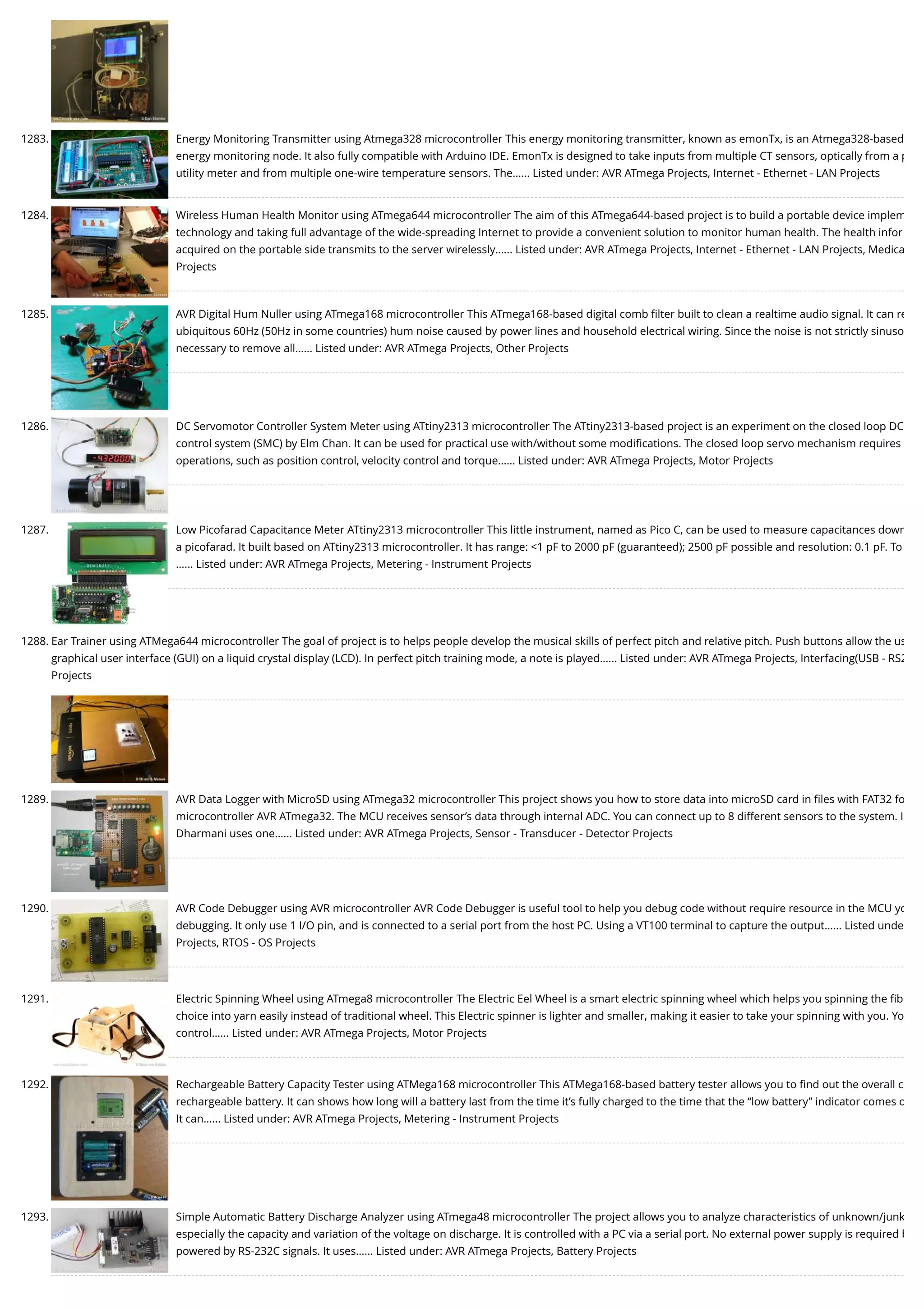 1283. Energy Monitoring Transmitter using Atmega328 microcontroller This energy monitoring transmitter, known as emonTx, is an Atmega328-based energy monitoring node. It also fully compatible with Arduino IDE. EmonTx is designed to take inputs from multiple CT sensors, optically from a p utility meter and from multiple one-wire temperature sensors. The…... Listed under: AVR ATmega Projects, Internet - Ethernet - LAN Projects 1284. Wireless Human Health Monitor using ATmega644 microcontroller The aim of this ATmega644-based project is to build a portable device implem technology and taking full advantage of the wide-spreading Internet to provide a convenient solution to monitor human health. The health infor acquired on the portable side transmits to the server wirelessly…... Listed under: AVR ATmega Projects, Internet - Ethernet - LAN Projects, Medica Projects 1285. AVR Digital Hum Nuller using ATmega168 microcontroller This ATmega168-based digital comb ﬁlter built to clean a realtime audio signal. It can re ubiquitous 60Hz (50Hz in some countries) hum noise caused by power lines and household electrical wiring. Since the noise is not strictly sinuso necessary to remove all…... Listed under: AVR ATmega Projects, Other Projects 1286. DC Servomotor Controller System Meter using ATtiny2313 microcontroller The ATtiny2313-based project is an experiment on the closed loop DC control system (SMC) by Elm Chan. It can be used for practical use with/without some modiﬁcations. The closed loop servo mechanism requires operations, such as position control, velocity control and torque…... Listed under: AVR ATmega Projects, Motor Projects 1287. Low Picofarad Capacitance Meter ATtiny2313 microcontroller This little instrument, named as Pico C, can be used to measure capacitances down a picofarad. It built based on ATtiny2313 microcontroller. It has range: <1 pF to 2000 pF (guaranteed); 2500 pF possible and resolution: 0.1 pF. To …... Listed under: AVR ATmega Projects, Metering - Instrument Projects 1288. Ear Trainer using ATMega644 microcontroller The goal of project is to helps people develop the musical skills of perfect pitch and relative pitch. Push buttons allow the us graphical user interface (GUI) on a liquid crystal display (LCD). In perfect pitch training mode, a note is played…... Listed under: AVR ATmega Projects, Interfacing(USB - RS2 Projects 1289. AVR Data Logger with MicroSD using ATmega32 microcontroller This project shows you how to store data into microSD card in ﬁles with FAT32 fo microcontroller AVR ATmega32. The MCU receives sensor’s data through internal ADC. You can connect up to 8 different sensors to the system. I Dharmani uses one…... Listed under: AVR ATmega Projects, Sensor - Transducer - Detector Projects 1290. AVR Code Debugger using AVR microcontroller AVR Code Debugger is useful tool to help you debug code without require resource in the MCU yo debugging. It only use 1 I/O pin, and is connected to a serial port from the host PC. Using a VT100 terminal to capture the output…... Listed unde Projects, RTOS - OS Projects 1291. Electric Spinning Wheel using ATmega8 microcontroller The Electric Eel Wheel is a smart electric spinning wheel which helps you spinning the ﬁb choice into yarn easily instead of traditional wheel. This Electric spinner is lighter and smaller, making it easier to take your spinning with you. Yo control…... Listed under: AVR ATmega Projects, Motor Projects 1292. Rechargeable Battery Capacity Tester using ATMega168 microcontroller This ATMega168-based battery tester allows you to ﬁnd out the overall c rechargeable battery. It can shows how long will a battery last from the time it’s fully charged to the time that the “low battery” indicator comes o It can…... Listed under: AVR ATmega Projects, Metering - Instrument Projects 1293. Simple Automatic Battery Discharge Analyzer using ATmega48 microcontroller The project allows you to analyze characteristics of unknown/junk especially the capacity and variation of the voltage on discharge. It is controlled with a PC via a serial port. No external power supply is required b powered by RS-232C signals. It uses…... Listed under: AVR ATmega Projects, Battery Projects 