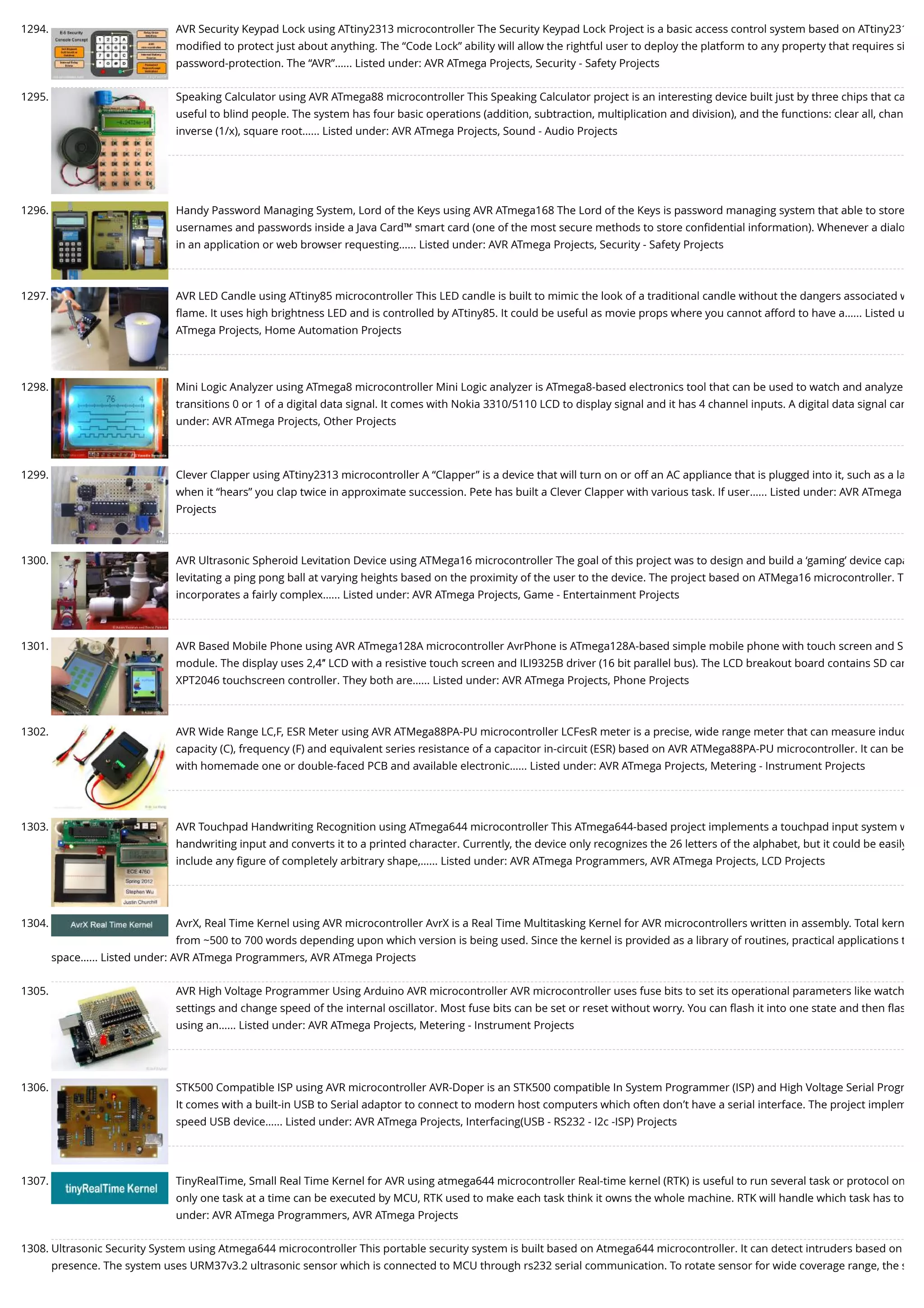 1294. AVR Security Keypad Lock using ATtiny2313 microcontroller The Security Keypad Lock Project is a basic access control system based on ATtiny231 modiﬁed to protect just about anything. The “Code Lock” ability will allow the rightful user to deploy the platform to any property that requires si password-protection. The “AVR”…... Listed under: AVR ATmega Projects, Security - Safety Projects 1295. Speaking Calculator using AVR ATmega88 microcontroller This Speaking Calculator project is an interesting device built just by three chips that ca useful to blind people. The system has four basic operations (addition, subtraction, multiplication and division), and the functions: clear all, chan inverse (1/x), square root…... Listed under: AVR ATmega Projects, Sound - Audio Projects 1296. Handy Password Managing System, Lord of the Keys using AVR ATmega168 The Lord of the Keys is password managing system that able to store usernames and passwords inside a Java Card™ smart card (one of the most secure methods to store conﬁdential information). Whenever a dialo in an application or web browser requesting…... Listed under: AVR ATmega Projects, Security - Safety Projects 1297. AVR LED Candle using ATtiny85 microcontroller This LED candle is built to mimic the look of a traditional candle without the dangers associated w ﬂame. It uses high brightness LED and is controlled by ATtiny85. It could be useful as movie props where you cannot afford to have a…... Listed u ATmega Projects, Home Automation Projects 1298. Mini Logic Analyzer using ATmega8 microcontroller Mini Logic analyzer is ATmega8-based electronics tool that can be used to watch and analyze transitions 0 or 1 of a digital data signal. It comes with Nokia 3310/5110 LCD to display signal and it has 4 channel inputs. A digital data signal can under: AVR ATmega Projects, Other Projects 1299. Clever Clapper using ATtiny2313 microcontroller A “Clapper” is a device that will turn on or off an AC appliance that is plugged into it, such as a la when it “hears” you clap twice in approximate succession. Pete has built a Clever Clapper with various task. If user…... Listed under: AVR ATmega Projects 1300. AVR Ultrasonic Spheroid Levitation Device using ATMega16 microcontroller The goal of this project was to design and build a ‘gaming’ device capa levitating a ping pong ball at varying heights based on the proximity of the user to the device. The project based on ATMega16 microcontroller. T incorporates a fairly complex…... Listed under: AVR ATmega Projects, Game - Entertainment Projects 1301. AVR Based Mobile Phone using AVR ATmega128A microcontroller AvrPhone is ATmega128A-based simple mobile phone with touch screen and S module. The display uses 2,4″ LCD with a resistive touch screen and ILI9325B driver (16 bit parallel bus). The LCD breakout board contains SD car XPT2046 touchscreen controller. They both are…... Listed under: AVR ATmega Projects, Phone Projects 1302. AVR Wide Range LC,F, ESR Meter using AVR ATMega88PA-PU microcontroller LCFesR meter is a precise, wide range meter that can measure induc capacity (C), frequency (F) and equivalent series resistance of a capacitor in-circuit (ESR) based on AVR ATMega88PA-PU microcontroller. It can be with homemade one or double-faced PCB and available electronic…... Listed under: AVR ATmega Projects, Metering - Instrument Projects 1303. AVR Touchpad Handwriting Recognition using ATmega644 microcontroller This ATmega644-based project implements a touchpad input system w handwriting input and converts it to a printed character. Currently, the device only recognizes the 26 letters of the alphabet, but it could be easily include any ﬁgure of completely arbitrary shape,…... Listed under: AVR ATmega Programmers, AVR ATmega Projects, LCD Projects 1304. AvrX, Real Time Kernel using AVR microcontroller AvrX is a Real Time Multitasking Kernel for AVR microcontrollers written in assembly. Total kern from ~500 to 700 words depending upon which version is being used. Since the kernel is provided as a library of routines, practical applications t space…... Listed under: AVR ATmega Programmers, AVR ATmega Projects 1305. AVR High Voltage Programmer Using Arduino AVR microcontroller AVR microcontroller uses fuse bits to set its operational parameters like watch settings and change speed of the internal oscillator. Most fuse bits can be set or reset without worry. You can ﬂash it into one state and then ﬂas using an…... Listed under: AVR ATmega Projects, Metering - Instrument Projects 1306. STK500 Compatible ISP using AVR microcontroller AVR-Doper is an STK500 compatible In System Programmer (ISP) and High Voltage Serial Progr It comes with a built-in USB to Serial adaptor to connect to modern host computers which often don’t have a serial interface. The project implem speed USB device…... Listed under: AVR ATmega Projects, Interfacing(USB - RS232 - I2c -ISP) Projects 1307. TinyRealTime, Small Real Time Kernel for AVR using atmega644 microcontroller Real-time kernel (RTK) is useful to run several task or protocol on only one task at a time can be executed by MCU, RTK used to make each task think it owns the whole machine. RTK will handle which task has to under: AVR ATmega Programmers, AVR ATmega Projects 1308. Ultrasonic Security System using Atmega644 microcontroller This portable security system is built based on Atmega644 microcontroller. It can detect intruders based on presence. The system uses URM37v3.2 ultrasonic sensor which is connected to MCU through rs232 serial communication. To rotate sensor for wide coverage range, the s 