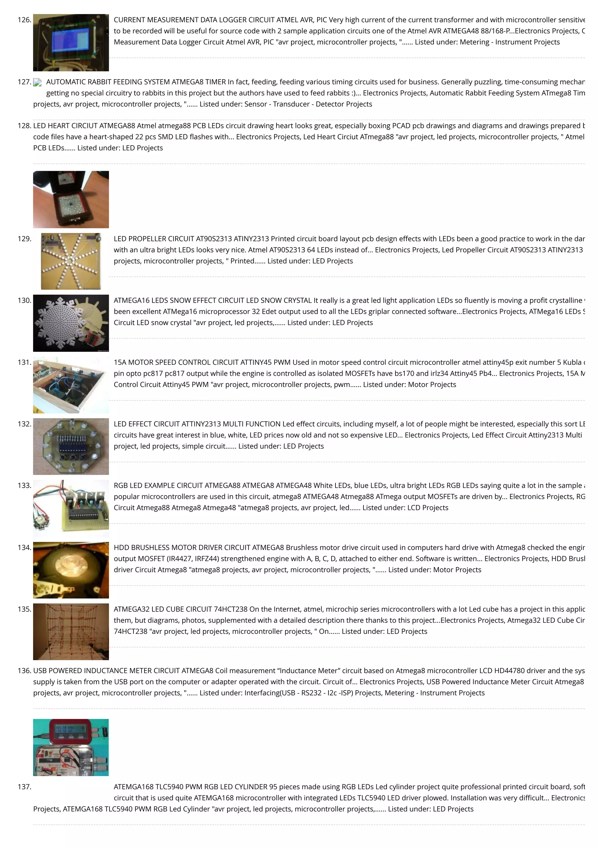 126. CURRENT MEASUREMENT DATA LOGGER CIRCUIT ATMEL AVR, PIC Very high current of the current transformer and with microcontroller sensitive to be recorded will be useful for source code with 2 sample application circuits one of the Atmel AVR ATMEGA48 88/168-P...Electronics Projects, C Measurement Data Logger Circuit Atmel AVR, PIC "avr project, microcontroller projects, "…... Listed under: Metering - Instrument Projects 127. AUTOMATIC RABBIT FEEDING SYSTEM ATMEGA8 TIMER In fact, feeding, feeding various timing circuits used for business. Generally puzzling, time-consuming mechan getting no special circuitry to rabbits in this project but the authors have used to feed rabbits :)... Electronics Projects, Automatic Rabbit Feeding System ATmega8 Tim projects, avr project, microcontroller projects, "…... Listed under: Sensor - Transducer - Detector Projects 128. LED HEART CIRCIUT ATMEGA88 Atmel atmega88 PCB LEDs circuit drawing heart looks great, especially boxing PCAD pcb drawings and diagrams and drawings prepared b code ﬁles have a heart-shaped 22 pcs SMD LED ﬂashes with... Electronics Projects, Led Heart Circiut ATmega88 "avr project, led projects, microcontroller projects, " Atmel  PCB LEDs…... Listed under: LED Projects 129. LED PROPELLER CIRCUIT AT90S2313 ATINY2313 Printed circuit board layout pcb design effects with LEDs been a good practice to work in the dar with an ultra bright LEDs looks very nice. Atmel AT90S2313 64 LEDs instead of... Electronics Projects, Led Propeller Circuit AT90S2313 ATINY2313  projects, microcontroller projects, " Printed…... Listed under: LED Projects 130. ATMEGA16 LEDS SNOW EFFECT CIRCUIT LED SNOW CRYSTAL It really is a great led light application LEDs so ﬂuently is moving a proﬁt crystalline w been excellent ATMega16 microprocessor 32 Edet output used to all the LEDs griplar connected software...Electronics Projects, ATMega16 LEDs S Circuit LED snow crystal "avr project, led projects,…... Listed under: LED Projects 131. 15A MOTOR SPEED CONTROL CIRCUIT ATTINY45 PWM Used in motor speed control circuit microcontroller atmel attiny45p exit number 5 Kubla c pin opto pc817 pc817 output while the engine is controlled as isolated MOSFETs have bs170 and irlz34 Attiny45 Pb4... Electronics Projects, 15A M Control Circuit Attiny45 PWM "avr project, microcontroller projects, pwm…... Listed under: Motor Projects 132. LED EFFECT CIRCUIT ATTINY2313 MULTI FUNCTION Led effect circuits, including myself, a lot of people might be interested, especially this sort LE circuits have great interest in blue, white, LED prices now old and not so expensive LED... Electronics Projects, Led Effect Circuit Attiny2313 Multi project, led projects, simple circuit…... Listed under: LED Projects 133. RGB LED EXAMPLE CIRCUIT ATMEGA88 ATMEGA8 ATMEGA48 White LEDs, blue LEDs, ultra bright LEDs RGB LEDs saying quite a lot in the sample a popular microcontrollers are used in this circuit, atmega8 ATMEGA48 Atmega88 ATmega output MOSFETs are driven by... Electronics Projects, RG Circuit Atmega88 Atmega8 Atmega48 "atmega8 projects, avr project, led…... Listed under: LCD Projects 134. HDD BRUSHLESS MOTOR DRIVER CIRCUIT ATMEGA8 Brushless motor drive circuit used in computers hard drive with Atmega8 checked the engin output MOSFET (IR4427, IRFZ44) strengthened engine with A, B, C, D, attached to either end. Software is written... Electronics Projects, HDD Brush driver Circuit Atmega8 "atmega8 projects, avr project, microcontroller projects, "…... Listed under: Motor Projects 135. ATMEGA32 LED CUBE CIRCUIT 74HCT238 On the Internet, atmel, microchip series microcontrollers with a lot Led cube has a project in this applic them, but diagrams, photos, supplemented with a detailed description there thanks to this project...Electronics Projects, Atmega32 LED Cube Cir 74HCT238 "avr project, led projects, microcontroller projects, " On…... Listed under: LED Projects 136. USB POWERED INDUCTANCE METER CIRCUIT ATMEGA8 Coil measurement “Inductance Meter” circuit based on Atmega8 microcontroller LCD HD44780 driver and the sys supply is taken from the USB port on the computer or adapter operated with the circuit. Circuit of... Electronics Projects, USB Powered Inductance Meter Circuit Atmega8  projects, avr project, microcontroller projects, "…... Listed under: Interfacing(USB - RS232 - I2c -ISP) Projects, Metering - Instrument Projects 137. ATEMGA168 TLC5940 PWM RGB LED CYLINDER 95 pieces made using RGB LEDs Led cylinder project quite professional printed circuit board, soft circuit that is used quite ATEMGA168 microcontroller with integrated LEDs TLC5940 LED driver plowed. Installation was very diﬃcult... Electronics Projects, ATEMGA168 TLC5940 PWM RGB Led Cylinder "avr project, led projects, microcontroller projects,…... Listed under: LED Projects 