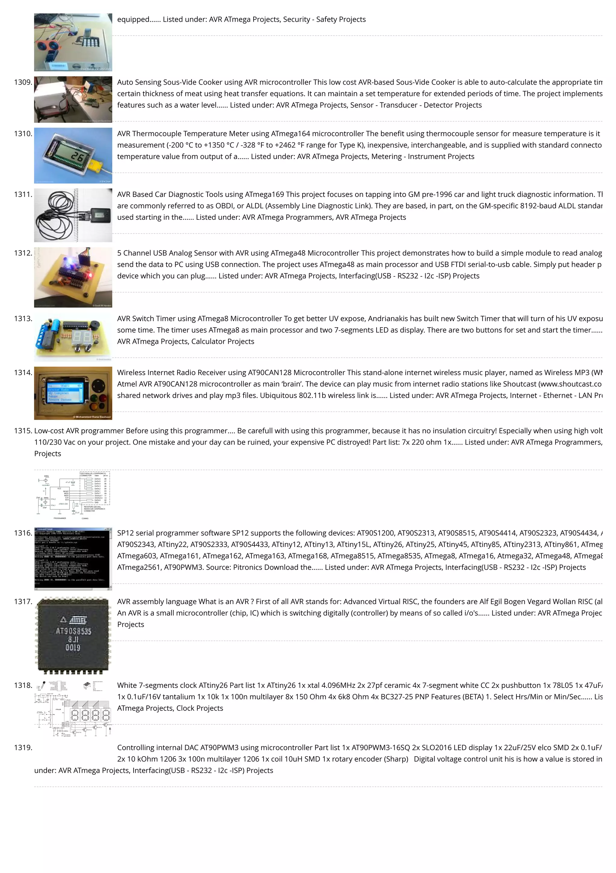 equipped…... Listed under: AVR ATmega Projects, Security - Safety Projects 1309. Auto Sensing Sous-Vide Cooker using AVR microcontroller This low cost AVR-based Sous-Vide Cooker is able to auto-calculate the appropriate tim certain thickness of meat using heat transfer equations. It can maintain a set temperature for extended periods of time. The project implements features such as a water level…... Listed under: AVR ATmega Projects, Sensor - Transducer - Detector Projects 1310. AVR Thermocouple Temperature Meter using ATmega164 microcontroller The beneﬁt using thermocouple sensor for measure temperature is it measurement (-200 °C to +1350 °C / -328 °F to +2462 °F range for Type K), inexpensive, interchangeable, and is supplied with standard connecto temperature value from output of a…... Listed under: AVR ATmega Projects, Metering - Instrument Projects 1311. AVR Based Car Diagnostic Tools using ATmega169 This project focuses on tapping into GM pre-1996 car and light truck diagnostic information. Th are commonly referred to as OBDI, or ALDL (Assembly Line Diagnostic Link). They are based, in part, on the GM-speciﬁc 8192-baud ALDL standar used starting in the…... Listed under: AVR ATmega Programmers, AVR ATmega Projects 1312. 5 Channel USB Analog Sensor with AVR using ATmega48 Microcontroller This project demonstrates how to build a simple module to read analog send the data to PC using USB connection. The project uses ATmega48 as main processor and USB FTDI serial-to-usb cable. Simply put header p device which you can plug…... Listed under: AVR ATmega Projects, Interfacing(USB - RS232 - I2c -ISP) Projects 1313. AVR Switch Timer using ATmega8 Microcontroller To get better UV expose, Andrianakis has built new Switch Timer that will turn of his UV exposu some time. The timer uses ATmega8 as main processor and two 7-segments LED as display. There are two buttons for set and start the timer.….. AVR ATmega Projects, Calculator Projects 1314. Wireless Internet Radio Receiver using AT90CAN128 Microcontroller This stand-alone internet wireless music player, named as Wireless MP3 (WM Atmel AVR AT90CAN128 microcontroller as main ‘brain’. The device can play music from internet radio stations like Shoutcast (www.shoutcast.co shared network drives and play mp3 ﬁles. Ubiquitous 802.11b wireless link is…... Listed under: AVR ATmega Projects, Internet - Ethernet - LAN Pro 1315. Low-cost AVR programmer Before using this programmer.... Be carefull with using this programmer, because it has no insulation circuitry! Especially when using high volt 110/230 Vac on your project. One mistake and your day can be ruined, your expensive PC distroyed! Part list: 7x 220 ohm 1x…... Listed under: AVR ATmega Programmers, Projects 1316. SP12 serial programmer software SP12 supports the following devices: AT90S1200, AT90S2313, AT90S8515, AT90S4414, AT90S2323, AT90S4434, A AT90S2343, ATtiny22, AT90S2333, AT90S4433, ATtiny12, ATtiny13, ATtiny15L, ATtiny26, ATtiny25, ATtiny45, ATtiny85, ATtiny2313, ATtiny861, ATmeg ATmega603, ATmega161, ATmega162, ATmega163, ATmega168, ATmega8515, ATmega8535, ATmega8, ATmega16, Atmega32, ATmega48, ATmega8 ATmega2561, AT90PWM3. Source: Pitronics Download the…... Listed under: AVR ATmega Projects, Interfacing(USB - RS232 - I2c -ISP) Projects 1317. AVR assembly language What is an AVR ? First of all AVR stands for: Advanced Virtual RISC, the founders are Alf Egil Bogen Vegard Wollan RISC (al An AVR is a small microcontroller (chip, IC) which is switching digitally (controller) by means of so called i/o's…... Listed under: AVR ATmega Projec Projects 1318. White 7-segments clock ATtiny26 Part list 1x ATtiny26 1x xtal 4.096MHz 2x 27pf ceramic 4x 7-segment white CC 2x pushbutton 1x 78L05 1x 47uF/ 1x 0.1uF/16V tantalium 1x 10k 1x 100n multilayer 8x 150 Ohm 4x 6k8 Ohm 4x BC327-25 PNP Features (BETA) 1. Select Hrs/Min or Min/Sec…... Lis ATmega Projects, Clock Projects 1319. Controlling internal DAC AT90PWM3 using microcontroller Part list 1x AT90PWM3-16SQ 2x SLO2016 LED display 1x 22uF/25V elco SMD 2x 0.1uF/ 2x 10 kOhm 1206 3x 100n multilayer 1206 1x coil 10uH SMD 1x rotary encoder (Sharp)   Digital voltage control unit his is how a value is stored in under: AVR ATmega Projects, Interfacing(USB - RS232 - I2c -ISP) Projects 