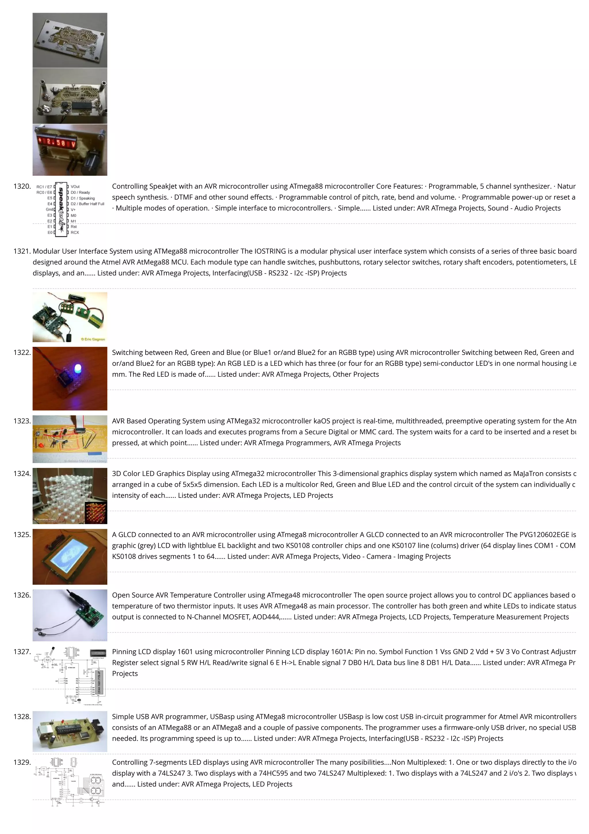 1320. Controlling SpeakJet with an AVR microcontroller using ATmega88 microcontroller Core Features: · Programmable, 5 channel synthesizer. · Natur speech synthesis. · DTMF and other sound effects. · Programmable control of pitch, rate, bend and volume. · Programmable power-up or reset a · Multiple modes of operation. · Simple interface to microcontrollers. · Simple…... Listed under: AVR ATmega Projects, Sound - Audio Projects 1321. Modular User Interface System using ATMega88 microcontroller The IOSTRING is a modular physical user interface system which consists of a series of three basic board designed around the Atmel AVR AtMega88 MCU. Each module type can handle switches, pushbuttons, rotary selector switches, rotary shaft encoders, potentiometers, LE displays, and an…... Listed under: AVR ATmega Projects, Interfacing(USB - RS232 - I2c -ISP) Projects 1322. Switching between Red, Green and Blue (or Blue1 or/and Blue2 for an RGBB type) using AVR microcontroller Switching between Red, Green and or/and Blue2 for an RGBB type): An RGB LED is a LED which has three (or four for an RGBB type) semi-conductor LED's in one normal housing i.e mm. The Red LED is made of…... Listed under: AVR ATmega Projects, Other Projects 1323. AVR Based Operating System using ATMega32 microcontroller kaOS project is real-time, multithreaded, preemptive operating system for the Atm microcontroller. It can loads and executes programs from a Secure Digital or MMC card. The system waits for a card to be inserted and a reset bu pressed, at which point…... Listed under: AVR ATmega Programmers, AVR ATmega Projects 1324. 3D Color LED Graphics Display using ATmega32 microcontroller This 3-dimensional graphics display system which named as MaJaTron consists o arranged in a cube of 5x5x5 dimension. Each LED is a multicolor Red, Green and Blue LED and the control circuit of the system can individually c intensity of each…... Listed under: AVR ATmega Projects, LED Projects 1325. A GLCD connected to an AVR microcontroller using ATmega8 microcontroller A GLCD connected to an AVR microcontroller The PVG120602EGE is graphic (grey) LCD with lightblue EL backlight and two KS0108 controller chips and one KS0107 line (colums) driver (64 display lines COM1 - COM KS0108 drives segments 1 to 64…... Listed under: AVR ATmega Projects, Video - Camera - Imaging Projects 1326. Open Source AVR Temperature Controller using ATmega48 microcontroller The open source project allows you to control DC appliances based o temperature of two thermistor inputs. It uses AVR ATmega48 as main processor. The controller has both green and white LEDs to indicate status output is connected to N-Channel MOSFET, AOD444,…... Listed under: AVR ATmega Projects, LCD Projects, Temperature Measurement Projects 1327. Pinning LCD display 1601 using microcontroller Pinning LCD display 1601A: Pin no. Symbol Function 1 Vss GND 2 Vdd + 5V 3 Vo Contrast Adjustm Register select signal 5 RW H/L Read/write signal 6 E H->L Enable signal 7 DB0 H/L Data bus line 8 DB1 H/L Data…... Listed under: AVR ATmega Pr Projects 1328. Simple USB AVR programmer, USBasp using ATMega8 microcontroller USBasp is low cost USB in-circuit programmer for Atmel AVR micontrollers consists of an ATMega88 or an ATMega8 and a couple of passive components. The programmer uses a ﬁrmware-only USB driver, no special USB needed. Its programming speed is up to…... Listed under: AVR ATmega Projects, Interfacing(USB - RS232 - I2c -ISP) Projects 1329. Controlling 7-segments LED displays using AVR microcontroller The many posibilities....Non Multiplexed: 1. One or two displays directly to the i/o display with a 74LS247 3. Two displays with a 74HC595 and two 74LS247 Multiplexed: 1. Two displays with a 74LS247 and 2 i/o's 2. Two displays w and…... Listed under: AVR ATmega Projects, LED Projects 