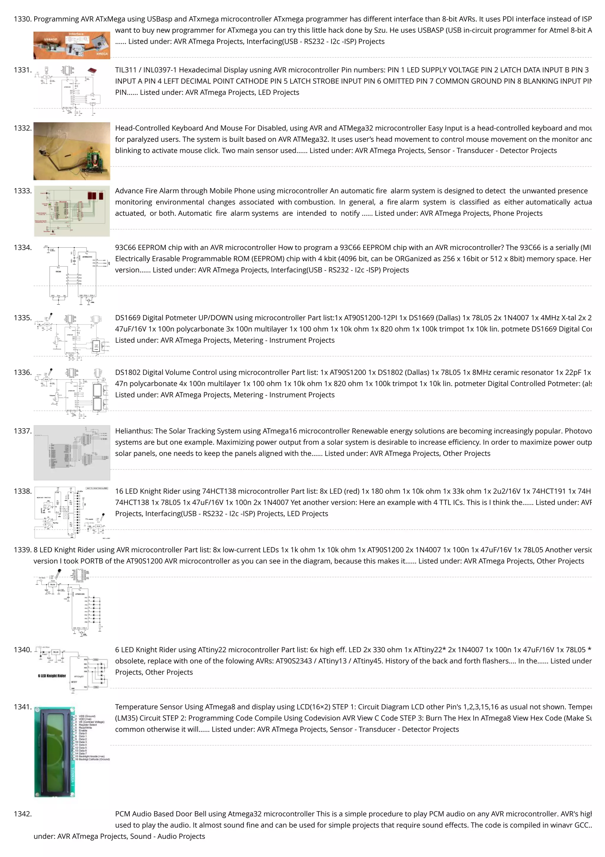 1330. Programming AVR ATxMega using USBasp and ATxmega microcontroller ATxmega programmer has different interface than 8-bit AVRs. It uses PDI interface instead of ISP want to buy new programmer for ATxmega you can try this little hack done by Szu. He uses USBASP (USB in-circuit programmer for Atmel 8-bit A …... Listed under: AVR ATmega Projects, Interfacing(USB - RS232 - I2c -ISP) Projects 1331. TIL311 / INL0397-1 Hexadecimal Display usning AVR microcontroller Pin numbers: PIN 1 LED SUPPLY VOLTAGE PIN 2 LATCH DATA INPUT B PIN 3 INPUT A PIN 4 LEFT DECIMAL POINT CATHODE PIN 5 LATCH STROBE INPUT PIN 6 OMITTED PIN 7 COMMON GROUND PIN 8 BLANKING INPUT PIN PIN…... Listed under: AVR ATmega Projects, LED Projects 1332. Head-Controlled Keyboard And Mouse For Disabled, using AVR and ATMega32 microcontroller Easy Input is a head-controlled keyboard and mou for paralyzed users. The system is built based on AVR ATMega32. It uses user’s head movement to control mouse movement on the monitor and blinking to activate mouse click. Two main sensor used…... Listed under: AVR ATmega Projects, Sensor - Transducer - Detector Projects 1333. Advance Fire Alarm through Mobile Phone using microcontroller An automatic ﬁre  alarm system is designed to detect  the unwanted presence  monitoring  environmental  changes  associated  with combustion.  In  general,  a  ﬁre alarm  system  is  classiﬁed  as  either automatically  actua actuated,  or both. Automatic  ﬁre  alarm systems  are  intended  to  notify …... Listed under: AVR ATmega Projects, Phone Projects 1334. 93C66 EEPROM chip with an AVR microcontroller How to program a 93C66 EEPROM chip with an AVR microcontroller? The 93C66 is a serially (MI Electrically Erasable Programmable ROM (EEPROM) chip with 4 kbit (4096 bit, can be ORGanized as 256 x 16bit or 512 x 8bit) memory space. Her version…... Listed under: AVR ATmega Projects, Interfacing(USB - RS232 - I2c -ISP) Projects 1335. DS1669 Digital Potmeter UP/DOWN using microcontroller Part list:1x AT90S1200-12PI 1x DS1669 (Dallas) 1x 78L05 2x 1N4007 1x 4MHz X-tal 2x 2 47uF/16V 1x 100n polycarbonate 3x 100n multilayer 1x 100 ohm 1x 10k ohm 1x 820 ohm 1x 100k trimpot 1x 10k lin. potmete DS1669 Digital Con Listed under: AVR ATmega Projects, Metering - Instrument Projects 1336. DS1802 Digital Volume Control using microcontroller Part list: 1x AT90S1200 1x DS1802 (Dallas) 1x 78L05 1x 8MHz ceramic resonator 1x 22pF 1x 47n polycarbonate 4x 100n multilayer 1x 100 ohm 1x 10k ohm 1x 820 ohm 1x 100k trimpot 1x 10k lin. potmeter Digital Controlled Potmeter: (als Listed under: AVR ATmega Projects, Metering - Instrument Projects 1337. Helianthus: The Solar Tracking System using ATmega16 microcontroller Renewable energy solutions are becoming increasingly popular. Photovo systems are but one example. Maximizing power output from a solar system is desirable to increase eﬃciency. In order to maximize power outp solar panels, one needs to keep the panels aligned with the…... Listed under: AVR ATmega Projects, Other Projects 1338. 16 LED Knight Rider using 74HCT138 microcontroller Part list: 8x LED (red) 1x 180 ohm 1x 10k ohm 1x 33k ohm 1x 2u2/16V 1x 74HCT191 1x 74H 74HCT138 1x 78L05 1x 47uF/16V 1x 100n 2x 1N4007 Yet another version: Here an example with 4 TTL ICs. This is I think the…... Listed under: AVR Projects, Interfacing(USB - RS232 - I2c -ISP) Projects, LED Projects 1339. 8 LED Knight Rider using AVR microcontroller Part list: 8x low-current LEDs 1x 1k ohm 1x 10k ohm 1x AT90S1200 2x 1N4007 1x 100n 1x 47uF/16V 1x 78L05 Another versio version I took PORTB of the AT90S1200 AVR microcontroller as you can see in the diagram, because this makes it…... Listed under: AVR ATmega Projects, Other Projects 1340. 6 LED Knight Rider using ATtiny22 microcontroller Part list: 6x high eff. LED 2x 330 ohm 1x ATtiny22* 2x 1N4007 1x 100n 1x 47uF/16V 1x 78L05 * obsolete, replace with one of the folowing AVRs: AT90S2343 / ATtiny13 / ATtiny45. History of the back and forth ﬂashers.... In the…... Listed under Projects, Other Projects 1341. Temperature Sensor Using ATmega8 and display using LCD(16×2) STEP 1: Circuit Diagram LCD other Pin's 1,2,3,15,16 as usual not shown. Temper (LM35) Circuit STEP 2: Programming Code Compile Using Codevision AVR View C Code STEP 3: Burn The Hex In ATmega8 View Hex Code (Make Su common otherwise it will…... Listed under: AVR ATmega Projects, Sensor - Transducer - Detector Projects 1342. PCM Audio Based Door Bell using Atmega32 microcontroller This is a simple procedure to play PCM audio on any AVR microcontroller. AVR's high used to play the audio. It almost sound ﬁne and can be used for simple projects that require sound effects. The code is compiled in winavr GCC… under: AVR ATmega Projects, Sound - Audio Projects 