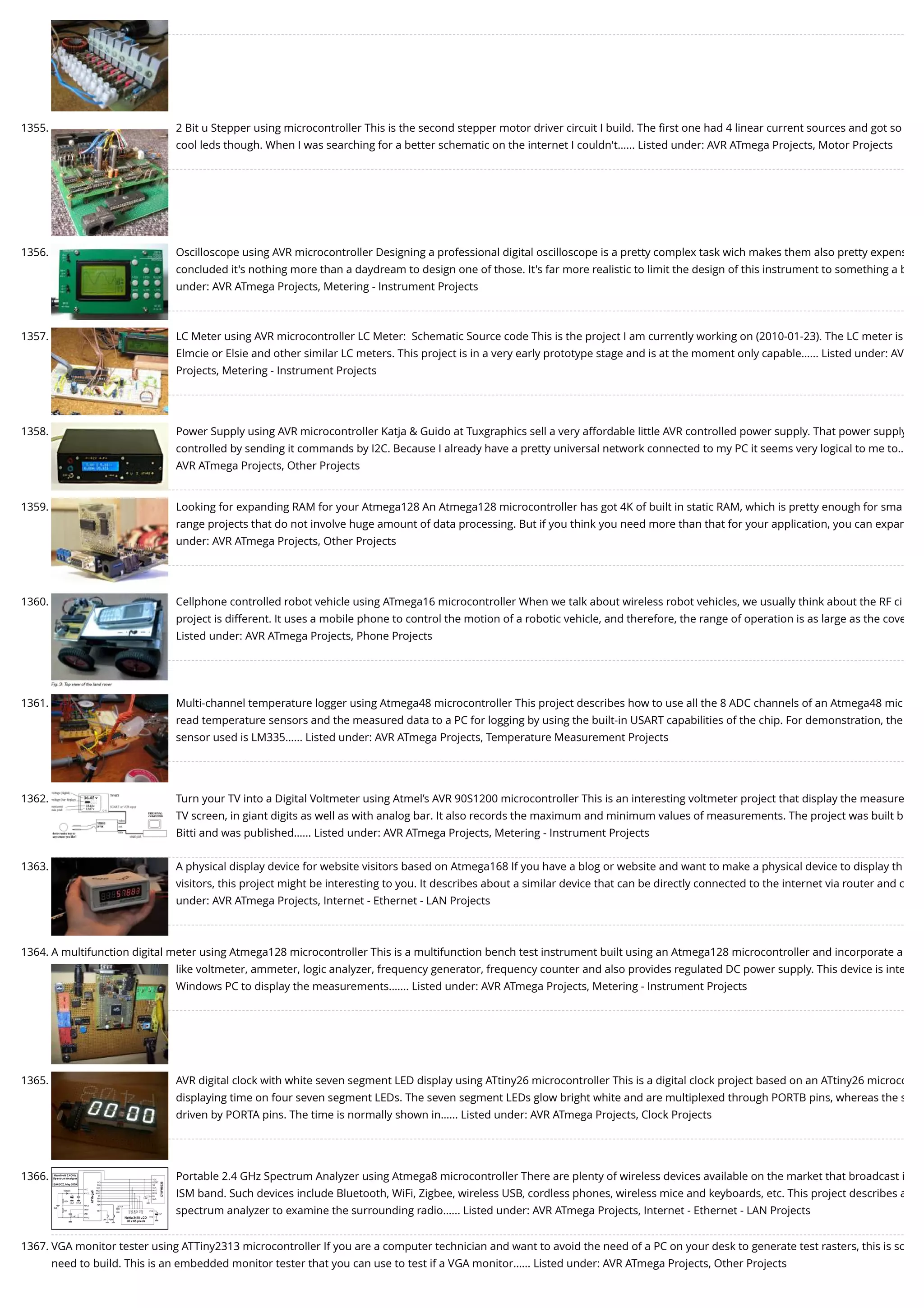 1355. 2 Bit u Stepper using microcontroller This is the second stepper motor driver circuit I build. The ﬁrst one had 4 linear current sources and got so cool leds though. When I was searching for a better schematic on the internet I couldn't…... Listed under: AVR ATmega Projects, Motor Projects 1356. Oscilloscope using AVR microcontroller Designing a professional digital oscilloscope is a pretty complex task wich makes them also pretty expens concluded it's nothing more than a daydream to design one of those. It's far more realistic to limit the design of this instrument to something a b under: AVR ATmega Projects, Metering - Instrument Projects 1357. LC Meter using AVR microcontroller LC Meter:  Schematic Source code This is the project I am currently working on (2010-01-23). The LC meter is Elmcie or Elsie and other similar LC meters. This project is in a very early prototype stage and is at the moment only capable…... Listed under: AV Projects, Metering - Instrument Projects 1358. Power Supply using AVR microcontroller Katja & Guido at Tuxgraphics sell a very affordable little AVR controlled power supply. That power supply controlled by sending it commands by I2C. Because I already have a pretty universal network connected to my PC it seems very logical to me to… AVR ATmega Projects, Other Projects 1359. Looking for expanding RAM for your Atmega128 An Atmega128 microcontroller has got 4K of built in static RAM, which is pretty enough for sma range projects that do not involve huge amount of data processing. But if you think you need more than that for your application, you can expan under: AVR ATmega Projects, Other Projects 1360. Cellphone controlled robot vehicle using ATmega16 microcontroller When we talk about wireless robot vehicles, we usually think about the RF ci project is different. It uses a mobile phone to control the motion of a robotic vehicle, and therefore, the range of operation is as large as the cove Listed under: AVR ATmega Projects, Phone Projects 1361. Multi-channel temperature logger using Atmega48 microcontroller This project describes how to use all the 8 ADC channels of an Atmega48 mic read temperature sensors and the measured data to a PC for logging by using the built-in USART capabilities of the chip. For demonstration, the sensor used is LM335…... Listed under: AVR ATmega Projects, Temperature Measurement Projects 1362. Turn your TV into a Digital Voltmeter using Atmel’s AVR 90S1200 microcontroller This is an interesting voltmeter project that display the measure TV screen, in giant digits as well as with analog bar. It also records the maximum and minimum values of measurements. The project was built b Bitti and was published…... Listed under: AVR ATmega Projects, Metering - Instrument Projects 1363. A physical display device for website visitors based on Atmega168 If you have a blog or website and want to make a physical device to display th visitors, this project might be interesting to you. It describes about a similar device that can be directly connected to the internet via router and c under: AVR ATmega Projects, Internet - Ethernet - LAN Projects 1364. A multifunction digital meter using Atmega128 microcontroller This is a multifunction bench test instrument built using an Atmega128 microcontroller and incorporate a like voltmeter, ammeter, logic analyzer, frequency generator, frequency counter and also provides regulated DC power supply. This device is inte Windows PC to display the measurements.…... Listed under: AVR ATmega Projects, Metering - Instrument Projects 1365. AVR digital clock with white seven segment LED display using ATtiny26 microcontroller This is a digital clock project based on an ATtiny26 microco displaying time on four seven segment LEDs. The seven segment LEDs glow bright white and are multiplexed through PORTB pins, whereas the s driven by PORTA pins. The time is normally shown in…... Listed under: AVR ATmega Projects, Clock Projects 1366. Portable 2.4 GHz Spectrum Analyzer using Atmega8 microcontroller There are plenty of wireless devices available on the market that broadcast i ISM band. Such devices include Bluetooth, WiFi, Zigbee, wireless USB, cordless phones, wireless mice and keyboards, etc. This project describes a spectrum analyzer to examine the surrounding radio…... Listed under: AVR ATmega Projects, Internet - Ethernet - LAN Projects 1367. VGA monitor tester using ATTiny2313 microcontroller If you are a computer technician and want to avoid the need of a PC on your desk to generate test rasters, this is so need to build. This is an embedded monitor tester that you can use to test if a VGA monitor…... Listed under: AVR ATmega Projects, Other Projects 