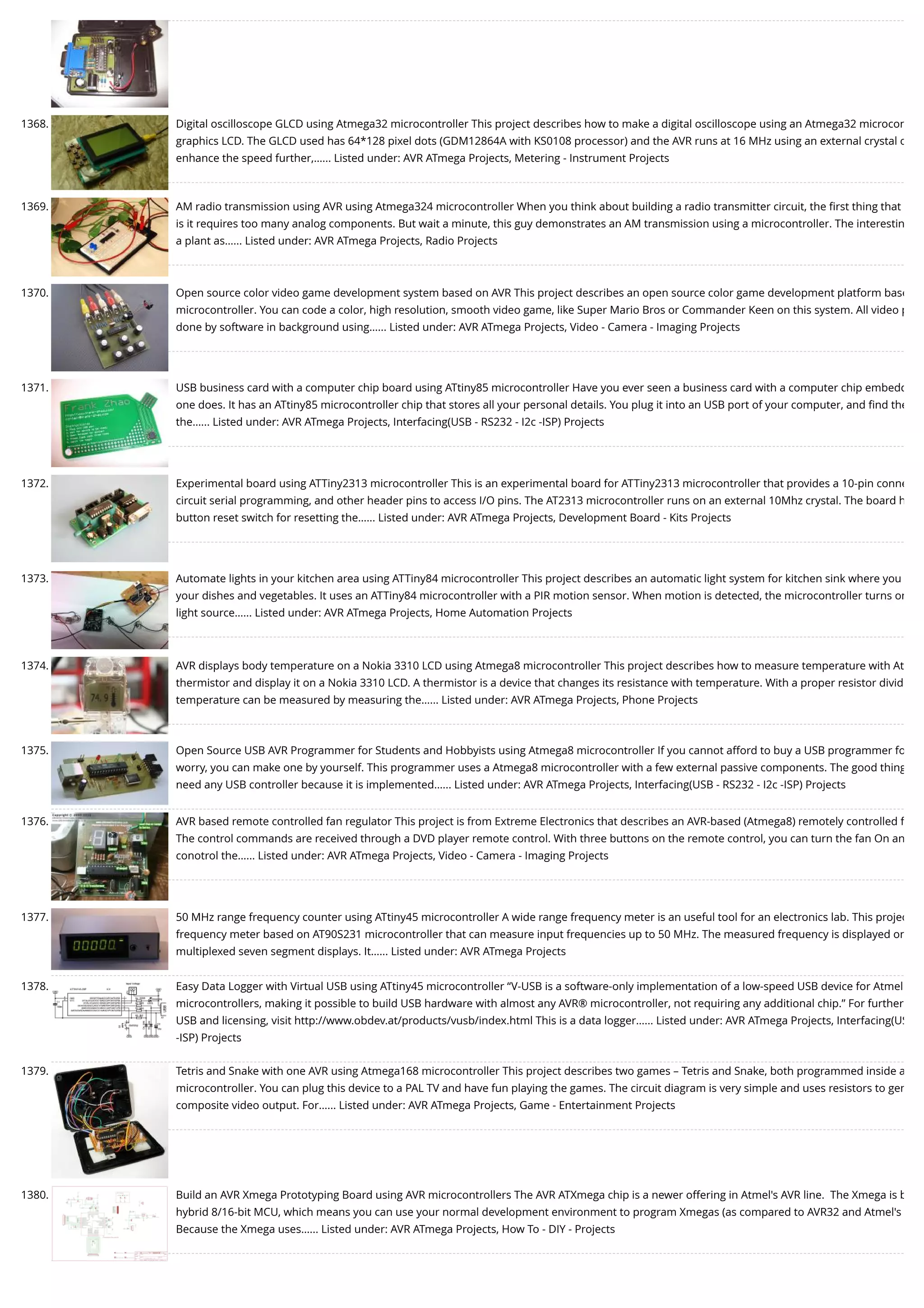 1368. Digital oscilloscope GLCD using Atmega32 microcontroller This project describes how to make a digital oscilloscope using an Atmega32 microcon graphics LCD. The GLCD used has 64*128 pixel dots (GDM12864A with KS0108 processor) and the AVR runs at 16 MHz using an external crystal o enhance the speed further,…... Listed under: AVR ATmega Projects, Metering - Instrument Projects 1369. AM radio transmission using AVR using Atmega324 microcontroller When you think about building a radio transmitter circuit, the ﬁrst thing that is it requires too many analog components. But wait a minute, this guy demonstrates an AM transmission using a microcontroller. The interestin a plant as…... Listed under: AVR ATmega Projects, Radio Projects 1370. Open source color video game development system based on AVR This project describes an open source color game development platform base microcontroller. You can code a color, high resolution, smooth video game, like Super Mario Bros or Commander Keen on this system. All video p done by software in background using…... Listed under: AVR ATmega Projects, Video - Camera - Imaging Projects 1371. USB business card with a computer chip board using ATtiny85 microcontroller Have you ever seen a business card with a computer chip embedd one does. It has an ATtiny85 microcontroller chip that stores all your personal details. You plug it into an USB port of your computer, and ﬁnd the the…... Listed under: AVR ATmega Projects, Interfacing(USB - RS232 - I2c -ISP) Projects 1372. Experimental board using ATTiny2313 microcontroller This is an experimental board for ATTiny2313 microcontroller that provides a 10-pin conne circuit serial programming, and other header pins to access I/O pins. The AT2313 microcontroller runs on an external 10Mhz crystal. The board h button reset switch for resetting the…... Listed under: AVR ATmega Projects, Development Board - Kits Projects 1373. Automate lights in your kitchen area using ATTiny84 microcontroller This project describes an automatic light system for kitchen sink where you your dishes and vegetables. It uses an ATTiny84 microcontroller with a PIR motion sensor. When motion is detected, the microcontroller turns on light source…... Listed under: AVR ATmega Projects, Home Automation Projects 1374. AVR displays body temperature on a Nokia 3310 LCD using Atmega8 microcontroller This project describes how to measure temperature with At thermistor and display it on a Nokia 3310 LCD. A thermistor is a device that changes its resistance with temperature. With a proper resistor divid temperature can be measured by measuring the…... Listed under: AVR ATmega Projects, Phone Projects 1375. Open Source USB AVR Programmer for Students and Hobbyists using Atmega8 microcontroller If you cannot afford to buy a USB programmer fo worry, you can make one by yourself. This programmer uses a Atmega8 microcontroller with a few external passive components. The good thing need any USB controller because it is implemented…... Listed under: AVR ATmega Projects, Interfacing(USB - RS232 - I2c -ISP) Projects 1376. AVR based remote controlled fan regulator This project is from Extreme Electronics that describes an AVR-based (Atmega8) remotely controlled f The control commands are received through a DVD player remote control. With three buttons on the remote control, you can turn the fan On an conotrol the…... Listed under: AVR ATmega Projects, Video - Camera - Imaging Projects 1377. 50 MHz range frequency counter using ATtiny45 microcontroller A wide range frequency meter is an useful tool for an electronics lab. This projec frequency meter based on AT90S231 microcontroller that can measure input frequencies up to 50 MHz. The measured frequency is displayed on multiplexed seven segment displays. It…... Listed under: AVR ATmega Projects 1378. Easy Data Logger with Virtual USB using ATtiny45 microcontroller “V-USB is a software-only implementation of a low-speed USB device for Atmel microcontrollers, making it possible to build USB hardware with almost any AVR® microcontroller, not requiring any additional chip.” For further USB and licensing, visit http://www.obdev.at/products/vusb/index.html This is a data logger…... Listed under: AVR ATmega Projects, Interfacing(US -ISP) Projects 1379. Tetris and Snake with one AVR using Atmega168 microcontroller This project describes two games – Tetris and Snake, both programmed inside a microcontroller. You can plug this device to a PAL TV and have fun playing the games. The circuit diagram is very simple and uses resistors to gen composite video output. For…... Listed under: AVR ATmega Projects, Game - Entertainment Projects 1380. Build an AVR Xmega Prototyping Board using AVR microcontrollers The AVR ATXmega chip is a newer offering in Atmel's AVR line.  The Xmega is b hybrid 8/16-bit MCU, which means you can use your normal development environment to program Xmegas (as compared to AVR32 and Atmel's Because the Xmega uses…... Listed under: AVR ATmega Projects, How To - DIY - Projects 