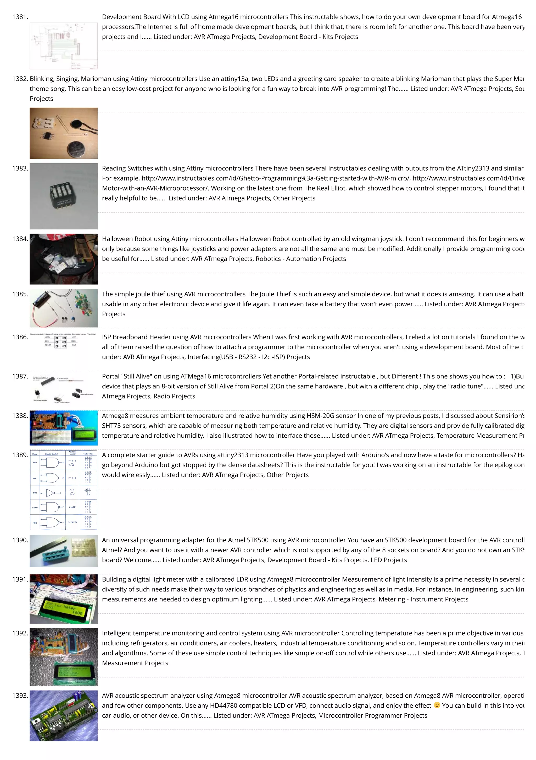 1381. Development Board With LCD using Atmega16 microcontrollers This instructable shows, how to do your own development board for Atmega16 processors.The Internet is full of home made development boards, but I think that, there is room left for another one. This board have been very projects and I…... Listed under: AVR ATmega Projects, Development Board - Kits Projects 1382. Blinking, Singing, Marioman using Attiny microcontrollers Use an attiny13a, two LEDs and a greeting card speaker to create a blinking Marioman that plays the Super Mar theme song. This can be an easy low-cost project for anyone who is looking for a fun way to break into AVR programming! The…... Listed under: AVR ATmega Projects, Sou Projects 1383. Reading Switches with using Attiny microcontrollers There have been several Instructables dealing with outputs from the ATtiny2313 and similar For example, http://www.instructables.com/id/Ghetto-Programming%3a-Getting-started-with-AVR-micro/, http://www.instructables.com/id/Drive Motor-with-an-AVR-Microprocessor/. Working on the latest one from The Real Elliot, which showed how to control stepper motors, I found that it really helpful to be…... Listed under: AVR ATmega Projects, Other Projects 1384. Halloween Robot using Attiny microcontrollers Halloween Robot controlled by an old wingman joystick. I don't reccommend this for beginners w only because some things like joysticks and power adapters are not all the same and must be modiﬁed. Additionally I provide programming code be useful for…... Listed under: AVR ATmega Projects, Robotics - Automation Projects 1385. The simple joule thief using AVR microcontrollers The Joule Thief is such an easy and simple device, but what it does is amazing. It can use a batt usable in any other electronic device and give it life again. It can even take a battery that won't even power…... Listed under: AVR ATmega Projects Projects 1386. ISP Breadboard Header using AVR microcontrollers When I was ﬁrst working with AVR microcontrollers, I relied a lot on tutorials I found on the w all of them raised the question of how to attach a programmer to the microcontroller when you aren't using a development board. Most of the t under: AVR ATmega Projects, Interfacing(USB - RS232 - I2c -ISP) Projects 1387. Portal "Still Alive" on using ATMega16 microcontrollers Yet another Portal-related instructable , but Different ! This one shows you how to :   1)Bu device that plays an 8-bit version of Still Alive from Portal 2)On the same hardware , but with a different chip , play the "radio tune"…... Listed und ATmega Projects, Radio Projects 1388. Atmega8 measures ambient temperature and relative humidity using HSM-20G sensor In one of my previous posts, I discussed about Sensirion’s SHT75 sensors, which are capable of measuring both temperature and relative humidity. They are digital sensors and provide fully calibrated dig temperature and relative humidity. I also illustrated how to interface those…... Listed under: AVR ATmega Projects, Temperature Measurement Pr 1389. A complete starter guide to AVRs using attiny2313 microcontroller Have you played with Arduino's and now have a taste for microcontrollers? Ha go beyond Arduino but got stopped by the dense datasheets? This is the instructable for you! I was working on an instructable for the epilog con would wirelessly…... Listed under: AVR ATmega Projects, Other Projects 1390. An universal programming adapter for the Atmel STK500 using AVR microcontroller You have an STK500 development board for the AVR controll Atmel? And you want to use it with a newer AVR controller which is not supported by any of the 8 sockets on board? And you do not own an STK5 board? Welcome…... Listed under: AVR ATmega Projects, Development Board - Kits Projects, LED Projects 1391. Building a digital light meter with a calibrated LDR using Atmega8 microcontroller Measurement of light intensity is a prime necessity in several o diversity of such needs make their way to various branches of physics and engineering as well as in media. For instance, in engineering, such kin measurements are needed to design optimum lighting…... Listed under: AVR ATmega Projects, Metering - Instrument Projects 1392. Intelligent temperature monitoring and control system using AVR microcontroller Controlling temperature has been a prime objective in various including refrigerators, air conditioners, air coolers, heaters, industrial temperature conditioning and so on. Temperature controllers vary in their and algorithms. Some of these use simple control techniques like simple on-off control while others use…... Listed under: AVR ATmega Projects, T Measurement Projects 1393. AVR acoustic spectrum analyzer using Atmega8 microcontroller AVR acoustic spectrum analyzer, based on Atmega8 AVR microcontroller, operati and few other components. Use any HD44780 compatible LCD or VFD, connect audio signal, and enjoy the effect You can build in this into you car-audio, or other device. On this…... Listed under: AVR ATmega Projects, Microcontroller Programmer Projects 