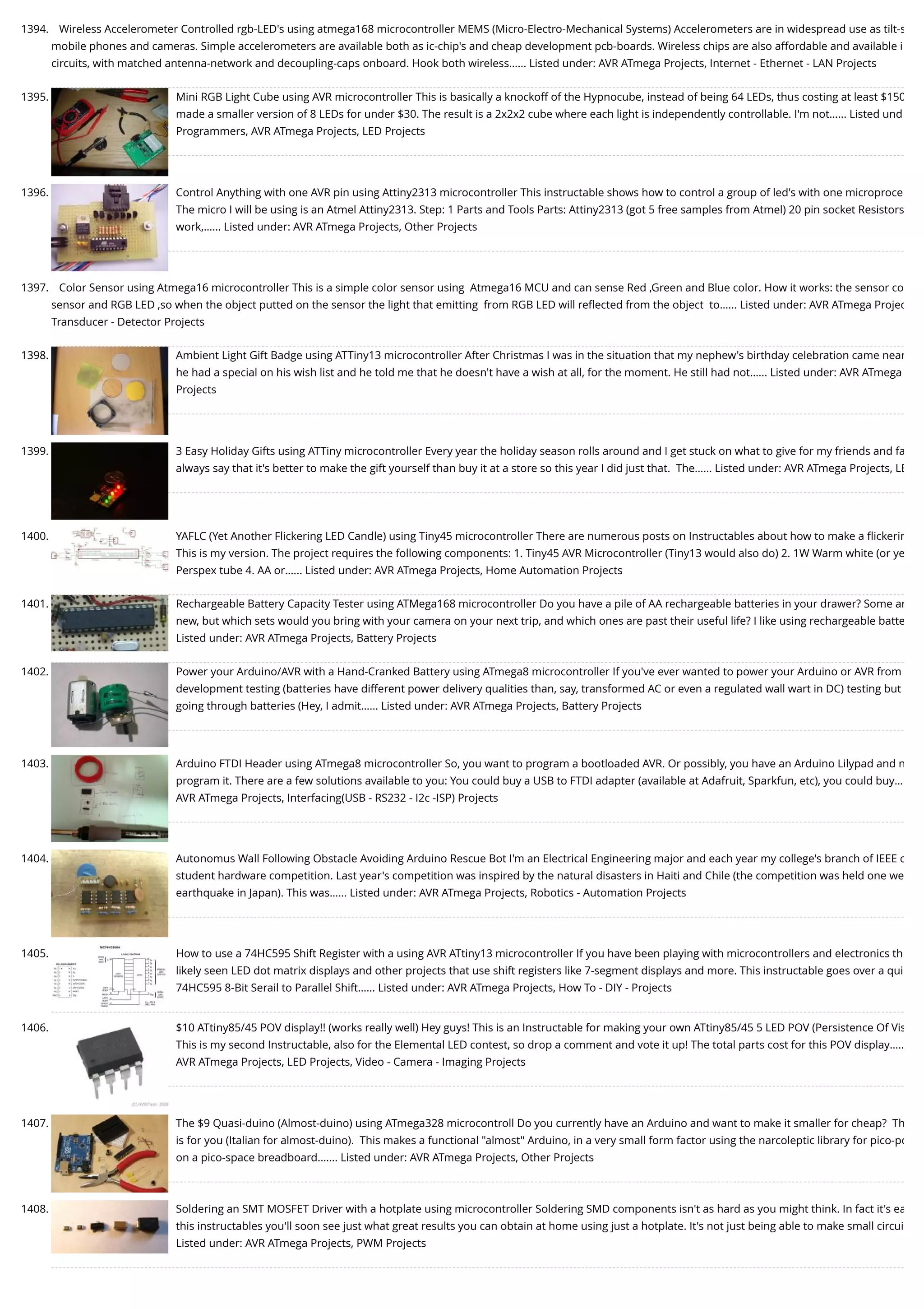 1394. Wireless Accelerometer Controlled rgb-LED's using atmega168 microcontroller MEMS (Micro-Electro-Mechanical Systems) Accelerometers are in widespread use as tilt-s mobile phones and cameras. Simple accelerometers are available both as ic-chip's and cheap development pcb-boards. Wireless chips are also affordable and available i circuits, with matched antenna-network and decoupling-caps onboard. Hook both wireless…... Listed under: AVR ATmega Projects, Internet - Ethernet - LAN Projects 1395. Mini RGB Light Cube using AVR microcontroller This is basically a knockoff of the Hypnocube, instead of being 64 LEDs, thus costing at least $150 made a smaller version of 8 LEDs for under $30. The result is a 2x2x2 cube where each light is independently controllable. I'm not…... Listed und Programmers, AVR ATmega Projects, LED Projects 1396. Control Anything with one AVR pin using Attiny2313 microcontroller This instructable shows how to control a group of led's with one microproce The micro I will be using is an Atmel Attiny2313. Step: 1 Parts and Tools Parts: Attiny2313 (got 5 free samples from Atmel) 20 pin socket Resistors work,…... Listed under: AVR ATmega Projects, Other Projects 1397. Color Sensor using Atmega16 microcontroller This is a simple color sensor using  Atmega16 MCU and can sense Red ,Green and Blue color. How it works: the sensor co sensor and RGB LED ,so when the object putted on the sensor the light that emitting  from RGB LED will reﬂected from the object  to…... Listed under: AVR ATmega Projec Transducer - Detector Projects 1398. Ambient Light Gift Badge using ATTiny13 microcontroller After Christmas I was in the situation that my nephew's birthday celebration came near he had a special on his wish list and he told me that he doesn't have a wish at all, for the moment. He still had not…... Listed under: AVR ATmega Projects 1399. 3 Easy Holiday Gifts using ATTiny microcontroller Every year the holiday season rolls around and I get stuck on what to give for my friends and fa always say that it's better to make the gift yourself than buy it at a store so this year I did just that.  The…... Listed under: AVR ATmega Projects, LE 1400. YAFLC (Yet Another Flickering LED Candle) using Tiny45 microcontroller There are numerous posts on Instructables about how to make a ﬂickerin This is my version. The project requires the following components: 1. Tiny45 AVR Microcontroller (Tiny13 would also do) 2. 1W Warm white (or ye Perspex tube 4. AA or…... Listed under: AVR ATmega Projects, Home Automation Projects 1401. Rechargeable Battery Capacity Tester using ATMega168 microcontroller Do you have a pile of AA rechargeable batteries in your drawer? Some ar new, but which sets would you bring with your camera on your next trip, and which ones are past their useful life? I like using rechargeable batte Listed under: AVR ATmega Projects, Battery Projects 1402. Power your Arduino/AVR with a Hand-Cranked Battery using ATmega8 microcontroller If you've ever wanted to power your Arduino or AVR from development testing (batteries have different power delivery qualities than, say, transformed AC or even a regulated wall wart in DC) testing but going through batteries (Hey, I admit…... Listed under: AVR ATmega Projects, Battery Projects 1403. Arduino FTDI Header using ATmega8 microcontroller So, you want to program a bootloaded AVR. Or possibly, you have an Arduino Lilypad and n program it. There are a few solutions available to you: You could buy a USB to FTDI adapter (available at Adafruit, Sparkfun, etc), you could buy… AVR ATmega Projects, Interfacing(USB - RS232 - I2c -ISP) Projects 1404. Autonomus Wall Following Obstacle Avoiding Arduino Rescue Bot I'm an Electrical Engineering major and each year my college's branch of IEEE c student hardware competition. Last year's competition was inspired by the natural disasters in Haiti and Chile (the competition was held one we earthquake in Japan). This was…... Listed under: AVR ATmega Projects, Robotics - Automation Projects 1405. How to use a 74HC595 Shift Register with a using AVR ATtiny13 microcontroller If you have been playing with microcontrollers and electronics th likely seen LED dot matrix displays and other projects that use shift registers like 7-segment displays and more. This instructable goes over a qui 74HC595 8-Bit Serail to Parallel Shift…... Listed under: AVR ATmega Projects, How To - DIY - Projects 1406. $10 ATtiny85/45 POV display!! (works really well) Hey guys! This is an Instructable for making your own ATtiny85/45 5 LED POV (Persistence Of Vis This is my second Instructable, also for the Elemental LED contest, so drop a comment and vote it up! The total parts cost for this POV display….. AVR ATmega Projects, LED Projects, Video - Camera - Imaging Projects 1407. The $9 Quasi-duino (Almost-duino) using ATmega328 microcontroll Do you currently have an Arduino and want to make it smaller for cheap?  Th is for you (Italian for almost-duino).  This makes a functional "almost" Arduino, in a very small form factor using the narcoleptic library for pico-po on a pico-space breadboard.…... Listed under: AVR ATmega Projects, Other Projects 1408. Soldering an SMT MOSFET Driver with a hotplate using microcontroller Soldering SMD components isn't as hard as you might think. In fact it's ea this instructables you'll soon see just what great results you can obtain at home using just a hotplate. It's not just being able to make small circui Listed under: AVR ATmega Projects, PWM Projects 