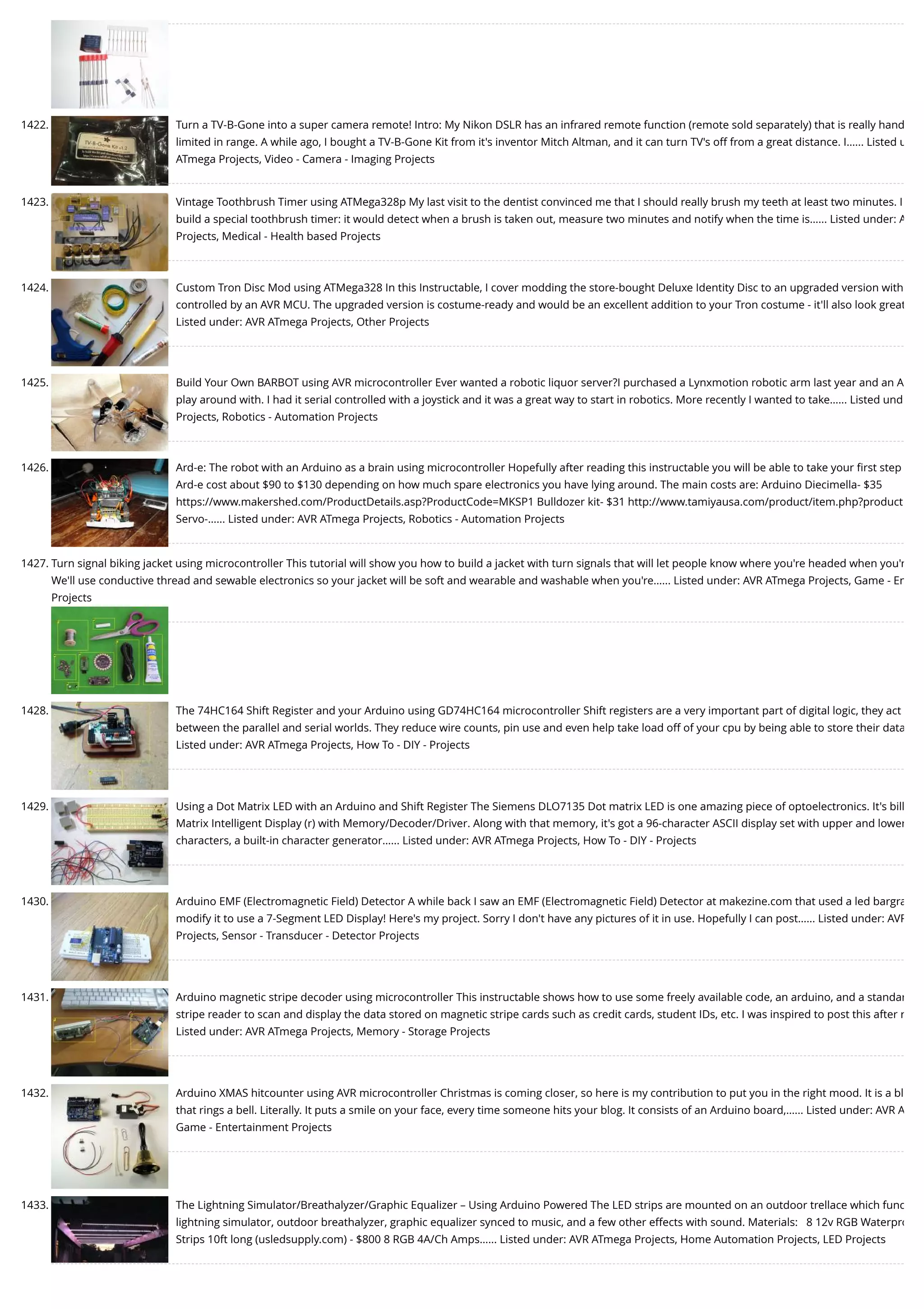 1422. Turn a TV-B-Gone into a super camera remote! Intro: My Nikon DSLR has an infrared remote function (remote sold separately) that is really hand limited in range. A while ago, I bought a TV-B-Gone Kit from it's inventor Mitch Altman, and it can turn TV's off from a great distance. I…... Listed u ATmega Projects, Video - Camera - Imaging Projects 1423. Vintage Toothbrush Timer using ATMega328p My last visit to the dentist convinced me that I should really brush my teeth at least two minutes. I build a special toothbrush timer: it would detect when a brush is taken out, measure two minutes and notify when the time is…... Listed under: A Projects, Medical - Health based Projects 1424. Custom Tron Disc Mod using ATMega328 In this Instructable, I cover modding the store-bought Deluxe Identity Disc to an upgraded version with controlled by an AVR MCU. The upgraded version is costume-ready and would be an excellent addition to your Tron costume - it'll also look great Listed under: AVR ATmega Projects, Other Projects 1425. Build Your Own BARBOT using AVR microcontroller Ever wanted a robotic liquor server?I purchased a Lynxmotion robotic arm last year and an A play around with. I had it serial controlled with a joystick and it was a great way to start in robotics. More recently I wanted to take…... Listed und Projects, Robotics - Automation Projects 1426. Ard-e: The robot with an Arduino as a brain using microcontroller Hopefully after reading this instructable you will be able to take your ﬁrst step Ard-e cost about $90 to $130 depending on how much spare electronics you have lying around. The main costs are: Arduino Diecimella- $35 https://www.makershed.com/ProductDetails.asp?ProductCode=MKSP1 Bulldozer kit- $31 http://www.tamiyausa.com/product/item.php?product Servo-…... Listed under: AVR ATmega Projects, Robotics - Automation Projects 1427. Turn signal biking jacket using microcontroller This tutorial will show you how to build a jacket with turn signals that will let people know where you're headed when you'r We'll use conductive thread and sewable electronics so your jacket will be soft and wearable and washable when you're…... Listed under: AVR ATmega Projects, Game - En Projects 1428. The 74HC164 Shift Register and your Arduino using GD74HC164 microcontroller Shift registers are a very important part of digital logic, they act between the parallel and serial worlds. They reduce wire counts, pin use and even help take load off of your cpu by being able to store their data Listed under: AVR ATmega Projects, How To - DIY - Projects 1429. Using a Dot Matrix LED with an Arduino and Shift Register The Siemens DLO7135 Dot matrix LED is one amazing piece of optoelectronics. It's bill Matrix Intelligent Display (r) with Memory/Decoder/Driver. Along with that memory, it's got a 96-character ASCII display set with upper and lower characters, a built-in character generator…... Listed under: AVR ATmega Projects, How To - DIY - Projects 1430. Arduino EMF (Electromagnetic Field) Detector A while back I saw an EMF (Electromagnetic Field) Detector at makezine.com that used a led bargra modify it to use a 7-Segment LED Display! Here's my project. Sorry I don't have any pictures of it in use. Hopefully I can post…... Listed under: AVR Projects, Sensor - Transducer - Detector Projects 1431. Arduino magnetic stripe decoder using microcontroller This instructable shows how to use some freely available code, an arduino, and a standar stripe reader to scan and display the data stored on magnetic stripe cards such as credit cards, student IDs, etc. I was inspired to post this after r Listed under: AVR ATmega Projects, Memory - Storage Projects 1432. Arduino XMAS hitcounter using AVR microcontroller Christmas is coming closer, so here is my contribution to put you in the right mood. It is a bl that rings a bell. Literally. It puts a smile on your face, every time someone hits your blog. It consists of an Arduino board,…... Listed under: AVR A Game - Entertainment Projects 1433. The Lightning Simulator/Breathalyzer/Graphic Equalizer – Using Arduino Powered The LED strips are mounted on an outdoor trellace which func lightning simulator, outdoor breathalyzer, graphic equalizer synced to music, and a few other effects with sound. Materials:   8 12v RGB Waterpro Strips 10ft long (usledsupply.com) - $800 8 RGB 4A/Ch Amps…... Listed under: AVR ATmega Projects, Home Automation Projects, LED Projects 