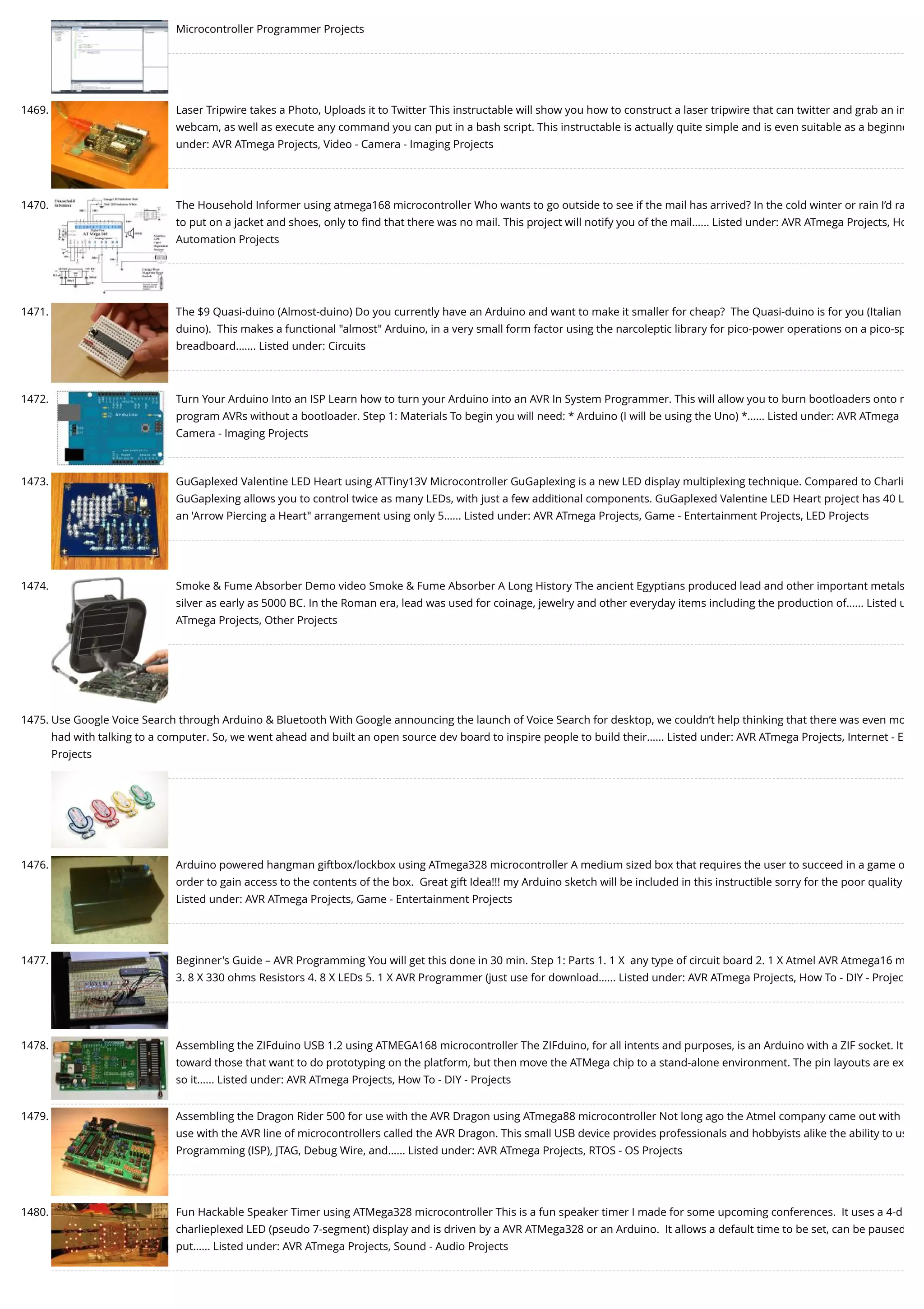 Microcontroller Programmer Projects 1469. Laser Tripwire takes a Photo, Uploads it to Twitter This instructable will show you how to construct a laser tripwire that can twitter and grab an im webcam, as well as execute any command you can put in a bash script. This instructable is actually quite simple and is even suitable as a beginne under: AVR ATmega Projects, Video - Camera - Imaging Projects 1470. The Household Informer using atmega168 microcontroller Who wants to go outside to see if the mail has arrived? In the cold winter or rain I’d ra to put on a jacket and shoes, only to ﬁnd that there was no mail. This project will notify you of the mail…... Listed under: AVR ATmega Projects, Ho Automation Projects 1471. The $9 Quasi-duino (Almost-duino) Do you currently have an Arduino and want to make it smaller for cheap?  The Quasi-duino is for you (Italian duino).  This makes a functional "almost" Arduino, in a very small form factor using the narcoleptic library for pico-power operations on a pico-sp breadboard.…... Listed under: Circuits 1472. Turn Your Arduino Into an ISP Learn how to turn your Arduino into an AVR In System Programmer. This will allow you to burn bootloaders onto n program AVRs without a bootloader. Step 1: Materials To begin you will need: * Arduino (I will be using the Uno) *…... Listed under: AVR ATmega Camera - Imaging Projects 1473. GuGaplexed Valentine LED Heart using ATTiny13V Microcontroller GuGaplexing is a new LED display multiplexing technique. Compared to Charli GuGaplexing allows you to control twice as many LEDs, with just a few additional components. GuGaplexed Valentine LED Heart project has 40 L an 'Arrow Piercing a Heart" arrangement using only 5…... Listed under: AVR ATmega Projects, Game - Entertainment Projects, LED Projects 1474. Smoke & Fume Absorber Demo video Smoke & Fume Absorber A Long History The ancient Egyptians produced lead and other important metals silver as early as 5000 BC. In the Roman era, lead was used for coinage, jewelry and other everyday items including the production of…... Listed u ATmega Projects, Other Projects 1475. Use Google Voice Search through Arduino & Bluetooth With Google announcing the launch of Voice Search for desktop, we couldn’t help thinking that there was even mo had with talking to a computer. So, we went ahead and built an open source dev board to inspire people to build their…... Listed under: AVR ATmega Projects, Internet - E Projects 1476. Arduino powered hangman giftbox/lockbox using ATmega328 microcontroller A medium sized box that requires the user to succeed in a game o order to gain access to the contents of the box.  Great gift Idea!!! my Arduino sketch will be included in this instructible sorry for the poor quality Listed under: AVR ATmega Projects, Game - Entertainment Projects 1477. Beginner's Guide – AVR Programming You will get this done in 30 min. Step 1: Parts 1. 1 X  any type of circuit board 2. 1 X Atmel AVR Atmega16 m 3. 8 X 330 ohms Resistors 4. 8 X LEDs 5. 1 X AVR Programmer (just use for download…... Listed under: AVR ATmega Projects, How To - DIY - Projec 1478. Assembling the ZIFduino USB 1.2 using ATMEGA168 microcontroller The ZIFduino, for all intents and purposes, is an Arduino with a ZIF socket. It toward those that want to do prototyping on the platform, but then move the ATMega chip to a stand-alone environment. The pin layouts are ex so it…... Listed under: AVR ATmega Projects, How To - DIY - Projects 1479. Assembling the Dragon Rider 500 for use with the AVR Dragon using ATmega88 microcontroller Not long ago the Atmel company came out with use with the AVR line of microcontrollers called the AVR Dragon. This small USB device provides professionals and hobbyists alike the ability to us Programming (ISP), JTAG, Debug Wire, and…... Listed under: AVR ATmega Projects, RTOS - OS Projects 1480. Fun Hackable Speaker Timer using ATMega328 microcontroller This is a fun speaker timer I made for some upcoming conferences.  It uses a 4-d charlieplexed LED (pseudo 7-segment) display and is driven by a AVR ATMega328 or an Arduino.  It allows a default time to be set, can be paused put…... Listed under: AVR ATmega Projects, Sound - Audio Projects 