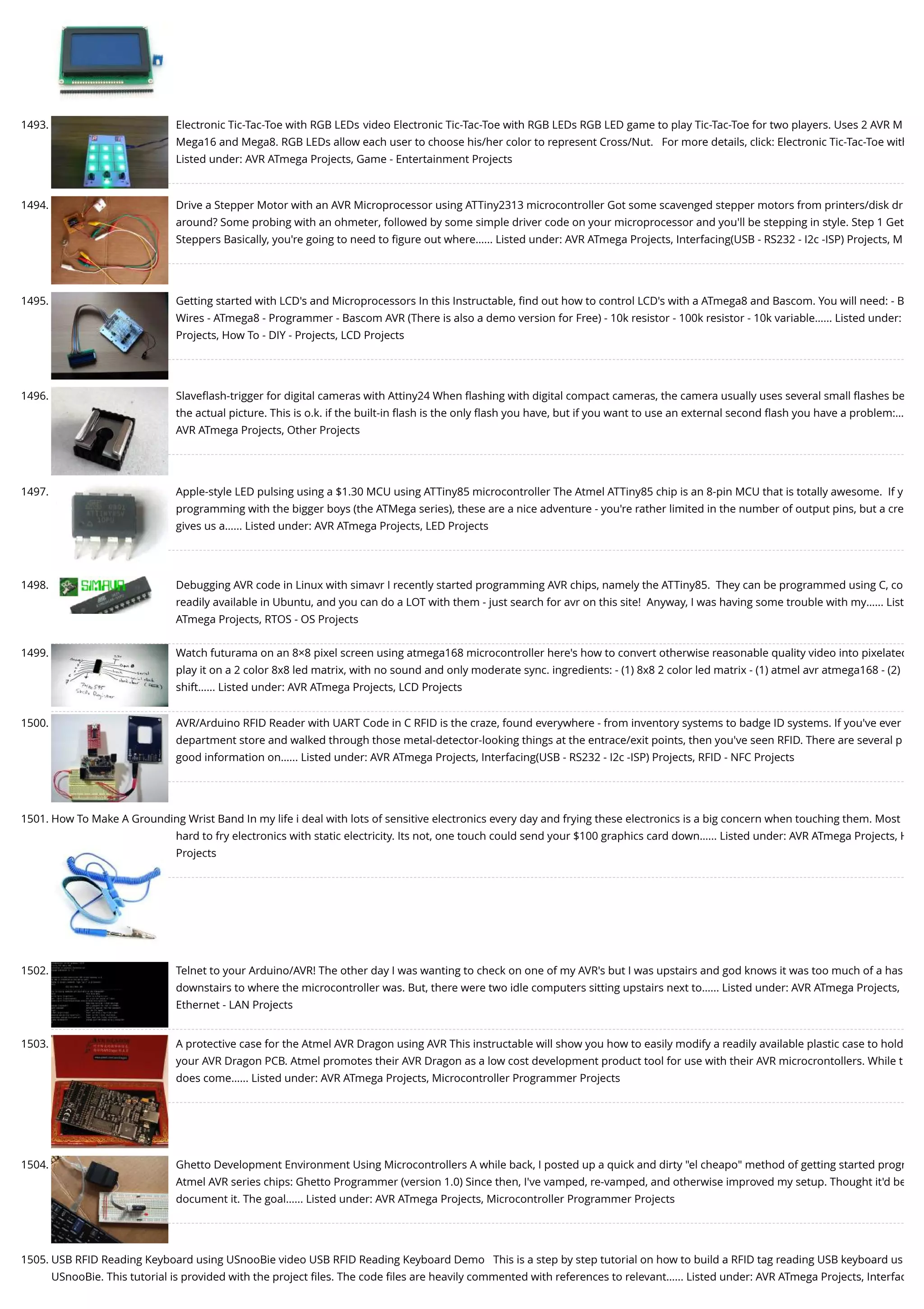 1493. Electronic Tic-Tac-Toe with RGB LEDs video Electronic Tic-Tac-Toe with RGB LEDs RGB LED game to play Tic-Tac-Toe for two players. Uses 2 AVR M Mega16 and Mega8. RGB LEDs allow each user to choose his/her color to represent Cross/Nut.   For more details, click: Electronic Tic-Tac-Toe with Listed under: AVR ATmega Projects, Game - Entertainment Projects 1494. Drive a Stepper Motor with an AVR Microprocessor using ATTiny2313 microcontroller Got some scavenged stepper motors from printers/disk dr around? Some probing with an ohmeter, followed by some simple driver code on your microprocessor and you'll be stepping in style. Step 1 Get Steppers Basically, you're going to need to ﬁgure out where…... Listed under: AVR ATmega Projects, Interfacing(USB - RS232 - I2c -ISP) Projects, M 1495. Getting started with LCD's and Microprocessors In this Instructable, ﬁnd out how to control LCD's with a ATmega8 and Bascom. You will need: - B Wires - ATmega8 - Programmer - Bascom AVR (There is also a demo version for Free) - 10k resistor - 100k resistor - 10k variable…... Listed under: Projects, How To - DIY - Projects, LCD Projects 1496. Slaveﬂash-trigger for digital cameras with Attiny24 When ﬂashing with digital compact cameras, the camera usually uses several small ﬂashes be the actual picture. This is o.k. if the built-in ﬂash is the only ﬂash you have, but if you want to use an external second ﬂash you have a problem:… AVR ATmega Projects, Other Projects 1497. Apple-style LED pulsing using a $1.30 MCU using ATTiny85 microcontroller The Atmel ATTiny85 chip is an 8-pin MCU that is totally awesome.  If y programming with the bigger boys (the ATMega series), these are a nice adventure - you're rather limited in the number of output pins, but a cre gives us a…... Listed under: AVR ATmega Projects, LED Projects 1498. Debugging AVR code in Linux with simavr I recently started programming AVR chips, namely the ATTiny85.  They can be programmed using C, co readily available in Ubuntu, and you can do a LOT with them - just search for avr on this site!  Anyway, I was having some trouble with my…... List ATmega Projects, RTOS - OS Projects 1499. Watch futurama on an 8×8 pixel screen using atmega168 microcontroller here's how to convert otherwise reasonable quality video into pixelated play it on a 2 color 8x8 led matrix, with no sound and only moderate sync. ingredients: - (1) 8x8 2 color led matrix - (1) atmel avr atmega168 - (2) shift…... Listed under: AVR ATmega Projects, LCD Projects 1500. AVR/Arduino RFID Reader with UART Code in C RFID is the craze, found everywhere - from inventory systems to badge ID systems. If you've ever department store and walked through those metal-detector-looking things at the entrace/exit points, then you've seen RFID. There are several p good information on…... Listed under: AVR ATmega Projects, Interfacing(USB - RS232 - I2c -ISP) Projects, RFID - NFC Projects 1501. How To Make A Grounding Wrist Band In my life i deal with lots of sensitive electronics every day and frying these electronics is a big concern when touching them. Most hard to fry electronics with static electricity. Its not, one touch could send your $100 graphics card down…... Listed under: AVR ATmega Projects, H Projects 1502. Telnet to your Arduino/AVR! The other day I was wanting to check on one of my AVR's but I was upstairs and god knows it was too much of a has downstairs to where the microcontroller was. But, there were two idle computers sitting upstairs next to…... Listed under: AVR ATmega Projects, Ethernet - LAN Projects 1503. A protective case for the Atmel AVR Dragon using AVR This instructable will show you how to easily modify a readily available plastic case to hold your AVR Dragon PCB. Atmel promotes their AVR Dragon as a low cost development product tool for use with their AVR microcrontollers. While t does come…... Listed under: AVR ATmega Projects, Microcontroller Programmer Projects 1504. Ghetto Development Environment Using Microcontrollers A while back, I posted up a quick and dirty "el cheapo" method of getting started progr Atmel AVR series chips: Ghetto Programmer (version 1.0) Since then, I've vamped, re-vamped, and otherwise improved my setup. Thought it'd be document it. The goal…... Listed under: AVR ATmega Projects, Microcontroller Programmer Projects 1505. USB RFID Reading Keyboard using USnooBie video USB RFID Reading Keyboard Demo   This is a step by step tutorial on how to build a RFID tag reading USB keyboard us USnooBie. This tutorial is provided with the project ﬁles. The code ﬁles are heavily commented with references to relevant…... Listed under: AVR ATmega Projects, Interfac 