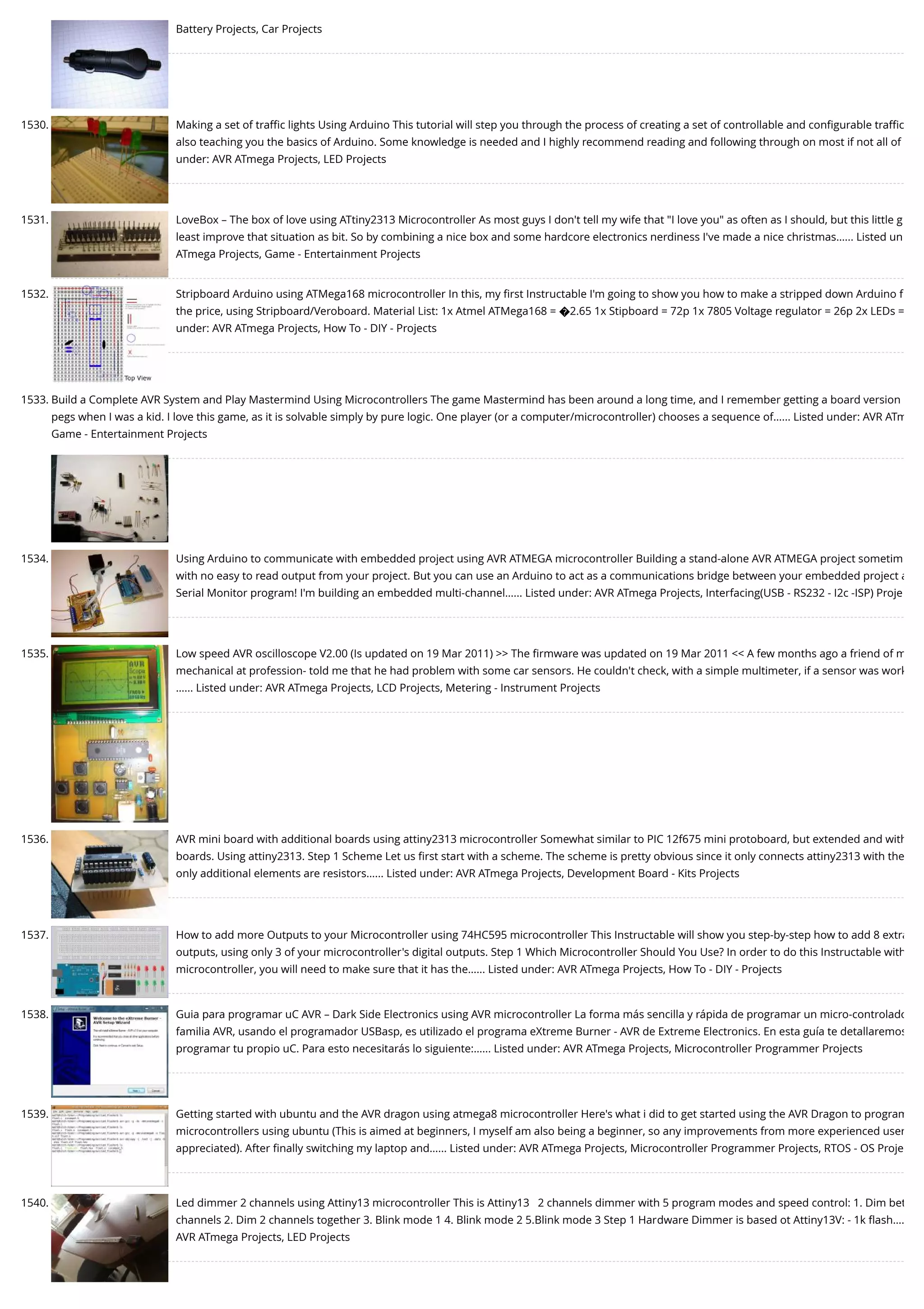 Battery Projects, Car Projects 1530. Making a set of traﬃc lights Using Arduino This tutorial will step you through the process of creating a set of controllable and conﬁgurable traﬃc also teaching you the basics of Arduino. Some knowledge is needed and I highly recommend reading and following through on most if not all of under: AVR ATmega Projects, LED Projects 1531. LoveBox – The box of love using ATtiny2313 Microcontroller As most guys I don't tell my wife that "I love you" as often as I should, but this little g least improve that situation as bit. So by combining a nice box and some hardcore electronics nerdiness I've made a nice christmas…... Listed un ATmega Projects, Game - Entertainment Projects 1532. Stripboard Arduino using ATMega168 microcontroller In this, my ﬁrst Instructable I'm going to show you how to make a stripped down Arduino f the price, using Stripboard/Veroboard. Material List: 1x Atmel ATMega168 = �2.65 1x Stipboard = 72p 1x 7805 Voltage regulator = 26p 2x LEDs = under: AVR ATmega Projects, How To - DIY - Projects 1533. Build a Complete AVR System and Play Mastermind Using Microcontrollers The game Mastermind has been around a long time, and I remember getting a board version pegs when I was a kid. I love this game, as it is solvable simply by pure logic. One player (or a computer/microcontroller) chooses a sequence of…... Listed under: AVR ATm Game - Entertainment Projects 1534. Using Arduino to communicate with embedded project using AVR ATMEGA microcontroller Building a stand-alone AVR ATMEGA project sometim with no easy to read output from your project. But you can use an Arduino to act as a communications bridge between your embedded project a Serial Monitor program! I'm building an embedded multi-channel…... Listed under: AVR ATmega Projects, Interfacing(USB - RS232 - I2c -ISP) Proje 1535. Low speed AVR oscilloscope V2.00 (Is updated on 19 Mar 2011) >> The ﬁrmware was updated on 19 Mar 2011 << A few months ago a friend of m mechanical at profession- told me that he had problem with some car sensors. He couldn't check, with a simple multimeter, if a sensor was work …... Listed under: AVR ATmega Projects, LCD Projects, Metering - Instrument Projects 1536. AVR mini board with additional boards using attiny2313 microcontroller Somewhat similar to PIC 12f675 mini protoboard, but extended and with boards. Using attiny2313. Step 1 Scheme Let us ﬁrst start with a scheme. The scheme is pretty obvious since it only connects attiny2313 with the only additional elements are resistors…... Listed under: AVR ATmega Projects, Development Board - Kits Projects 1537. How to add more Outputs to your Microcontroller using 74HC595 microcontroller This Instructable will show you step-by-step how to add 8 extra outputs, using only 3 of your microcontroller's digital outputs. Step 1 Which Microcontroller Should You Use? In order to do this Instructable with microcontroller, you will need to make sure that it has the…... Listed under: AVR ATmega Projects, How To - DIY - Projects 1538. Guia para programar uC AVR – Dark Side Electronics using AVR microcontroller La forma más sencilla y rápida de programar un micro-controlado familia AVR, usando el programador USBasp, es utilizado el programa eXtreme Burner - AVR de Extreme Electronics. En esta guía te detallaremos programar tu propio uC. Para esto necesitarás lo siguiente:…... Listed under: AVR ATmega Projects, Microcontroller Programmer Projects 1539. Getting started with ubuntu and the AVR dragon using atmega8 microcontroller Here's what i did to get started using the AVR Dragon to program microcontrollers using ubuntu (This is aimed at beginners, I myself am also being a beginner, so any improvements from more experienced user appreciated). After ﬁnally switching my laptop and…... Listed under: AVR ATmega Projects, Microcontroller Programmer Projects, RTOS - OS Proje 1540. Led dimmer 2 channels using Attiny13 microcontroller This is Attiny13   2 channels dimmer with 5 program modes and speed control: 1. Dim bet channels 2. Dim 2 channels together 3. Blink mode 1 4. Blink mode 2 5.Blink mode 3 Step 1 Hardware Dimmer is based ot Attiny13V: - 1k ﬂash…. AVR ATmega Projects, LED Projects 