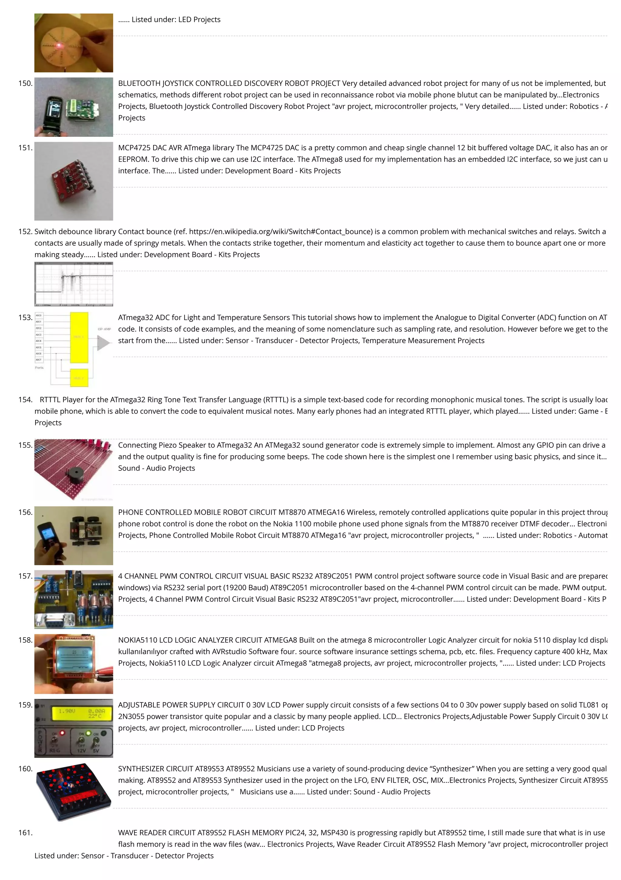 …... Listed under: LED Projects 150. BLUETOOTH JOYSTICK CONTROLLED DISCOVERY ROBOT PROJECT Very detailed advanced robot project for many of us not be implemented, but schematics, methods different robot project can be used in reconnaissance robot via mobile phone blutut can be manipulated by...Electronics Projects, Bluetooth Joystick Controlled Discovery Robot Project "avr project, microcontroller projects, " Very detailed…... Listed under: Robotics - A Projects 151. MCP4725 DAC AVR ATmega library The MCP4725 DAC is a pretty common and cheap single channel 12 bit buffered voltage DAC, it also has an on EEPROM. To drive this chip we can use I2C interface. The ATmega8 used for my implementation has an embedded I2C interface, so we just can u interface. The…... Listed under: Development Board - Kits Projects 152. Switch debounce library Contact bounce (ref. https://en.wikipedia.org/wiki/Switch#Contact_bounce) is a common problem with mechanical switches and relays. Switch a contacts are usually made of springy metals. When the contacts strike together, their momentum and elasticity act together to cause them to bounce apart one or more making steady…... Listed under: Development Board - Kits Projects 153. ATmega32 ADC for Light and Temperature Sensors This tutorial shows how to implement the Analogue to Digital Converter (ADC) function on AT code. It consists of code examples, and the meaning of some nomenclature such as sampling rate, and resolution. However before we get to the start from the…... Listed under: Sensor - Transducer - Detector Projects, Temperature Measurement Projects 154. RTTTL Player for the ATmega32 Ring Tone Text Transfer Language (RTTTL) is a simple text-based code for recording monophonic musical tones. The script is usually load mobile phone, which is able to convert the code to equivalent musical notes. Many early phones had an integrated RTTTL player, which played…... Listed under: Game - E Projects 155. Connecting Piezo Speaker to ATmega32 An ATMega32 sound generator code is extremely simple to implement. Almost any GPIO pin can drive a and the output quality is ﬁne for producing some beeps. The code shown here is the simplest one I remember using basic physics, and since it… Sound - Audio Projects 156. PHONE CONTROLLED MOBILE ROBOT CIRCUIT MT8870 ATMEGA16 Wireless, remotely controlled applications quite popular in this project throug phone robot control is done the robot on the Nokia 1100 mobile phone used phone signals from the MT8870 receiver DTMF decoder... Electroni Projects, Phone Controlled Mobile Robot Circuit MT8870 ATMega16 "avr project, microcontroller projects, "  …... Listed under: Robotics - Automat 157. 4 CHANNEL PWM CONTROL CIRCUIT VISUAL BASIC RS232 AT89C2051 PWM control project software source code in Visual Basic and are prepared windows) via RS232 serial port (19200 Baud) AT89C2051 microcontroller based on the 4-channel PWM control circuit can be made. PWM output. Projects, 4 Channel PWM Control Circuit Visual Basic RS232 AT89C2051"avr project, microcontroller…... Listed under: Development Board - Kits P 158. NOKIA5110 LCD LOGIC ANALYZER CIRCUIT ATMEGA8 Built on the atmega 8 microcontroller Logic Analyzer circuit for nokia 5110 display lcd displa kullanılanılıyor crafted with AVRstudio Software four. source software insurance settings schema, pcb, etc. ﬁles. Frequency capture 400 kHz, Max Projects, Nokia5110 LCD Logic Analyzer circuit ATmega8 "atmega8 projects, avr project, microcontroller projects, "…... Listed under: LCD Projects 159. ADJUSTABLE POWER SUPPLY CIRCUIT 0 30V LCD Power supply circuit consists of a few sections 04 to 0 30v power supply based on solid TL081 op 2N3055 power transistor quite popular and a classic by many people applied. LCD... Electronics Projects,Adjustable Power Supply Circuit 0 30V LC projects, avr project, microcontroller…... Listed under: LCD Projects 160. SYNTHESIZER CIRCUIT AT89S53 AT89S52 Musicians use a variety of sound-producing device “Synthesizer” When you are setting a very good qual making. AT89S52 and AT89S53 Synthesizer used in the project on the LFO, ENV FILTER, OSC, MIX...Electronics Projects, Synthesizer Circuit AT89S5 project, microcontroller projects, "   Musicians use a…... Listed under: Sound - Audio Projects 161. WAVE READER CIRCUIT AT89S52 FLASH MEMORY PIC24, 32, MSP430 is progressing rapidly but AT89S52 time, I still made sure that what is in use ﬂash memory is read in the wav ﬁles (wav... Electronics Projects, Wave Reader Circuit AT89S52 Flash Memory "avr project, microcontroller project Listed under: Sensor - Transducer - Detector Projects 