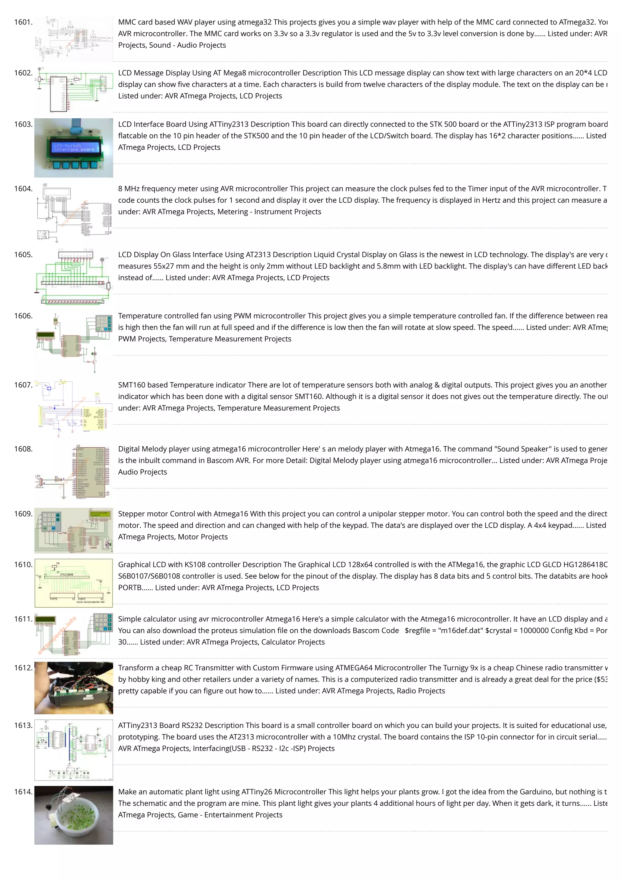 1601. MMC card based WAV player using atmega32 This projects gives you a simple wav player with help of the MMC card connected to ATmega32. You AVR microcontroller. The MMC card works on 3.3v so a 3.3v regulator is used and the 5v to 3.3v level conversion is done by…... Listed under: AVR Projects, Sound - Audio Projects 1602. LCD Message Display Using AT Mega8 microcontroller Description This LCD message display can show text with large characters on an 20*4 LCD display can show ﬁve characters at a time. Each characters is build from twelve characters of the display module. The text on the display can be r Listed under: AVR ATmega Projects, LCD Projects 1603. LCD Interface Board Using ATTiny2313 Description This board can directly connected to the STK 500 board or the ATTiny2313 ISP program board ﬂatcable on the 10 pin header of the STK500 and the 10 pin header of the LCD/Switch board. The display has 16*2 character positions…... Listed ATmega Projects, LCD Projects 1604. 8 MHz frequency meter using AVR microcontroller This project can measure the clock pulses fed to the Timer input of the AVR microcontroller. T code counts the clock pulses for 1 second and display it over the LCD display. The frequency is displayed in Hertz and this project can measure a under: AVR ATmega Projects, Metering - Instrument Projects 1605. LCD Display On Glass Interface Using AT2313 Description Liquid Crystal Display on Glass is the newest in LCD technology. The display's are very c measures 55x27 mm and the height is only 2mm without LED backlight and 5.8mm with LED backlight. The display's can have different LED back instead of…... Listed under: AVR ATmega Projects, LCD Projects 1606. Temperature controlled fan using PWM microcontroller This project gives you a simple temperature controlled fan. If the difference between rea is high then the fan will run at full speed and if the difference is low then the fan will rotate at slow speed. The speed…... Listed under: AVR ATmeg PWM Projects, Temperature Measurement Projects 1607. SMT160 based Temperature indicator There are lot of temperature sensors both with analog & digital outputs. This project gives you an another indicator which has been done with a digital sensor SMT160. Although it is a digital sensor it does not gives out the temperature directly. The out under: AVR ATmega Projects, Temperature Measurement Projects 1608. Digital Melody player using atmega16 microcontroller Here' s an melody player with Atmega16. The command "Sound Speaker" is used to gener is the inbuilt command in Bascom AVR. For more Detail: Digital Melody player using atmega16 microcontroller... Listed under: AVR ATmega Proje Audio Projects 1609. Stepper motor Control with Atmega16 With this project you can control a unipolar stepper motor. You can control both the speed and the direct motor. The speed and direction and can changed with help of the keypad. The data's are displayed over the LCD display. A 4x4 keypad…... Listed ATmega Projects, Motor Projects 1610. Graphical LCD with KS108 controller Description The Graphical LCD 128x64 controlled is with the ATMega16, the graphic LCD GLCD HG1286418C S6B0107/S6B0108 controller is used. See below for the pinout of the display. The display has 8 data bits and 5 control bits. The databits are hook PORTB…... Listed under: AVR ATmega Projects, LCD Projects 1611. Simple calculator using avr microcontroller Atmega16 Here's a simple calculator with the Atmega16 microcontroller. It have an LCD display and a You can also download the proteus simulation ﬁle on the downloads Bascom Code   $regﬁle = "m16def.dat" $crystal = 1000000 Conﬁg Kbd = Por 30…... Listed under: AVR ATmega Projects, Calculator Projects 1612. Transform a cheap RC Transmitter with Custom Firmware using ATMEGA64 Microcontroller The Turnigy 9x is a cheap Chinese radio transmitter w by hobby king and other retailers under a variety of names. This is a computerized radio transmitter and is already a great deal for the price ($53 pretty capable if you can ﬁgure out how to…... Listed under: AVR ATmega Projects, Radio Projects 1613. ATTiny2313 Board RS232 Description This board is a small controller board on which you can build your projects. It is suited for educational use, prototyping. The board uses the AT2313 microcontroller with a 10Mhz crystal. The board contains the ISP 10-pin connector for in circuit serial….. AVR ATmega Projects, Interfacing(USB - RS232 - I2c -ISP) Projects 1614. Make an automatic plant light using ATTiny26 Microcontroller This light helps your plants grow. I got the idea from the Garduino, but nothing is t The schematic and the program are mine. This plant light gives your plants 4 additional hours of light per day. When it gets dark, it turns…... Liste ATmega Projects, Game - Entertainment Projects 