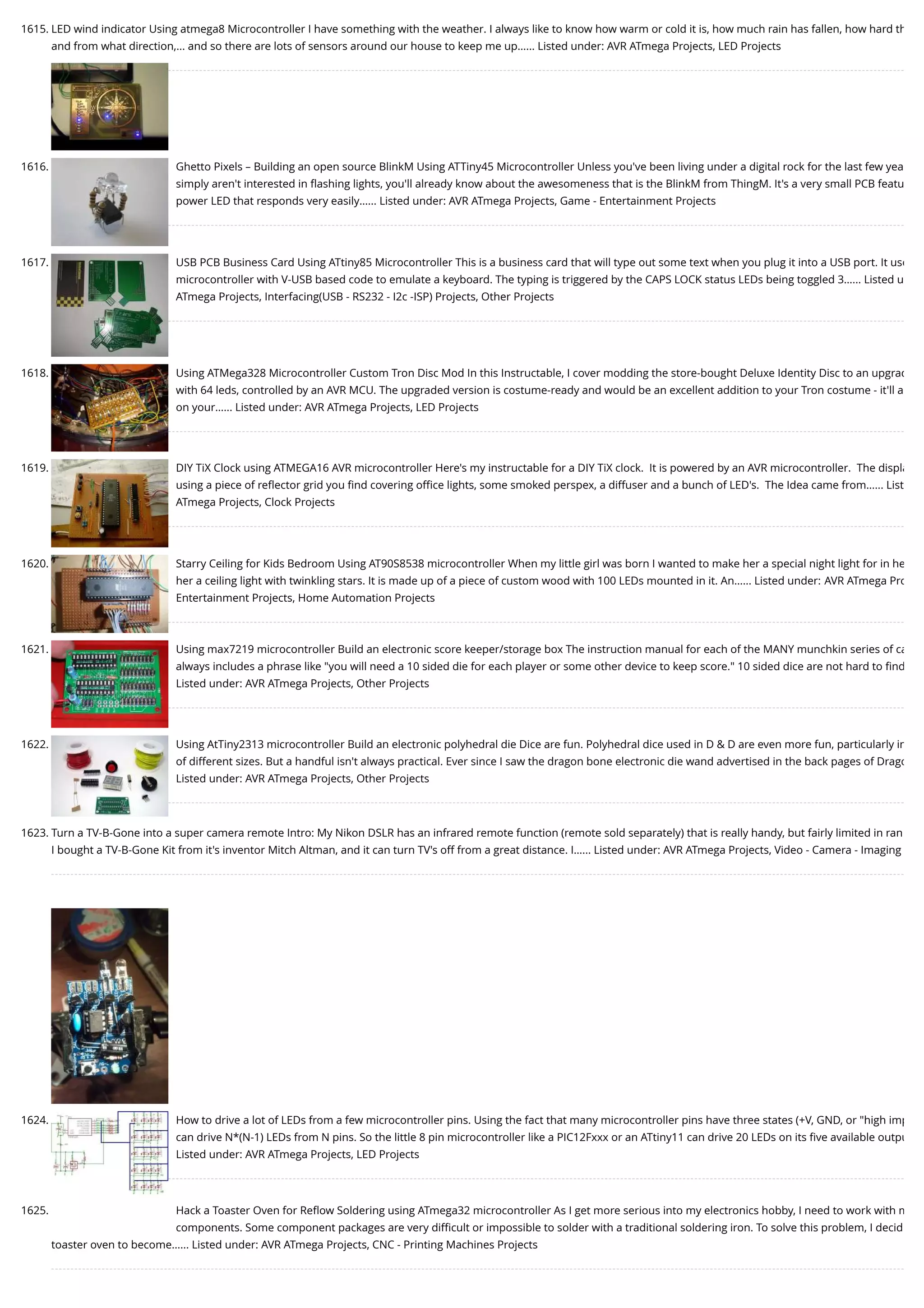 1615. LED wind indicator Using atmega8 Microcontroller I have something with the weather. I always like to know how warm or cold it is, how much rain has fallen, how hard th and from what direction,... and so there are lots of sensors around our house to keep me up…... Listed under: AVR ATmega Projects, LED Projects 1616. Ghetto Pixels – Building an open source BlinkM Using ATTiny45 Microcontroller Unless you've been living under a digital rock for the last few yea simply aren't interested in ﬂashing lights, you'll already know about the awesomeness that is the BlinkM from ThingM. It's a very small PCB featu power LED that responds very easily…... Listed under: AVR ATmega Projects, Game - Entertainment Projects 1617. USB PCB Business Card Using ATtiny85 Microcontroller This is a business card that will type out some text when you plug it into a USB port. It use microcontroller with V-USB based code to emulate a keyboard. The typing is triggered by the CAPS LOCK status LEDs being toggled 3…... Listed u ATmega Projects, Interfacing(USB - RS232 - I2c -ISP) Projects, Other Projects 1618. Using ATMega328 Microcontroller Custom Tron Disc Mod In this Instructable, I cover modding the store-bought Deluxe Identity Disc to an upgrad with 64 leds, controlled by an AVR MCU. The upgraded version is costume-ready and would be an excellent addition to your Tron costume - it'll a on your…... Listed under: AVR ATmega Projects, LED Projects 1619. DIY TiX Clock using ATMEGA16 AVR microcontroller Here's my instructable for a DIY TiX clock.  It is powered by an AVR microcontroller.  The displa using a piece of reﬂector grid you ﬁnd covering oﬃce lights, some smoked perspex, a diffuser and a bunch of LED's.  The Idea came from…... List ATmega Projects, Clock Projects 1620. Starry Ceiling for Kids Bedroom Using AT90S8538 microcontroller When my little girl was born I wanted to make her a special night light for in he her a ceiling light with twinkling stars. It is made up of a piece of custom wood with 100 LEDs mounted in it. An…... Listed under: AVR ATmega Pro Entertainment Projects, Home Automation Projects 1621. Using max7219 microcontroller Build an electronic score keeper/storage box The instruction manual for each of the MANY munchkin series of ca always includes a phrase like "you will need a 10 sided die for each player or some other device to keep score." 10 sided dice are not hard to ﬁnd Listed under: AVR ATmega Projects, Other Projects 1622. Using AtTiny2313 microcontroller Build an electronic polyhedral die Dice are fun. Polyhedral dice used in D & D are even more fun, particularly in of different sizes. But a handful isn't always practical. Ever since I saw the dragon bone electronic die wand advertised in the back pages of Drago Listed under: AVR ATmega Projects, Other Projects 1623. Turn a TV-B-Gone into a super camera remote Intro: My Nikon DSLR has an infrared remote function (remote sold separately) that is really handy, but fairly limited in ran I bought a TV-B-Gone Kit from it's inventor Mitch Altman, and it can turn TV's off from a great distance. I…... Listed under: AVR ATmega Projects, Video - Camera - Imaging 1624. How to drive a lot of LEDs from a few microcontroller pins. Using the fact that many microcontroller pins have three states (+V, GND, or "high imp can drive N*(N-1) LEDs from N pins. So the little 8 pin microcontroller like a PIC12Fxxx or an ATtiny11 can drive 20 LEDs on its ﬁve available outpu Listed under: AVR ATmega Projects, LED Projects 1625. Hack a Toaster Oven for Reﬂow Soldering using ATmega32 microcontroller As I get more serious into my electronics hobby, I need to work with m components. Some component packages are very diﬃcult or impossible to solder with a traditional soldering iron. To solve this problem, I decid toaster oven to become…... Listed under: AVR ATmega Projects, CNC - Printing Machines Projects 