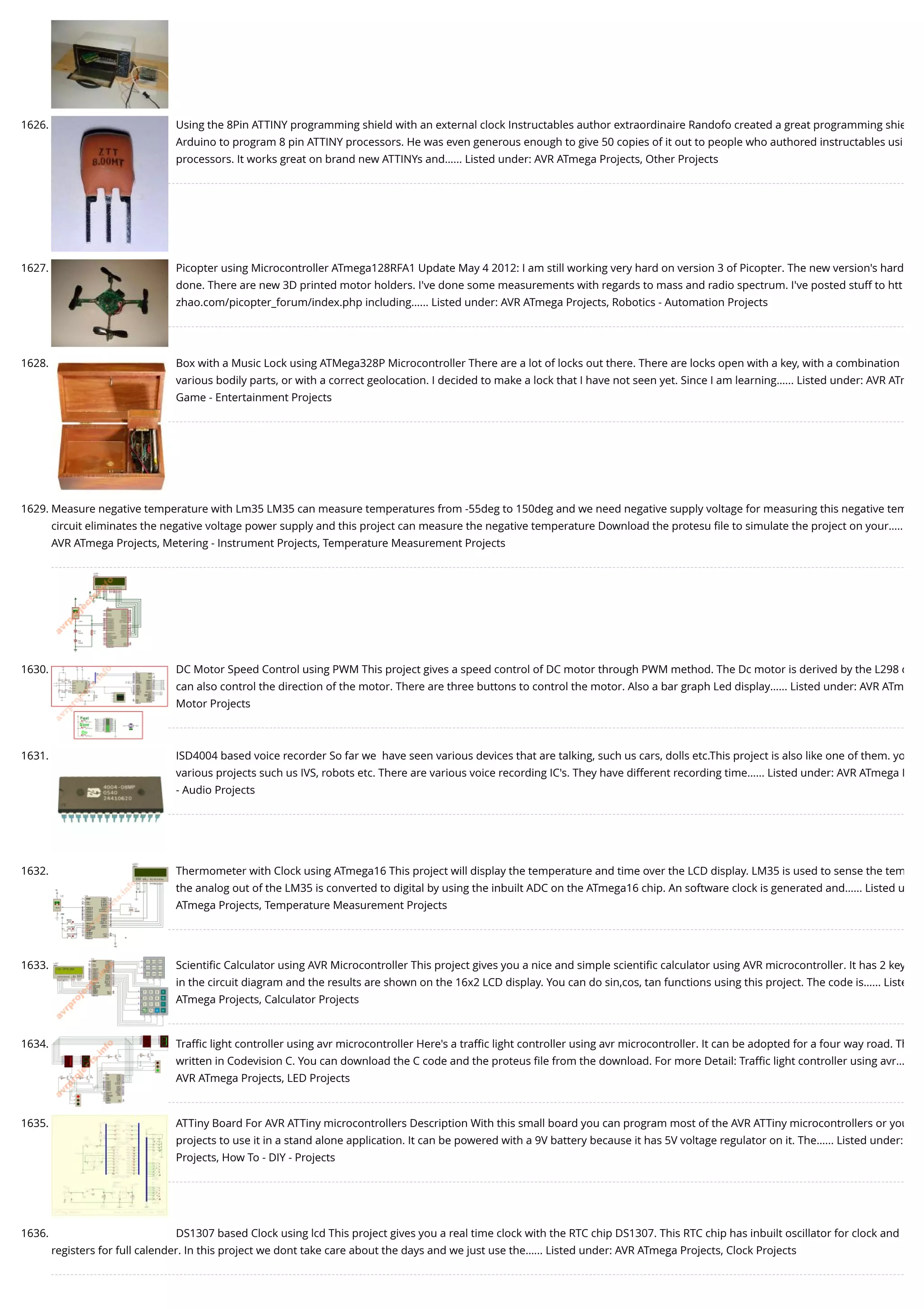 1626. Using the 8Pin ATTINY programming shield with an external clock Instructables author extraordinaire Randofo created a great programming shie Arduino to program 8 pin ATTINY processors. He was even generous enough to give 50 copies of it out to people who authored instructables usi processors. It works great on brand new ATTINYs and…... Listed under: AVR ATmega Projects, Other Projects 1627. Picopter using Microcontroller ATmega128RFA1 Update May 4 2012: I am still working very hard on version 3 of Picopter. The new version's hard done. There are new 3D printed motor holders. I've done some measurements with regards to mass and radio spectrum. I've posted stuff to htt zhao.com/picopter_forum/index.php including…... Listed under: AVR ATmega Projects, Robotics - Automation Projects 1628. Box with a Music Lock using ATMega328P Microcontroller There are a lot of locks out there. There are locks open with a key, with a combination various bodily parts, or with a correct geolocation. I decided to make a lock that I have not seen yet. Since I am learning…... Listed under: AVR ATm Game - Entertainment Projects 1629. Measure negative temperature with Lm35 LM35 can measure temperatures from -55deg to 150deg and we need negative supply voltage for measuring this negative tem circuit eliminates the negative voltage power supply and this project can measure the negative temperature Download the protesu ﬁle to simulate the project on your….. AVR ATmega Projects, Metering - Instrument Projects, Temperature Measurement Projects 1630. DC Motor Speed Control using PWM This project gives a speed control of DC motor through PWM method. The Dc motor is derived by the L298 d can also control the direction of the motor. There are three buttons to control the motor. Also a bar graph Led display…... Listed under: AVR ATm Motor Projects 1631. ISD4004 based voice recorder So far we  have seen various devices that are talking, such us cars, dolls etc.This project is also like one of them. yo various projects such us IVS, robots etc. There are various voice recording IC's. They have different recording time…... Listed under: AVR ATmega P - Audio Projects 1632. Thermometer with Clock using ATmega16 This project will display the temperature and time over the LCD display. LM35 is used to sense the tem the analog out of the LM35 is converted to digital by using the inbuilt ADC on the ATmega16 chip. An software clock is generated and…... Listed u ATmega Projects, Temperature Measurement Projects 1633. Scientiﬁc Calculator using AVR Microcontroller This project gives you a nice and simple scientiﬁc calculator using AVR microcontroller. It has 2 key in the circuit diagram and the results are shown on the 16x2 LCD display. You can do sin,cos, tan functions using this project. The code is…... Liste ATmega Projects, Calculator Projects 1634. Traﬃc light controller using avr microcontroller Here's a traﬃc light controller using avr microcontroller. It can be adopted for a four way road. Th written in Codevision C. You can download the C code and the proteus ﬁle from the download. For more Detail: Traﬃc light controller using avr… AVR ATmega Projects, LED Projects 1635. ATTiny Board For AVR ATTiny microcontrollers Description With this small board you can program most of the AVR ATTiny microcontrollers or you projects to use it in a stand alone application. It can be powered with a 9V battery because it has 5V voltage regulator on it. The…... Listed under: Projects, How To - DIY - Projects 1636. DS1307 based Clock using lcd This project gives you a real time clock with the RTC chip DS1307. This RTC chip has inbuilt oscillator for clock and registers for full calender. In this project we dont take care about the days and we just use the…... Listed under: AVR ATmega Projects, Clock Projects 
