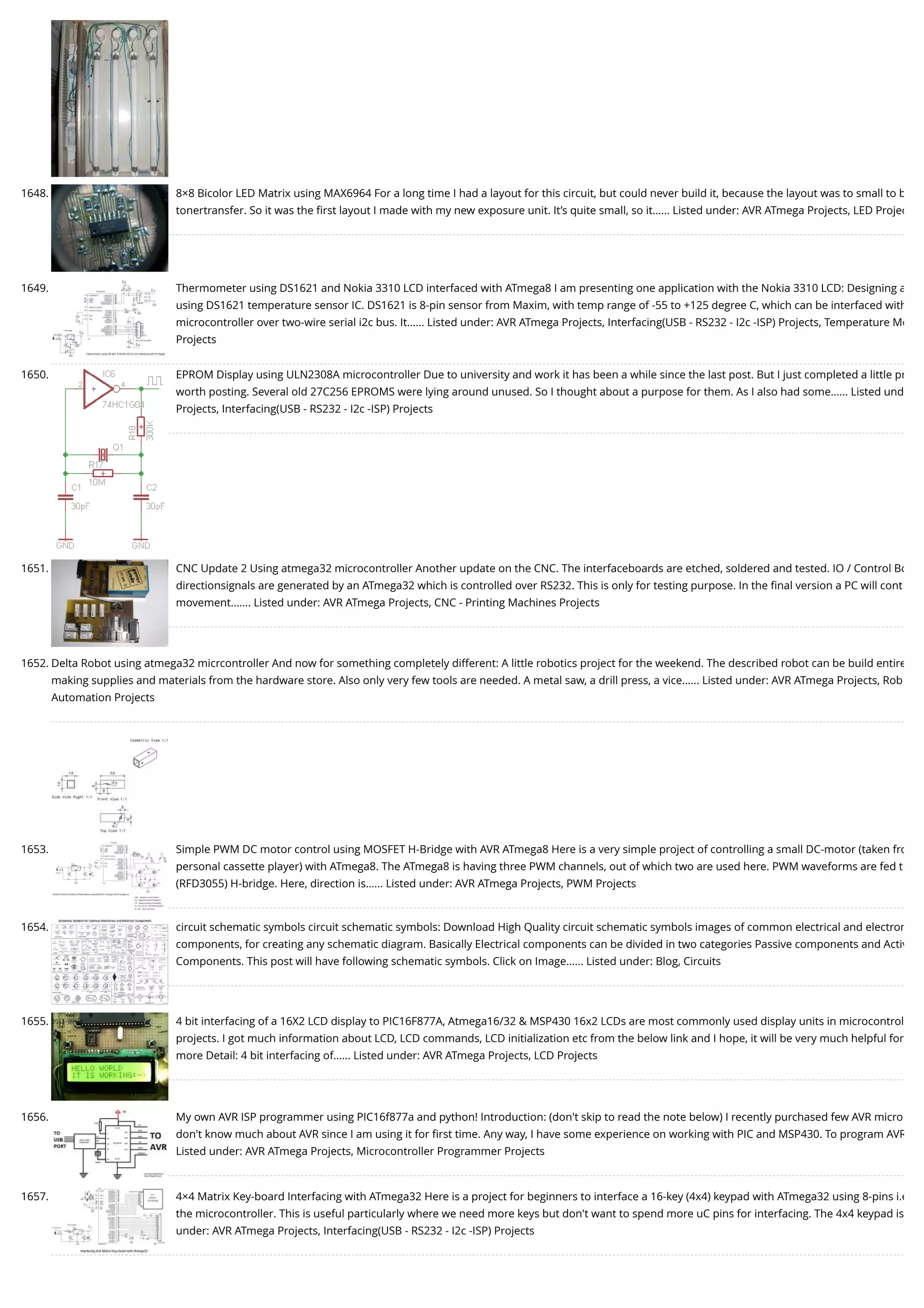 1648. 8×8 Bicolor LED Matrix using MAX6964 For a long time I had a layout for this circuit, but could never build it, because the layout was to small to b tonertransfer. So it was the ﬁrst layout I made with my new exposure unit. It’s quite small, so it…... Listed under: AVR ATmega Projects, LED Projec 1649. Thermometer using DS1621 and Nokia 3310 LCD interfaced with ATmega8 I am presenting one application with the Nokia 3310 LCD: Designing a using DS1621 temperature sensor IC. DS1621 is 8-pin sensor from Maxim, with temp range of -55 to +125 degree C, which can be interfaced with microcontroller over two-wire serial i2c bus. It…... Listed under: AVR ATmega Projects, Interfacing(USB - RS232 - I2c -ISP) Projects, Temperature Me Projects 1650. EPROM Display using ULN2308A microcontroller Due to university and work it has been a while since the last post. But I just completed a little pr worth posting. Several old 27C256 EPROMS were lying around unused. So I thought about a purpose for them. As I also had some…... Listed und Projects, Interfacing(USB - RS232 - I2c -ISP) Projects 1651. CNC Update 2 Using atmega32 microcontroller Another update on the CNC. The interfaceboards are etched, soldered and tested. IO / Control Bo directionsignals are generated by an ATmega32 which is controlled over RS232. This is only for testing purpose. In the ﬁnal version a PC will cont movement.…... Listed under: AVR ATmega Projects, CNC - Printing Machines Projects 1652. Delta Robot using atmega32 micrcontroller And now for something completely different: A little robotics project for the weekend. The described robot can be build entire making supplies and materials from the hardware store. Also only very few tools are needed. A metal saw, a drill press, a vice…... Listed under: AVR ATmega Projects, Rob Automation Projects 1653. Simple PWM DC motor control using MOSFET H-Bridge with AVR ATmega8 Here is a very simple project of controlling a small DC-motor (taken fro personal cassette player) with ATmega8. The ATmega8 is having three PWM channels, out of which two are used here. PWM waveforms are fed t (RFD3055) H-bridge. Here, direction is…... Listed under: AVR ATmega Projects, PWM Projects 1654. circuit schematic symbols circuit schematic symbols: Download High Quality circuit schematic symbols images of common electrical and electron components, for creating any schematic diagram. Basically Electrical components can be divided in two categories Passive components and Activ Components. This post will have following schematic symbols. Click on Image…... Listed under: Blog, Circuits 1655. 4 bit interfacing of a 16X2 LCD display to PIC16F877A, Atmega16/32 & MSP430 16x2 LCDs are most commonly used display units in microcontrol projects. I got much information about LCD, LCD commands, LCD initialization etc from the below link and I hope, it will be very much helpful for more Detail: 4 bit interfacing of…... Listed under: AVR ATmega Projects, LCD Projects 1656. My own AVR ISP programmer using PIC16f877a and python! Introduction: (don't skip to read the note below) I recently purchased few AVR micro don't know much about AVR since I am using it for ﬁrst time. Any way, I have some experience on working with PIC and MSP430. To program AVR Listed under: AVR ATmega Projects, Microcontroller Programmer Projects 1657. 4×4 Matrix Key-board Interfacing with ATmega32 Here is a project for beginners to interface a 16-key (4x4) keypad with ATmega32 using 8-pins i.e the microcontroller. This is useful particularly where we need more keys but don't want to spend more uC pins for interfacing. The 4x4 keypad is under: AVR ATmega Projects, Interfacing(USB - RS232 - I2c -ISP) Projects 