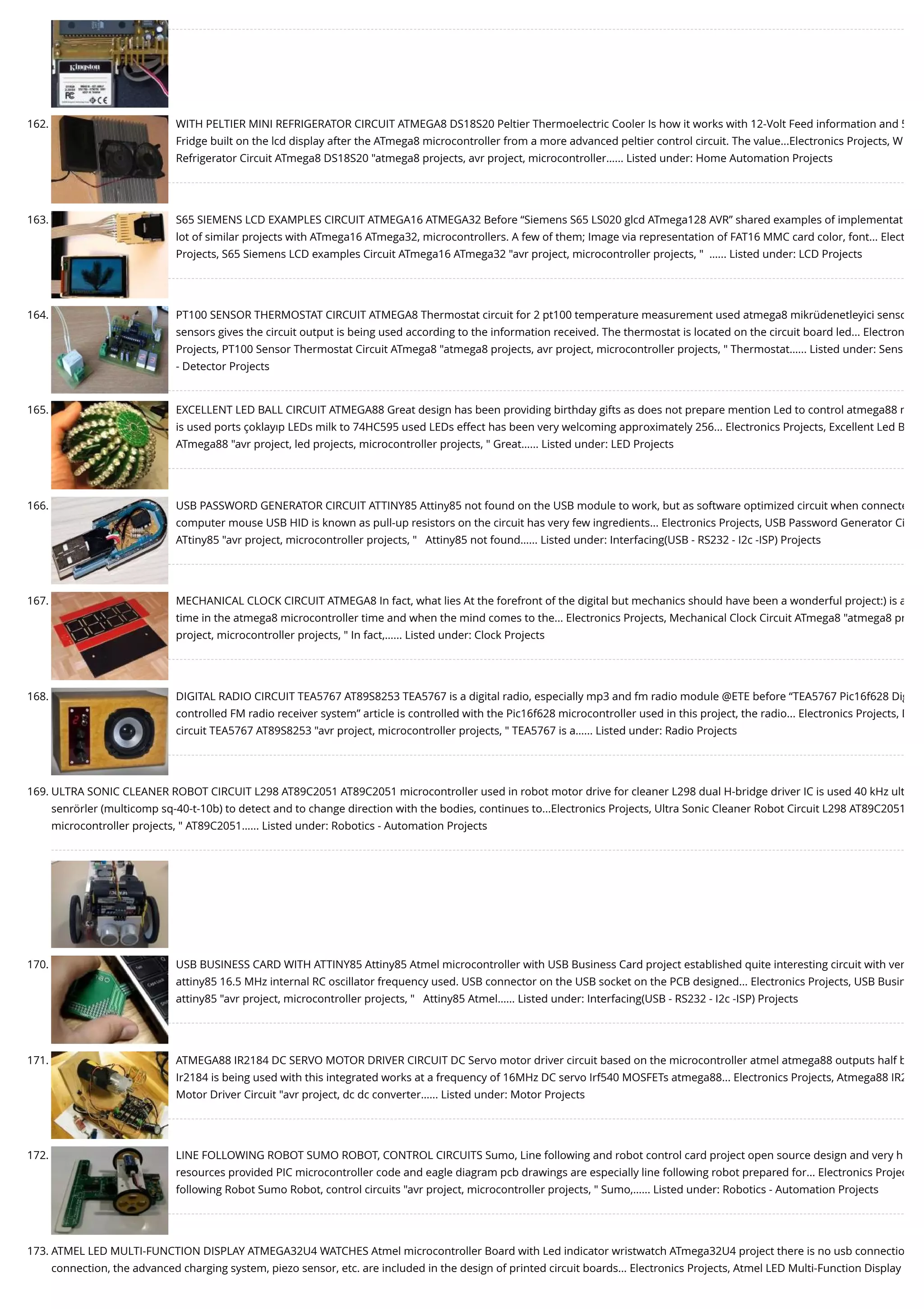 162. WITH PELTIER MINI REFRIGERATOR CIRCUIT ATMEGA8 DS18S20 Peltier Thermoelectric Cooler Is how it works with 12-Volt Feed information and 5 Fridge built on the lcd display after the ATmega8 microcontroller from a more advanced peltier control circuit. The value...Electronics Projects, W Refrigerator Circuit ATmega8 DS18S20 "atmega8 projects, avr project, microcontroller…... Listed under: Home Automation Projects 163. S65 SIEMENS LCD EXAMPLES CIRCUIT ATMEGA16 ATMEGA32 Before “Siemens S65 LS020 glcd ATmega128 AVR” shared examples of implementat lot of similar projects with ATmega16 ATmega32, microcontrollers. A few of them; Image via representation of FAT16 MMC card color, font... Elect Projects, S65 Siemens LCD examples Circuit ATmega16 ATmega32 "avr project, microcontroller projects, "  …... Listed under: LCD Projects 164. PT100 SENSOR THERMOSTAT CIRCUIT ATMEGA8 Thermostat circuit for 2 pt100 temperature measurement used atmega8 mikrüdenetleyici senso sensors gives the circuit output is being used according to the information received. The thermostat is located on the circuit board led... Electron Projects, PT100 Sensor Thermostat Circuit ATmega8 "atmega8 projects, avr project, microcontroller projects, " Thermostat…... Listed under: Sens - Detector Projects 165. EXCELLENT LED BALL CIRCUIT ATMEGA88 Great design has been providing birthday gifts as does not prepare mention Led to control atmega88 m is used ports çoklayıp LEDs milk to 74HC595 used LEDs effect has been very welcoming approximately 256... Electronics Projects, Excellent Led B ATmega88 "avr project, led projects, microcontroller projects, " Great…... Listed under: LED Projects 166. USB PASSWORD GENERATOR CIRCUIT ATTINY85 Attiny85 not found on the USB module to work, but as software optimized circuit when connecte computer mouse USB HID is known as pull-up resistors on the circuit has very few ingredients... Electronics Projects, USB Password Generator Ci ATtiny85 "avr project, microcontroller projects, "   Attiny85 not found…... Listed under: Interfacing(USB - RS232 - I2c -ISP) Projects 167. MECHANICAL CLOCK CIRCUIT ATMEGA8 In fact, what lies At the forefront of the digital but mechanics should have been a wonderful project:) is a time in the atmega8 microcontroller time and when the mind comes to the... Electronics Projects, Mechanical Clock Circuit ATmega8 "atmega8 pr project, microcontroller projects, " In fact,…... Listed under: Clock Projects 168. DIGITAL RADIO CIRCUIT TEA5767 AT89S8253 TEA5767 is a digital radio, especially mp3 and fm radio module @ETE before “TEA5767 Pic16f628 Dig controlled FM radio receiver system” article is controlled with the Pic16f628 microcontroller used in this project, the radio... Electronics Projects, D circuit TEA5767 AT89S8253 "avr project, microcontroller projects, " TEA5767 is a…... Listed under: Radio Projects 169. ULTRA SONIC CLEANER ROBOT CIRCUIT L298 AT89C2051 AT89C2051 microcontroller used in robot motor drive for cleaner L298 dual H-bridge driver IC is used 40 kHz ult senrörler (multicomp sq-40-t-10b) to detect and to change direction with the bodies, continues to...Electronics Projects, Ultra Sonic Cleaner Robot Circuit L298 AT89C2051 microcontroller projects, " AT89C2051…... Listed under: Robotics - Automation Projects 170. USB BUSINESS CARD WITH ATTINY85 Attiny85 Atmel microcontroller with USB Business Card project established quite interesting circuit with ver attiny85 16.5 MHz internal RC oscillator frequency used. USB connector on the USB socket on the PCB designed... Electronics Projects, USB Busin attiny85 "avr project, microcontroller projects, "   Attiny85 Atmel…... Listed under: Interfacing(USB - RS232 - I2c -ISP) Projects 171. ATMEGA88 IR2184 DC SERVO MOTOR DRIVER CIRCUIT DC Servo motor driver circuit based on the microcontroller atmel atmega88 outputs half b Ir2184 is being used with this integrated works at a frequency of 16MHz DC servo Irf540 MOSFETs atmega88... Electronics Projects, Atmega88 IR2 Motor Driver Circuit "avr project, dc dc converter…... Listed under: Motor Projects 172. LINE FOLLOWING ROBOT SUMO ROBOT, CONTROL CIRCUITS Sumo, Line following and robot control card project open source design and very h resources provided PIC microcontroller code and eagle diagram pcb drawings are especially line following robot prepared for... Electronics Projec following Robot Sumo Robot, control circuits "avr project, microcontroller projects, " Sumo,…... Listed under: Robotics - Automation Projects 173. ATMEL LED MULTI-FUNCTION DISPLAY ATMEGA32U4 WATCHES Atmel microcontroller Board with Led indicator wristwatch ATmega32U4 project there is no usb connectio connection, the advanced charging system, piezo sensor, etc. are included in the design of printed circuit boards... Electronics Projects, Atmel LED Multi-Function Display 