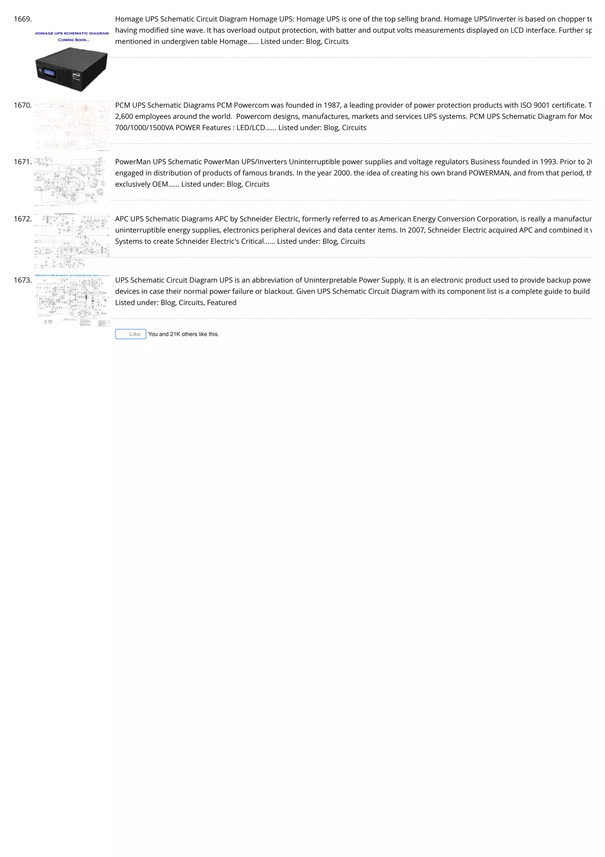 1669. Homage UPS Schematic Circuit Diagram Homage UPS: Homage UPS is one of the top selling brand. Homage UPS/Inverter is based on chopper te having modiﬁed sine wave. It has overload output protection, with batter and output volts measurements displayed on LCD interface. Further sp mentioned in undergiven table Homage…... Listed under: Blog, Circuits 1670. PCM UPS Schematic Diagrams PCM Powercom was founded in 1987, a leading provider of power protection products with ISO 9001 certiﬁcate. T 2,600 employees around the world.  Powercom designs, manufactures, markets and services UPS systems. PCM UPS Schematic Diagram for Mod 700/1000/1500VA POWER Features : LED/LCD…... Listed under: Blog, Circuits 1671. PowerMan UPS Schematic PowerMan UPS/Inverters Uninterruptible power supplies and voltage regulators Business founded in 1993. Prior to 20 engaged in distribution of products of famous brands. In the year 2000. the idea of creating his own brand POWERMAN, and from that period, th exclusively OEM…... Listed under: Blog, Circuits 1672. APC UPS Schematic Diagrams APC by Schneider Electric, formerly referred to as American Energy Conversion Corporation, is really a manufactur uninterruptible energy supplies, electronics peripheral devices and data center items. In 2007, Schneider Electric acquired APC and combined it w Systems to create Schneider Electric's Critical…... Listed under: Blog, Circuits 1673. UPS Schematic Circuit Diagram UPS is an abbreviation of Uninterpretable Power Supply. It is an electronic product used to provide backup powe devices in case their normal power failure or blackout. Given UPS Schematic Circuit Diagram with its component list is a complete guide to build Listed under: Blog, Circuits, Featured You and 21K others like this.Like 