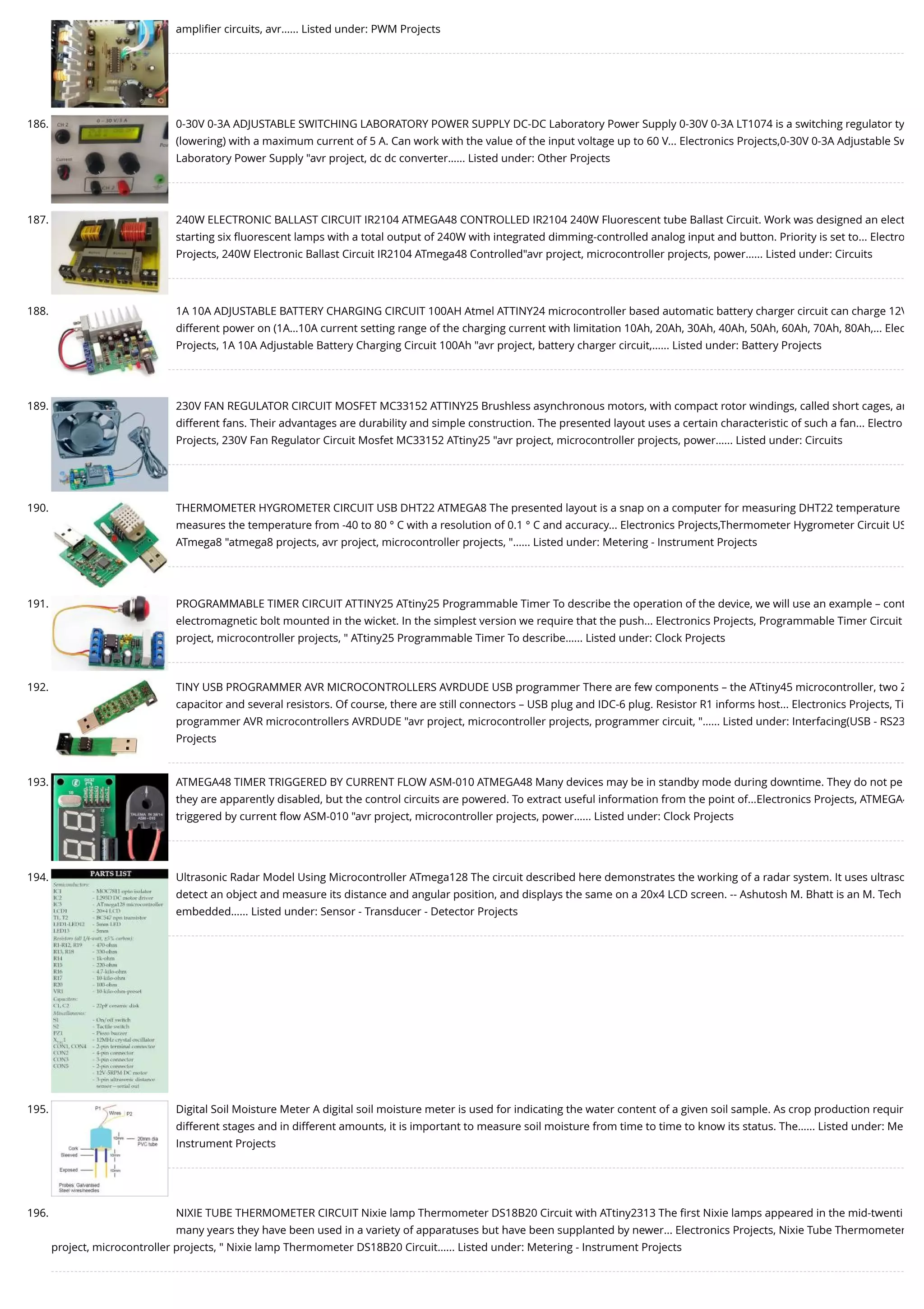 ampliﬁer circuits, avr…... Listed under: PWM Projects 186. 0-30V 0-3A ADJUSTABLE SWITCHING LABORATORY POWER SUPPLY DC-DC Laboratory Power Supply 0-30V 0-3A LT1074 is a switching regulator ty (lowering) with a maximum current of 5 A. Can work with the value of the input voltage up to 60 V... Electronics Projects,0-30V 0-3A Adjustable Sw Laboratory Power Supply "avr project, dc dc converter…... Listed under: Other Projects 187. 240W ELECTRONIC BALLAST CIRCUIT IR2104 ATMEGA48 CONTROLLED IR2104 240W Fluorescent tube Ballast Circuit. Work was designed an elect starting six ﬂuorescent lamps with a total output of 240W with integrated dimming-controlled analog input and button. Priority is set to... Electro Projects, 240W Electronic Ballast Circuit IR2104 ATmega48 Controlled"avr project, microcontroller projects, power…... Listed under: Circuits 188. 1A 10A ADJUSTABLE BATTERY CHARGING CIRCUIT 100AH Atmel ATTINY24 microcontroller based automatic battery charger circuit can charge 12V different power on (1A…10A current setting range of the charging current with limitation 10Ah, 20Ah, 30Ah, 40Ah, 50Ah, 60Ah, 70Ah, 80Ah,... Elec Projects, 1A 10A Adjustable Battery Charging Circuit 100Ah "avr project, battery charger circuit,…... Listed under: Battery Projects 189. 230V FAN REGULATOR CIRCUIT MOSFET MC33152 ATTINY25 Brushless asynchronous motors, with compact rotor windings, called short cages, ar different fans. Their advantages are durability and simple construction. The presented layout uses a certain characteristic of such a fan... Electro Projects, 230V Fan Regulator Circuit Mosfet MC33152 ATtiny25 "avr project, microcontroller projects, power…... Listed under: Circuits 190. THERMOMETER HYGROMETER CIRCUIT USB DHT22 ATMEGA8 The presented layout is a snap on a computer for measuring DHT22 temperature measures the temperature from -40 to 80 ° C with a resolution of 0.1 ° C and accuracy... Electronics Projects,Thermometer Hygrometer Circuit US ATmega8 "atmega8 projects, avr project, microcontroller projects, "…... Listed under: Metering - Instrument Projects 191. PROGRAMMABLE TIMER CIRCUIT ATTINY25 ATtiny25 Programmable Timer To describe the operation of the device, we will use an example – cont electromagnetic bolt mounted in the wicket. In the simplest version we require that the push... Electronics Projects, Programmable Timer Circuit project, microcontroller projects, " ATtiny25 Programmable Timer To describe…... Listed under: Clock Projects 192. TINY USB PROGRAMMER AVR MICROCONTROLLERS AVRDUDE USB programmer There are few components – the ATtiny45 microcontroller, two Z capacitor and several resistors. Of course, there are still connectors – USB plug and IDC-6 plug. Resistor R1 informs host... Electronics Projects, Ti programmer AVR microcontrollers AVRDUDE "avr project, microcontroller projects, programmer circuit, "…... Listed under: Interfacing(USB - RS23 Projects 193. ATMEGA48 TIMER TRIGGERED BY CURRENT FLOW ASM-010 ATMEGA48 Many devices may be in standby mode during downtime. They do not pe they are apparently disabled, but the control circuits are powered. To extract useful information from the point of...Electronics Projects, ATMEGA4 triggered by current ﬂow ASM-010 "avr project, microcontroller projects, power…... Listed under: Clock Projects 194. Ultrasonic Radar Model Using Microcontroller ATmega128 The circuit described here demonstrates the working of a radar system. It uses ultraso detect an object and measure its distance and angular position, and displays the same on a 20x4 LCD screen. -- Ashutosh M. Bhatt is an M. Tech embedded…... Listed under: Sensor - Transducer - Detector Projects 195. Digital Soil Moisture Meter A digital soil moisture meter is used for indicating the water content of a given soil sample. As crop production requir different stages and in different amounts, it is important to measure soil moisture from time to time to know its status. The…... Listed under: Me Instrument Projects 196. NIXIE TUBE THERMOMETER CIRCUIT Nixie lamp Thermometer DS18B20 Circuit with ATtiny2313 The ﬁrst Nixie lamps appeared in the mid-twenti many years they have been used in a variety of apparatuses but have been supplanted by newer... Electronics Projects, Nixie Tube Thermometer project, microcontroller projects, " Nixie lamp Thermometer DS18B20 Circuit…... Listed under: Metering - Instrument Projects 