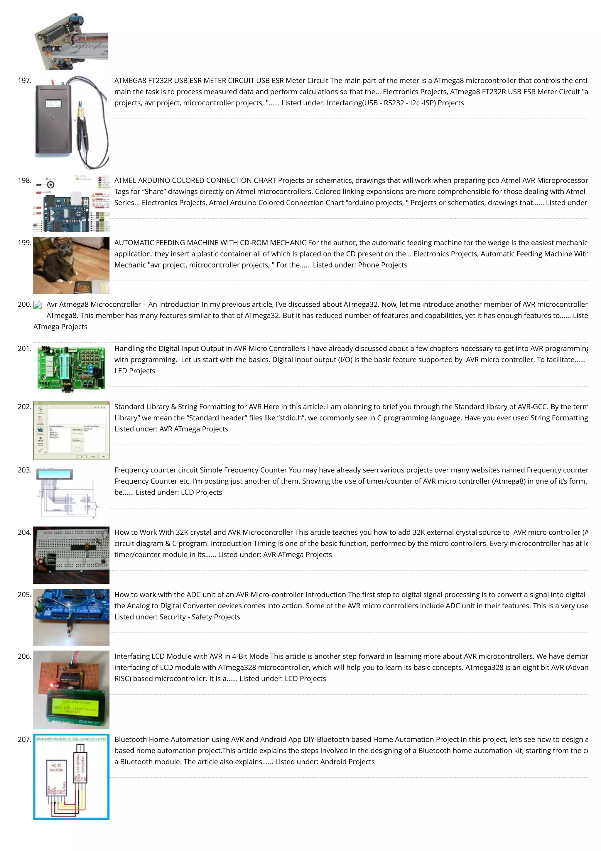 197. ATMEGA8 FT232R USB ESR METER CIRCUIT USB ESR Meter Circuit The main part of the meter is a ATmega8 microcontroller that controls the enti main the task is to process measured data and perform calculations so that the... Electronics Projects, ATmega8 FT232R USB ESR Meter Circuit "a projects, avr project, microcontroller projects, "…... Listed under: Interfacing(USB - RS232 - I2c -ISP) Projects 198. ATMEL ARDUINO COLORED CONNECTION CHART Projects or schematics, drawings that will work when preparing pcb Atmel AVR Microprocessor Tags for “Share” drawings directly on Atmel microcontrollers. Colored linking expansions are more comprehensible for those dealing with Atmel Series... Electronics Projects, Atmel Arduino Colored Connection Chart "arduino projects, " Projects or schematics, drawings that…... Listed under 199. AUTOMATIC FEEDING MACHINE WITH CD-ROM MECHANIC For the author, the automatic feeding machine for the wedge is the easiest mechanic application. they insert a plastic container all of which is placed on the CD present on the... Electronics Projects, Automatic Feeding Machine With Mechanic "avr project, microcontroller projects, " For the…... Listed under: Phone Projects 200. Avr Atmega8 Microcontroller – An Introduction In my previous article, I’ve discussed about ATmega32. Now, let me introduce another member of AVR microcontroller ATmega8. This member has many features similar to that of ATmega32. But it has reduced number of features and capabilities, yet it has enough features to…... Liste ATmega Projects 201. Handling the Digital Input Output in AVR Micro Controllers I have already discussed about a few chapters necessary to get into AVR programming with programming.  Let us start with the basics. Digital input output (I/O) is the basic feature supported by  AVR micro controller. To facilitate…... LED Projects 202. Standard Library & String Formatting for AVR Here in this article, I am planning to brief you through the Standard library of AVR-GCC. By the term Library” we mean the “Standard header” ﬁles like “stdio.h”, we commonly see in C programming language. Have you ever used String Formatting Listed under: AVR ATmega Projects 203. Frequency counter circuit Simple Frequency Counter You may have already seen various projects over many websites named Frequency counter Frequency Counter etc. I’m posting just another of them. Showing the use of timer/counter of AVR micro controller (Atmega8) in one of it’s form. be…... Listed under: LCD Projects 204. How to Work With 32K crystal and AVR Microcontroller This article teaches you how to add 32K external crystal source to  AVR micro controller (A circuit diagram & C program. Introduction Timing-is one of the basic function, performed by the micro controllers. Every microcontroller has at le timer/counter module in its…... Listed under: AVR ATmega Projects 205. How to work with the ADC unit of an AVR Micro-controller Introduction The ﬁrst step to digital signal processing is to convert a signal into digital the Analog to Digital Converter devices comes into action. Some of the AVR micro controllers include ADC unit in their features. This is a very use Listed under: Security - Safety Projects 206. Interfacing LCD Module with AVR in 4-Bit Mode This article is another step forward in learning more about AVR microcontrollers. We have demon interfacing of LCD module with ATmega328 microcontroller, which will help you to learn its basic concepts. ATmega328 is an eight bit AVR (Advan RISC) based microcontroller. It is a…... Listed under: LCD Projects 207. Bluetooth Home Automation using AVR and Android App DIY-Bluetooth based Home Automation Project In this project, let’s see how to design a based home automation project.This article explains the steps involved in the designing of a Bluetooth home automation kit, starting from the co a Bluetooth module. The article also explains…... Listed under: Android Projects 