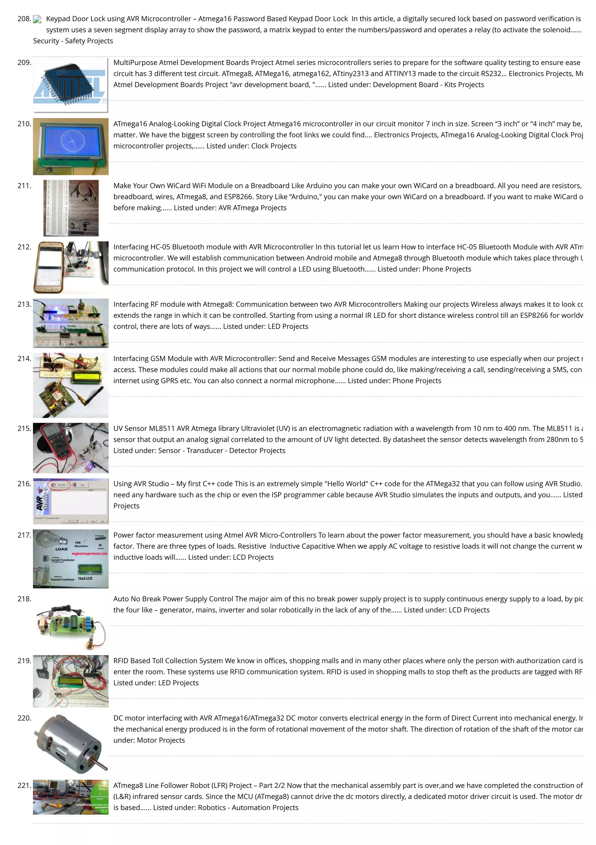 208. Keypad Door Lock using AVR Microcontroller – Atmega16 Password Based Keypad Door Lock  In this article, a digitally secured lock based on password veriﬁcation is system uses a seven segment display array to show the password, a matrix keypad to enter the numbers/password and operates a relay (to activate the solenoid…... Security - Safety Projects 209. MultiPurpose Atmel Development Boards Project Atmel series microcontrollers series to prepare for the software quality testing to ensure ease circuit has 3 different test circuit. ATmega8, ATMega16, atmega162, ATtiny2313 and ATTINY13 made to the circuit RS232... Electronics Projects, Mu Atmel Development Boards Project "avr development board, "…... Listed under: Development Board - Kits Projects 210. ATmega16 Analog-Looking Digital Clock Project Atmega16 microcontroller in our circuit monitor 7 inch in size. Screen “3 inch” or “4 inch” may be, matter. We have the biggest screen by controlling the foot links we could ﬁnd.... Electronics Projects, ATmega16 Analog-Looking Digital Clock Proj microcontroller projects,…... Listed under: Clock Projects 211. Make Your Own WiCard WiFi Module on a Breadboard Like Arduino you can make your own WiCard on a breadboard. All you need are resistors, breadboard, wires, ATmega8, and ESP8266. Story Like “Arduino," you can make your own WiCard on a breadboard. If you want to make WiCard o before making…... Listed under: AVR ATmega Projects 212. Interfacing HC-05 Bluetooth module with AVR Microcontroller In this tutorial let us learn How to interface HC-05 Bluetooth Module with AVR ATm microcontroller. We will establish communication between Android mobile and Atmega8 through Bluetooth module which takes place through U communication protocol. In this project we will control a LED using Bluetooth…... Listed under: Phone Projects 213. Interfacing RF module with Atmega8: Communication between two AVR Microcontrollers Making our projects Wireless always makes it to look co extends the range in which it can be controlled. Starting from using a normal IR LED for short distance wireless control till an ESP8266 for worldw control, there are lots of ways…... Listed under: LED Projects 214. Interfacing GSM Module with AVR Microcontroller: Send and Receive Messages GSM modules are interesting to use especially when our project r access. These modules could make all actions that our normal mobile phone could do, like making/receiving a call, sending/receiving a SMS, con internet using GPRS etc. You can also connect a normal microphone…... Listed under: Phone Projects 215. UV Sensor ML8511 AVR Atmega library Ultraviolet (UV) is an electromagnetic radiation with a wavelength from 10 nm to 400 nm. The ML8511 is a sensor that output an analog signal correlated to the amount of UV light detected. By datasheet the sensor detects wavelength from 280nm to 5 Listed under: Sensor - Transducer - Detector Projects 216. Using AVR Studio – My ﬁrst C++ code This is an extremely simple "Hello World" C++ code for the ATMega32 that you can follow using AVR Studio. need any hardware such as the chip or even the ISP programmer cable because AVR Studio simulates the inputs and outputs, and you…... Listed Projects 217. Power factor measurement using Atmel AVR Micro-Controllers To learn about the power factor measurement, you should have a basic knowledg factor. There are three types of loads. Resistive  Inductive Capacitive When we apply AC voltage to resistive loads it will not change the current w inductive loads will…... Listed under: LCD Projects 218. Auto No Break Power Supply Control The major aim of this no break power supply project is to supply continuous energy supply to a load, by pic the four like – generator, mains, inverter and solar robotically in the lack of any of the…... Listed under: LCD Projects 219. RFID Based Toll Collection System We know in oﬃces, shopping malls and in many other places where only the person with authorization card is enter the room. These systems use RFID communication system. RFID is used in shopping malls to stop theft as the products are tagged with RF Listed under: LED Projects 220. DC motor interfacing with AVR ATmega16/ATmega32 DC motor converts electrical energy in the form of Direct Current into mechanical energy. In the mechanical energy produced is in the form of rotational movement of the motor shaft. The direction of rotation of the shaft of the motor can under: Motor Projects 221. ATmega8 Line Follower Robot (LFR) Project – Part 2/2 Now that the mechanical assembly part is over,and we have completed the construction of (L&R) infrared sensor cards. Since the MCU (ATmega8) cannot drive the dc motors directly, a dedicated motor driver circuit is used. The motor dr is based…... Listed under: Robotics - Automation Projects 
