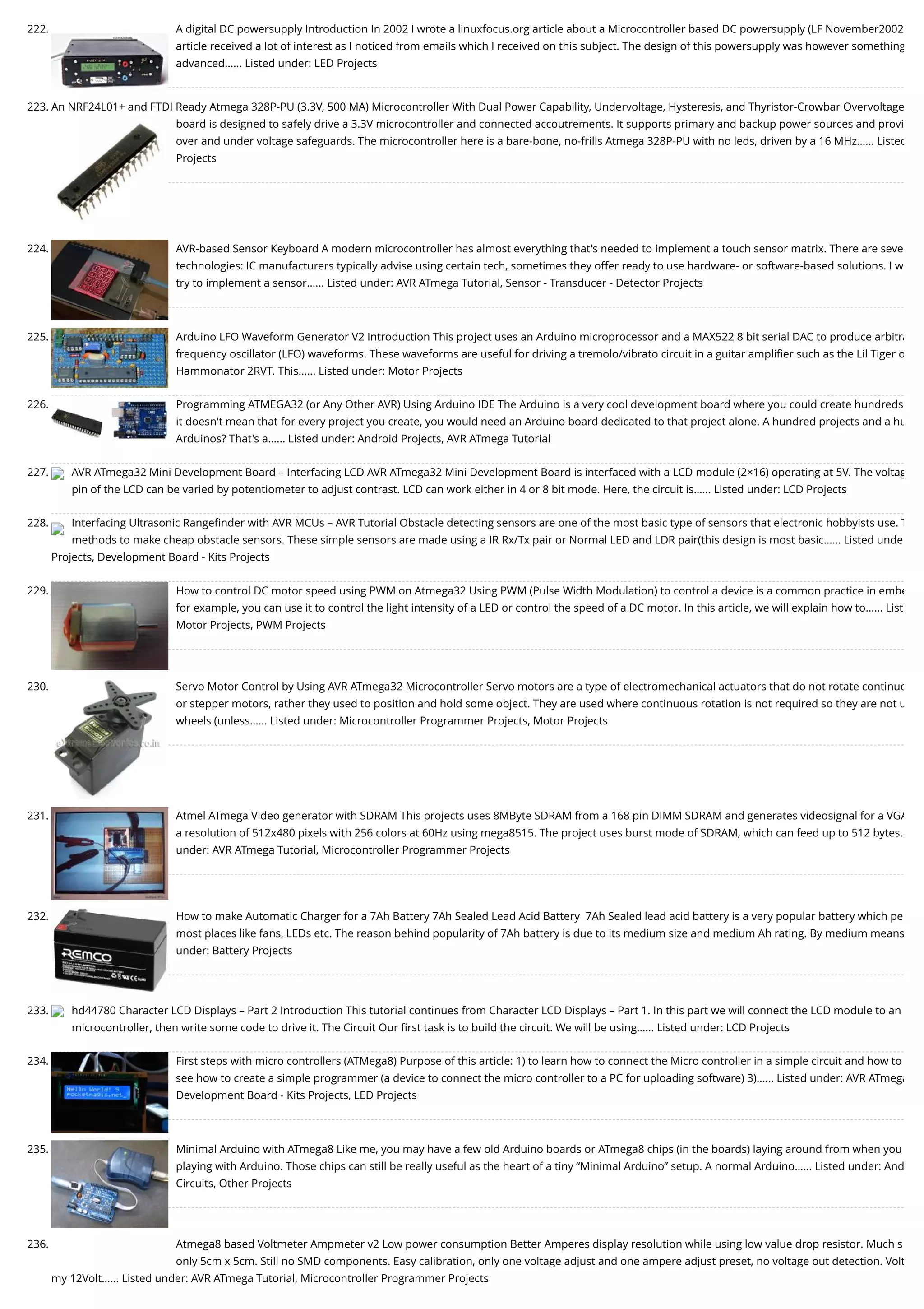 222. A digital DC powersupply Introduction In 2002 I wrote a linuxfocus.org article about a Microcontroller based DC powersupply (LF November2002 article received a lot of interest as I noticed from emails which I received on this subject. The design of this powersupply was however something advanced…... Listed under: LED Projects 223. An NRF24L01+ and FTDI Ready Atmega 328P-PU (3.3V, 500 MA) Microcontroller With Dual Power Capability, Undervoltage, Hysteresis, and Thyristor-Crowbar Overvoltage board is designed to safely drive a 3.3V microcontroller and connected accoutrements. It supports primary and backup power sources and provi over and under voltage safeguards. The microcontroller here is a bare-bone, no-frills Atmega 328P-PU with no leds, driven by a 16 MHz…... Listed Projects 224. AVR-based Sensor Keyboard A modern microcontroller has almost everything that's needed to implement a touch sensor matrix. There are seve technologies: IC manufacturers typically advise using certain tech, sometimes they offer ready to use hardware- or software-based solutions. I w try to implement a sensor…... Listed under: AVR ATmega Tutorial, Sensor - Transducer - Detector Projects 225. Arduino LFO Waveform Generator V2 Introduction This project uses an Arduino microprocessor and a MAX522 8 bit serial DAC to produce arbitra frequency oscillator (LFO) waveforms. These waveforms are useful for driving a tremolo/vibrato circuit in a guitar ampliﬁer such as the Lil Tiger o Hammonator 2RVT. This…... Listed under: Motor Projects 226. Programming ATMEGA32 (or Any Other AVR) Using Arduino IDE The Arduino is a very cool development board where you could create hundreds it doesn't mean that for every project you create, you would need an Arduino board dedicated to that project alone. A hundred projects and a hu Arduinos? That's a…... Listed under: Android Projects, AVR ATmega Tutorial 227. AVR ATmega32 Mini Development Board – Interfacing LCD AVR ATmega32 Mini Development Board is interfaced with a LCD module (2×16) operating at 5V. The voltag pin of the LCD can be varied by potentiometer to adjust contrast. LCD can work either in 4 or 8 bit mode. Here, the circuit is…... Listed under: LCD Projects 228. Interfacing Ultrasonic Rangeﬁnder with AVR MCUs – AVR Tutorial Obstacle detecting sensors are one of the most basic type of sensors that electronic hobbyists use. T methods to make cheap obstacle sensors. These simple sensors are made using a IR Rx/Tx pair or Normal LED and LDR pair(this design is most basic…... Listed unde Projects, Development Board - Kits Projects 229. How to control DC motor speed using PWM on Atmega32 Using PWM (Pulse Width Modulation) to control a device is a common practice in embe for example, you can use it to control the light intensity of a LED or control the speed of a DC motor. In this article, we will explain how to…... List Motor Projects, PWM Projects 230. Servo Motor Control by Using AVR ATmega32 Microcontroller Servo motors are a type of electromechanical actuators that do not rotate continuo or stepper motors, rather they used to position and hold some object. They are used where continuous rotation is not required so they are not u wheels (unless…... Listed under: Microcontroller Programmer Projects, Motor Projects 231. Atmel ATmega Video generator with SDRAM This projects uses 8MByte SDRAM from a 168 pin DIMM SDRAM and generates videosignal for a VGA a resolution of 512x480 pixels with 256 colors at 60Hz using mega8515. The project uses burst mode of SDRAM, which can feed up to 512 bytes… under: AVR ATmega Tutorial, Microcontroller Programmer Projects 232. How to make Automatic Charger for a 7Ah Battery 7Ah Sealed Lead Acid Battery  7Ah Sealed lead acid battery is a very popular battery which pe most places like fans, LEDs etc. The reason behind popularity of 7Ah battery is due to its medium size and medium Ah rating. By medium means under: Battery Projects 233. hd44780 Character LCD Displays – Part 2 Introduction This tutorial continues from Character LCD Displays – Part 1. In this part we will connect the LCD module to an microcontroller, then write some code to drive it. The Circuit Our ﬁrst task is to build the circuit. We will be using…... Listed under: LCD Projects 234. First steps with micro controllers (ATMega8) Purpose of this article: 1) to learn how to connect the Micro controller in a simple circuit and how to see how to create a simple programmer (a device to connect the micro controller to a PC for uploading software) 3)…... Listed under: AVR ATmega Development Board - Kits Projects, LED Projects 235. Minimal Arduino with ATmega8 Like me, you may have a few old Arduino boards or ATmega8 chips (in the boards) laying around from when you playing with Arduino. Those chips can still be really useful as the heart of a tiny “Minimal Arduino” setup. A normal Arduino…... Listed under: And Circuits, Other Projects 236. Atmega8 based Voltmeter Ampmeter v2 Low power consumption Better Amperes display resolution while using low value drop resistor. Much s only 5cm x 5cm. Still no SMD components. Easy calibration, only one voltage adjust and one ampere adjust preset, no voltage out detection. Volt my 12Volt…... Listed under: AVR ATmega Tutorial, Microcontroller Programmer Projects 