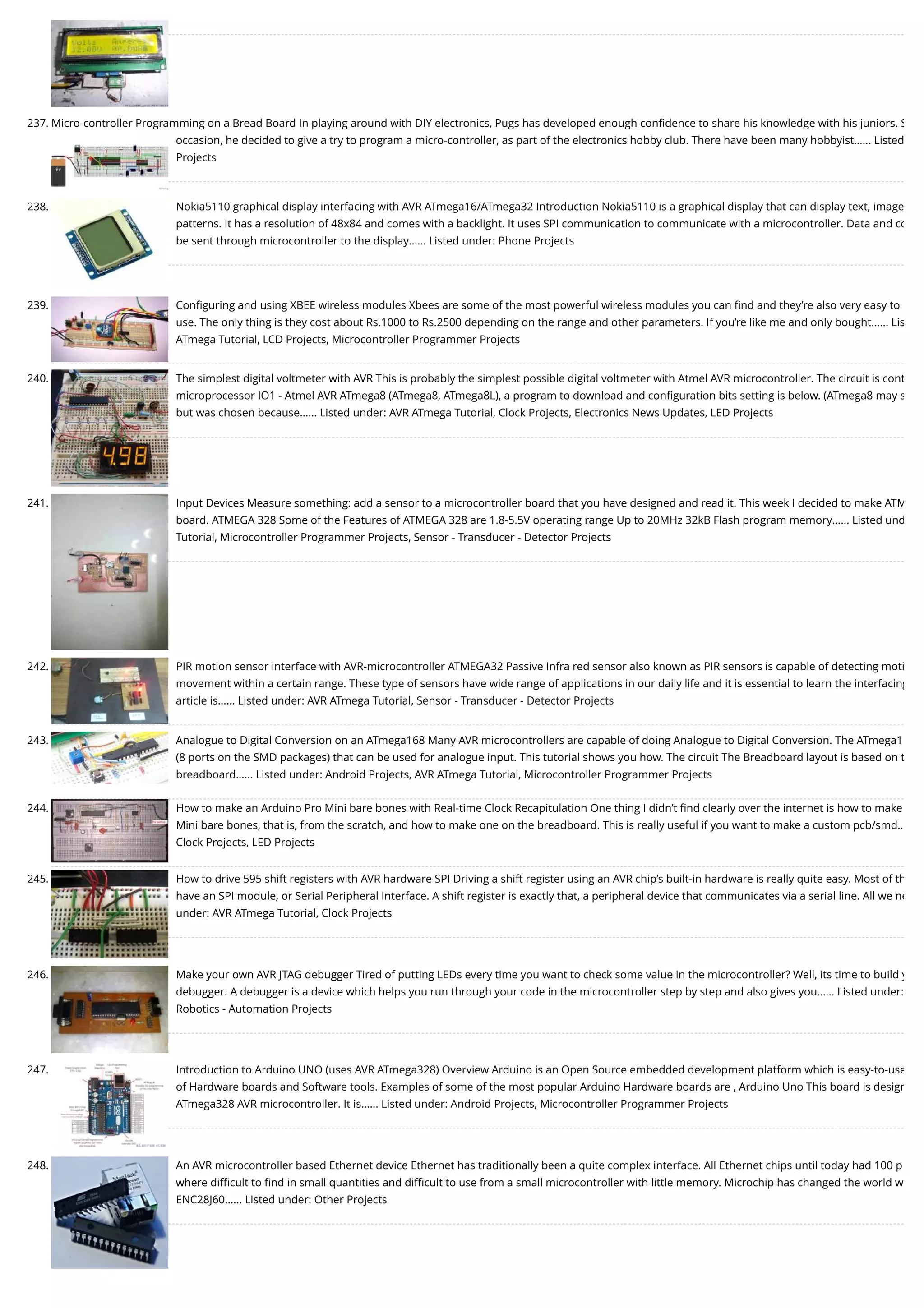 237. Micro-controller Programming on a Bread Board In playing around with DIY electronics, Pugs has developed enough conﬁdence to share his knowledge with his juniors. S occasion, he decided to give a try to program a micro-controller, as part of the electronics hobby club. There have been many hobbyist…... Listed Projects 238. Nokia5110 graphical display interfacing with AVR ATmega16/ATmega32 Introduction Nokia5110 is a graphical display that can display text, image patterns. It has a resolution of 48x84 and comes with a backlight. It uses SPI communication to communicate with a microcontroller. Data and co be sent through microcontroller to the display…... Listed under: Phone Projects 239. Conﬁguring and using XBEE wireless modules Xbees are some of the most powerful wireless modules you can ﬁnd and they’re also very easy to use. The only thing is they cost about Rs.1000 to Rs.2500 depending on the range and other parameters. If you’re like me and only bought…... Lis ATmega Tutorial, LCD Projects, Microcontroller Programmer Projects 240. The simplest digital voltmeter with AVR This is probably the simplest possible digital voltmeter with Atmel AVR microcontroller. The circuit is cont microprocessor IO1 - Atmel AVR ATmega8 (ATmega8, ATmega8L), a program to download and conﬁguration bits setting is below. (ATmega8 may s but was chosen because…... Listed under: AVR ATmega Tutorial, Clock Projects, Electronics News Updates, LED Projects 241. Input Devices Measure something: add a sensor to a microcontroller board that you have designed and read it. This week I decided to make ATM board. ATMEGA 328 Some of the Features of ATMEGA 328 are 1.8-5.5V operating range Up to 20MHz 32kB Flash program memory…... Listed und Tutorial, Microcontroller Programmer Projects, Sensor - Transducer - Detector Projects 242. PIR motion sensor interface with AVR-microcontroller ATMEGA32 Passive Infra red sensor also known as PIR sensors is capable of detecting moti movement within a certain range. These type of sensors have wide range of applications in our daily life and it is essential to learn the interfacing article is…... Listed under: AVR ATmega Tutorial, Sensor - Transducer - Detector Projects 243. Analogue to Digital Conversion on an ATmega168 Many AVR microcontrollers are capable of doing Analogue to Digital Conversion. The ATmega1 (8 ports on the SMD packages) that can be used for analogue input. This tutorial shows you how. The circuit The Breadboard layout is based on t breadboard…... Listed under: Android Projects, AVR ATmega Tutorial, Microcontroller Programmer Projects 244. How to make an Arduino Pro Mini bare bones with Real-time Clock Recapitulation One thing I didn’t ﬁnd clearly over the internet is how to make Mini bare bones, that is, from the scratch, and how to make one on the breadboard. This is really useful if you want to make a custom pcb/smd… Clock Projects, LED Projects 245. How to drive 595 shift registers with AVR hardware SPI Driving a shift register using an AVR chip’s built-in hardware is really quite easy. Most of th have an SPI module, or Serial Peripheral Interface. A shift register is exactly that, a peripheral device that communicates via a serial line. All we ne under: AVR ATmega Tutorial, Clock Projects 246. Make your own AVR JTAG debugger Tired of putting LEDs every time you want to check some value in the microcontroller? Well, its time to build y debugger. A debugger is a device which helps you run through your code in the microcontroller step by step and also gives you…... Listed under: Robotics - Automation Projects 247. Introduction to Arduino UNO (uses AVR ATmega328) Overview Arduino is an Open Source embedded development platform which is easy-to-use of Hardware boards and Software tools. Examples of some of the most popular Arduino Hardware boards are , Arduino Uno This board is design ATmega328 AVR microcontroller. It is…... Listed under: Android Projects, Microcontroller Programmer Projects 248. An AVR microcontroller based Ethernet device Ethernet has traditionally been a quite complex interface. All Ethernet chips until today had 100 p where diﬃcult to ﬁnd in small quantities and diﬃcult to use from a small microcontroller with little memory. Microchip has changed the world w ENC28J60…... Listed under: Other Projects 